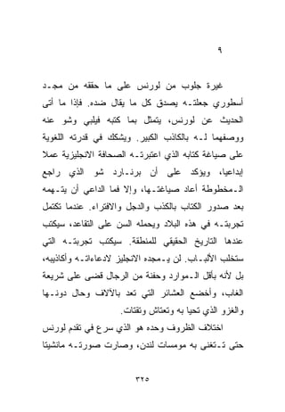 ‫٩‬


‫ﻏﻴﺭﺓ ﺠﻠﻭﺏ ﻤﻥ ﻟﻭﺭﻨﺱ ﻋﻠﻰ ﻤﺎ ﺤﻘﻘﻪ ﻤﻥ ﻤﺠـﺩ‬
‫ﺃﺴﻁﻭﺭﻱ ﺠﻌﻠﺘـﻪ ﻴﺼﺩﻕ ﻜل ﻤﺎ ﻴﻘﺎل ﻀﺩﻩ. ﻓﺈﺫﺍ ﻤﺎ ﺃﺘﻰ‬
‫ﺍﻟﺤﺩﻴﺙ ﻋﻥ ﻟﻭﺭﻨﺱ، ﻴﺘﻤﺜل ﺒﻤﺎ ﻜﺘﺒﻪ ﻓﻴﻠﺒﻲ ﻭﺸﻭ ﻋﻨﻪ‬
‫ﻭﻭﺼﻔﻬﻤﺎ ﻟـﻪ ﺒﺎﻟﻜﺎﺫﺏ ﺍﻟﻜﺒﻴﺭ. ﻭﻴﺸﻜﻙ ﻓﻲ ﻗﺩﺭﺘﻪ ﺍﻟﻠﻐﻭﻴﺔ‬
‫ﻋﻠﻰ ﺼﻴﺎﻏﺔ ﻜﺘﺎﺒﻪ ﺍﻟﺫﻱ ﺍﻋﺘﺒﺭﺘـﻪ ﺍﻟﺼﺤﺎﻓﺔ ﺍﻻﻨﺠﻠﻴﺯﻴﺔ ﻋﻤﻼ‬
‫ﹰ‬
‫ﺇﺒﺩﺍﻋﻴﹰ، ﻭﻴﺅﻜﺩ ﻋﻠﻰ ﺃﻥ ﺒﺭﻨـﺎﺭﺩ ﺸﻭ ﺍﻟﺫﻱ ﺭﺍﺠﻊ‬
                                   ‫ﺎ‬
‫ﺍﻟـﻤﺨﻁﻭﻁﺔ ﺃﻋﺎﺩ ﺼﻴﺎﻏﺘـﻬﺎ، ﻭﺇﻻ ﻓﻤﺎ ﺍﻟﺩﺍﻋﻲ ﺃﻥ ﻴﺘـﻬﻤﻪ‬
‫ﺒﻌﺩ ﺼﺩﻭﺭ ﺍﻟﻜﺘﺎﺏ ﺒﺎﻟﻜﺫﺏ ﻭﺍﻟﺩﺠل ﻭﺍﻻﻓﺘﺭﺍﺀ. ﻋﻨﺩﻤﺎ ﺘﻜﺘﻤل‬
‫ﺘﺠﺭﺒﺘـﻪ ﻓﻲ ﻫﺫﻩ ﺍﻟﺒﻼﺩ ﻭﻴﺤﻤﻠﻪ ﺍﻟﺴﻥ ﻋﻠﻰ ﺍﻟﺘﻘﺎﻋﺩ، ﺴﻴﻜﺘﺏ‬
‫ﻋﻨﺩﻫﺎ ﺍﻟﺘﺎﺭﻴﺦ ﺍﻟﺤﻘﻴﻘﻲ ﻟﻠﻤﻨﻁﻘﺔ. ﺴﻴﻜﺘﺏ ﺘﺠﺭﺒﺘـﻪ ﺍﻟﺘﻲ‬
‫ﺴﺘﺨﻠﺏ ﺍﻷﻟﺒـﺎﺏ. ﻟﻥ ﻴـﻤﺠﺩﻩ ﺍﻻﻨﺠﻠﻴﺯ ﻻﺩﻋﺎﺀﺍﺘـﻪ ﻭﺃﻜﺎﺫﻴﺒﻪ،‬
‫ﺒل ﻷﻨﻪ ﺒﺄﻗل ﺍﻟـﻤﻭﺍﺭﺩ ﻭﺤﻔﻨﺔ ﻤﻥ ﺍﻟﺭﺠﺎل ﻗﻀﻰ ﻋﻠﻰ ﺸﺭﻴﻌﺔ‬
‫ﺍﻟﻐﺎﺏ، ﻭﺃﺨﻀﻊ ﺍﻟﻌﺸﺎﺌﺭ ﺍﻟﺘﻲ ﺘﻌﺩ ﺒﺎﻵﻻﻑ ﻭﺤﺎل ﺩﻭﻨـﻬﺎ‬
                    ‫ﻭﺍﻟﻐﺯﻭ ﺍﻟﺫﻱ ﺘﺤﻴﺎ ﺒﻪ ﻭﺘﻌﺘﺎﺵ ﻭﺘﻘﺘﺎﺕ.‬
‫ﺍﺨﺘﻼﻑ ﺍﻟﻅﺭﻭﻑ ﻭﺤﺩﻩ ﻫﻭ ﺍﻟﺫﻱ ﺴ ‪‬ﻉ ﻓﻲ ﺘﻘﺩﻡ ﻟﻭﺭﻨﺱ‬
               ‫ﺭ‬
‫ﺤﺘﻰ ﺘـﺘﻐﻨﻰ ﺒﻪ ﻤﻭﻤﺴﺎﺕ ﻟﻨﺩﻥ، ﻭﺼﺎﺭﺕ ﺼﻭﺭﺘـﻪ ﻤﺎﻨﺸﻴﺘﺎ‬
‫ﹰ‬


                        ‫٥٢٣‬
 