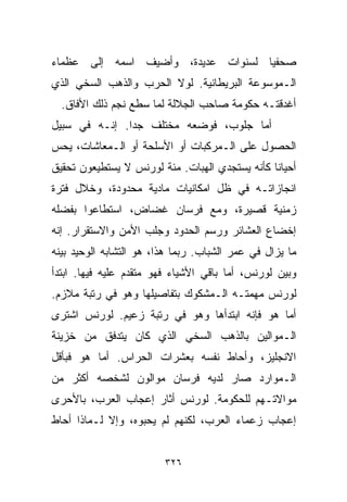 ‫ﺼﺤﻔﻴﺎ ﻟﺴﻨﻭﺍﺕ ﻋﺩﻴﺩﺓ، ﻭﺃﻀﻴﻑ ﺍﺴﻤﻪ ﺇﻟﻰ ﻋﻅﻤﺎﺀ‬
                                   ‫ﹰ‬
‫ﺍﻟـﻤﻭﺴﻭﻋﺔ ﺍﻟﺒﺭﻴﻁﺎﻨﻴﺔ. ﻟﻭﻻ ﺍﻟﺤﺭﺏ ﻭﺍﻟﺫﻫﺏ ﺍﻟﺴﺨﻲ ﺍﻟﺫﻱ‬
  ‫ﺃﻏﺩﻗﺘـﻪ ﺤﻜﻭﻤﺔ ﺼﺎﺤﺏ ﺍﻟﺠﻼﻟﺔ ﻟﻤﺎ ﺴﻁﻊ ﻨﺠﻡ ﺫﻟﻙ ﺍﻷ ﹼﺎﻕ.‬
     ‫ﻓ‬
‫ﺃﻤﺎ ﺠﻠﻭﺏ، ﻓﻭﻀﻌﻪ ﻤﺨﺘﻠﻑ ﺠﺩﺍ. ﺇﻨـﻪ ﻓﻲ ﺴﺒﻴل‬
              ‫ﹰ‬
‫ﺍﻟﺤﺼﻭل ﻋﻠﻰ ﺍﻟـﻤﺭﻜﺒﺎﺕ ﺃﻭ ﺍﻷﺴﻠﺤﺔ ﺃﻭ ﺍﻟـﻤﻌﺎﺸﺎﺕ، ﻴﺤﺱ‬
‫ﺃﺤﻴﺎﻨﺎ ﻜﺄﻨﻪ ﻴﺴﺘﺠﺩﻱ ﺍﻟﻬﺒﺎﺕ. ﻤﺌﺔ ﻟﻭﺭﻨﺱ ﻻ ﻴﺴﺘﻁﻴﻌﻭﻥ ﺘﺤﻘﻴﻕ‬
                                               ‫ﹰ‬
‫ﺍﻨﺠﺎﺯﺍﺘـﻪ ﻓﻲ ﻅل ﺍﻤﻜﺎﻨﻴﺎﺕ ﻤﺎﺩﻴﺔ ﻤﺤﺩﻭﺩﺓ، ﻭﺨﻼل ﻓﺘﺭﺓ‬
‫ﺯﻤﻨﻴﺔ ﻗﺼﻴﺭﺓ، ﻭﻤﻊ ﻓﺭﺴﺎﻥ ﻏﻀﺎﺽ، ﺍﺴﺘﻁﺎﻋﻭﺍ ﺒﻔﻀﻠﻪ‬
‫ﺇﺨﻀﺎﻉ ﺍﻟﻌﺸﺎﺌﺭ ﻭﺭﺴﻡ ﺍﻟﺤﺩﻭﺩ ﻭﺠﻠﺏ ﺍﻷﻤﻥ ﻭﺍﻻﺴﺘﻘﺭﺍﺭ. ﺇﻨﻪ‬
‫ﻤﺎ ﻴﺯﺍل ﻓﻲ ﻋﻤﺭ ﺍﻟﺸﺒﺎﺏ. ﺭﺒﻤﺎ ﻫﺫﺍ، ﻫﻭ ﺍﻟﺘﺸﺎﺒﻪ ﺍﻟﻭﺤﻴﺩ ﺒﻴﻨﻪ‬
‫ﻭﺒﻴﻥ ﻟﻭﺭﻨﺱ، ﺃﻤﺎ ﺒﺎﻗﻲ ﺍﻷﺸﻴﺎﺀ ﻓﻬﻭ ﻤﺘﻘﺩﻡ ﻋﻠﻴﻪ ﻓﻴﻬﺎ. ﺍﺒﺘﺩﺃ‬
‫ﻟﻭﺭﻨﺱ ﻤﻬﻤﺘـﻪ ﺍﻟـﻤﺸﻜﻭﻙ ﺒﺘﻔﺎﺼﻴﻠﻬﺎ ﻭﻫﻭ ﻓﻲ ﺭﺘﺒﺔ ﻤﻼﺯﻡ.‬
‫ﺃﻤﺎ ﻫﻭ ﻓﺈﻨﻪ ﺍﺒﺘﺩﺃﻫﺎ ﻭﻫﻭ ﻓﻲ ﺭﺘﺒﺔ ﺯﻋﻴﻡ. ﻟﻭﺭﻨﺱ ﺍﺸﺘﺭﻯ‬
‫ﺍﻟـﻤﻭﺍﻟﻴﻥ ﺒﺎﻟﺫﻫﺏ ﺍﻟﺴﺨﻲ ﺍﻟﺫﻱ ﻜﺎﻥ ﻴﺘﺩﻓﻕ ﻤﻥ ﺨﺯﻴﻨﺔ‬
‫ﺍﻻﻨﺠﻠﻴﺯ، ﻭﺃﺤﺎﻁ ﻨﻔﺴﻪ ﺒﻌﺸﺭﺍﺕ ﺍﻟﺤﺭﺍﺱ. ﺃﻤﺎ ﻫﻭ ﻓﺒﺄﻗل‬
‫ﺍﻟـﻤﻭﺍﺭﺩ ﺼﺎﺭ ﻟﺩﻴﻪ ﻓﺭﺴﺎﻥ ﻤﻭﺍﻟﻭﻥ ﻟﺸﺨﺼﻪ ﺃﻜﺜﺭ ﻤﻥ‬
‫ﻤﻭﺍﻻﺘـﻬﻡ ﻟﻠﺤﻜﻭﻤﺔ. ﻟﻭﺭﻨﺱ ﺃﺜﺎﺭ ﺇﻋﺠﺎﺏ ﺍﻟﻌﺭﺏ، ﺒﺎﻷﺤﺭﻯ‬
‫ﺇﻋﺠﺎﺏ ﺯﻋﻤﺎﺀ ﺍﻟﻌﺭﺏ، ﻟﻜﻨﻬﻡ ﻟﻡ ﻴﺤﺒﻭﻩ، ﻭﺇﻻ ﻟـﻤﺎﺫﺍ ﺃﺤﺎﻁ‬


                         ‫٦٢٣‬
 