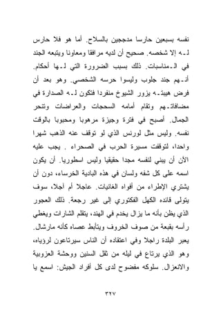 ‫ﻨﻔﺴﻪ ﺒﺴﺒﻌﻴﻥ ﺤﺎﺭﺴﺎ ﻤﺩﺠﺠﻴﻥ ﺒﺎﻟﺴﻼﺡ. ﺃﻤﺎ ﻫﻭ ﻓﻼ ﺤﺎﺭﺱ‬
                              ‫ﹰ‬
‫ﻟـﻪ ﺇﻻ ﺸﺨﺼﻪ. ﺼﺤﻴﺢ ﺃﻥ ﻟﺩﻴﻪ ﻤﺭﺍﻓﻘﺎ ﻭﻤﻌﺎﻭﻨﺎ ﻭﻴﺘﺒﻌﻪ ﺍﻟﺠﻨﺩ‬
             ‫ﹰ‬       ‫ﹰ‬
‫ﻓﻲ ﺍﻟـﻤﻨﺎﺴﺒﺎﺕ. ﺫﻟﻙ ﺒﺴﺒﺏ ﺍﻟﻀﺭﻭﺭﺓ ﺍﻟﺘﻲ ﻟـﻬﺎ ﺃﺤﻜﺎﻡ.‬
‫ﺃﻨـﻬﻡ ﺠﻨﺩ ﺠﻠﻭﺏ ﻭﻟﻴﺴﻭﺍ ﺤﺭﺴﻪ ﺍﻟﺸﺨﺼﻲ. ﻭﻫﻭ ﺒﻌﺩ ﺃﻥ‬
‫ﻓﺭﺽ ﻫﻴﺒﺘـﻪ ﻴﺯﻭﺭ ﺍﻟﺸﻴﻭﺥ ﻤﻨﻔﺭﺩﺍ ﻓﺘﻜﻭﻥ ﻟـﻪ ﺍﻟﺼﺩﺍﺭﺓ ﻓﻲ‬
                     ‫ﹰ‬
‫ﻤﻀﺎﻓﺎﺘـﻬﻡ ﻭﺘﻘﺎﻡ ﺃﻤﺎﻤﻪ ﺍﻟﺴﺤﺠﺎﺕ ﻭﺍﻟﻌﺭﺍﻀﺎﺕ ﻭﺘﻨﺤﺭ‬
‫ﺍﻟﺠﻤﺎل. ﺃﺼﺒﺢ ﻓﻲ ﻓﺘﺭﺓ ﻭﺠﻴﺯﺓ ﻤﺭﻫﻭﺒﺎ ﻭﻤﺤﺒﻭﺒﺎ ﺒﺎﻟﻭﻗﺕ‬
       ‫ﹰ‬       ‫ﹰ‬
‫ﻨﻔﺴﻪ. ﻭﻟﻴﺱ ﻤﺜل ﻟﻭﺭﻨﺱ ﺍﻟﺫﻱ ﻟﻭ ﺘﻭﻗﻑ ﻋﻨﻪ ﺍﻟﺫﻫﺏ ﺸﻬﺭﺍ‬
‫ﹰ‬
‫ﻭﺍﺤﺩﹰ، ﻟﺘﻭﻗﻔﺕ ﻤﺴﻴﺭﺓ ﺍﻟﺤﺭﺏ ﻓﻲ ﺍﻟﺼﺤﺭﺍﺀ . ﻴﺠﺏ ﻋﻠﻴﻪ‬
                                          ‫ﺍ‬
‫ﺍﻵﻥ ﺃﻥ ﻴﺒﻨﻲ ﻟﻨﻔﺴﻪ ﻤﺠﺩﺍ ﺤﻘﻴﻘﻴﺎ ﻭﻟﻴﺱ ﺍﺴﻁﻭﺭﻴﺎ. ﺃﻥ ﻴﻜﻭﻥ‬
         ‫ﹰ‬            ‫ﹰ‬      ‫ﹰ‬
‫ﺍﺴﻤﻪ ﻋﻠﻰ ﻜل ﺸﻔﻪ ﻭﻟﺴﺎﻥ ﻓﻲ ﻫﺫﻩ ﺍﻟﺒﺎﺩﻴﺔ ﺍﻟﺨﺭﺴﺎﺀ، ﺩﻭﻥ ﺃﻥ‬
‫ﻴﺸﺘﺭﻱ ﺍﻹﻁﺭﺍﺀ ﻤﻥ ﺃﻓﻭﺍﻩ ﺍﻟﻐﺎﻨﻴﺎﺕ. ﻋﺎﺠﻼ ﺃﻡ ﺁﺠ ﹰ، ﺴﻭﻑ‬
     ‫ﻼ‬       ‫ﹰ‬
‫ﻴﺘﻭﻟﻰ ﻗﺎﺌﺩﻩ ﺍﻟﻜﻬل ﺍﻟﻔﻜﺘﻭﺭﻱ ﺇﻟﻰ ﻏﻴﺭ ﺭﺠﻌﺔ. ﺫﻟﻙ ﺍﻟﻌﺠﻭﺭ‬
‫ﺍﻟﺫﻱ ﻴﻅﻥ ﺒﺄﻨﻪ ﻤﺎ ﻴﺯﺍل ﻴﺨﺩﻡ ﻓﻲ ﺍﻟﻬﻨﺩ، ﻴﺘﻘﹼﻡ ﺍﻟﺸﺎﺭﺍﺕ ﻭﻴﻐﻁﻲ‬
               ‫ﻠ‬
‫ﺭﺃﺴﻪ ﺒﻘﺒﻌﺔ ﻤﻥ ﺼﻭﻑ ﺍﻟﺨﺭﻭﻑ ﻭﻴﺘﺄﺒﻁ ﻋﺼﺎﻩ ﻜﺄﻨﻪ ﻤﺎﺭﺸﺎل.‬
‫ﻴﻌﺒﺭ ﺍﻟﺒﻠﺩﺓ ﺭﺍﺠﻼ ﻭﻓﻲ ﺍﻋﺘﻘﺎﺩﻩ ﺃﻥ ﺍﻟﻨﺎﺱ ﺴﻴﺭﺘﺎﻋﻭﻥ ﻟﺭﺅﻴﺎﻩ،‬
                                      ‫ﹰ‬
‫ﻭﻫﻭ ﺍﻟﺫﻱ ﻴﺭﺘﺎﻉ ﻓﻲ ﻟﻴﻠﻪ ﻤﻥ ﺜﻘل ﺍﻟﺴﻨﻴﻥ ﻭﻭﺤﺸﺔ ﺍﻟﻌﺯﻭﺒﻴﺔ‬
‫ﻭﺍﻻﻨﻌﺯﺍل. ﺴﻠﻭﻜﻪ ﻤﻔﻀﻭﺡ ﻟﺩﻯ ﻜل ﺃﻓﺭﺍﺩ ﺍﻟﺠﻴﺵ: ﺍﺴﻤﻊ ﻴﺎ‬


                         ‫٧٢٣‬
 