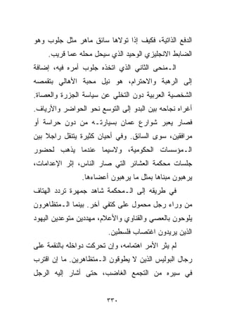 ‫ﺍﻟﺩﻓﻊ ﺍﻟﺫﺍﺘﻴﺔ، ﻓﻜﻴﻑ ﺇﺫﺍ ﺘﻭﻻﻫﺎ ﺴﺎﺌﻕ ﻤﺎﻫﺭ ﻤﺜل ﺠﻠﻭﺏ ﻭﻫﻭ‬
     ‫ﺍﻟﻀﺎﺒﻁ ﺍﻻﻨﺠﻠﻴﺯﻱ ﺍﻟﻭﺤﻴﺩ ﺍﻟﺫﻱ ﺴﻴﺤل ﻤﺤﻠﻪ ﻋﻤﺎ ﻗﺭﻴﺏ.‬
‫ﺍﻟـﻤﻨﺤﻰ ﺍﻟﺜﺎﻨﻲ ﺍﻟﺫﻱ ﺍﺘﺨﺫﻩ ﺠﻠﻭﺏ ﺃﻤﺭﻩ ﻓﻴﻪ، ﺇﻀﺎﻓﺔ‬
‫ﺇﻟﻰ ﺍﻟﺭﻫﺒﺔ ﻭﺍﻻﺤﺘﺭﺍﻡ، ﻫﻭ ﻨﻴل ﻤﺤﺒﺔ ﺍﻷﻫﺎﻟﻲ ﺒﺘﻘﻤﺼﻪ‬
‫ﺍﻟﺸﺨﺼﻴﺔ ﺍﻟﻌﺭﺒﻴﺔ ﺩﻭﻥ ﺍﻟﺘﺨﻠﻲ ﻋﻥ ﺴﻴﺎﺴﺔ ﺍﻟﺠﺯﺭﺓ ﻭﺍﻟﻌﺼﺎﺓ.‬
‫ﺃﻏﺭﺍﻩ ﻨﺠﺎﺤﻪ ﺒﻴﻥ ﺍﻟﺒﺩﻭ ﺇﻟﻰ ﺍﻟﺘﻭﺴﻊ ﻨﺤﻭ ﺍﻟﺤﻭﺍﻀﺭ ﻭﺍﻷﺭﻴﺎﻑ.‬
‫ﻓﺼﺎﺭ ﻴﻌﺒﺭ ﺸﻭﺍﺭﻉ ﻋﻤﺎﻥ ﺒﺴﻴﺎﺭﺘـﻪ ﻤﻥ ﺩﻭﻥ ﺤﺭﺍﺴﺔ ﺃﻭ‬
‫ﻤﺭﺍﻓﻘﻴﻥ، ﺴﻭﻯ ﺍﻟﺴﺎﺌﻕ. ﻭﻓﻲ ﺃﺤﻴﺎﻥ ﻜﺜﻴﺭﺓ ﻴﺘﻨﻘل ﺭﺍﺠﻼ ﺒﻴﻥ‬
    ‫ﹰ‬
‫ﺍﻟـﻤﺅﺴﺴﺎﺕ ﺍﻟﺤﻜﻭﻤﻴﺔ، ﻭﻻﺴﻴﻤﺎ ﻋﻨﺩﻤﺎ ﻴﺫﻫﺏ ﻟﺤﻀﻭﺭ‬
‫ﺠﻠﺴﺎﺕ ﻤﺤﻜﻤﺔ ﺍﻟﻌﺸﺎﺌﺭ ﺍﻟﺘﻲ ﺼﺎﺭ ﺍﻟﻨﺎﺱ، ﺇﺜﺭ ﺍﻹﻋﺩﺍﻤﺎﺕ،‬
                ‫ﻴﺭﻫﺒﻭﻥ ﻤﺒﻨﺎﻫﺎ ﺒﻤﺜل ﻤﺎ ﻴﺭﻫﺒﻭﻥ ﺃﻋﻀﺎﺀﻫﺎ.‬
‫ﻓﻲ ﻁﺭﻴﻘﻪ ﺇﻟﻰ ﺍﻟـﻤﺤﻜﻤﺔ ﺸﺎﻫﺩ ﺠﻤﻬﺭﺓ ﺘﺭﺩﺩ ﺍﻟﻬﺘﺎﻑ‬
‫ﻤﻥ ﻭﺭﺍﺀ ﺭﺠل ﻤﺤﻤﻭل ﻋﻠﻰ ﻜﺘﻔﻲ ﺁﺨﺭ. ﺒﻴﻨﻤﺎ ﺍﻟـﻤﺘﻅﺎﻫﺭﻭﻥ‬
‫ﻴﻠﻭﺤﻭﻥ ﺒﺎﻟﻌﺼﻲ ﻭﺍﻟﻘﻨﺎﻭﻱ ﻭﺍﻷﻋﻼﻡ، ﻤﻬﺩﺩﻴﻥ ﻤﺘﻭﻋﺩﻴﻥ ﺍﻟﻴﻬﻭﺩ‬
                         ‫ﺍﻟﺫﻴﻥ ﻴﺭﻴﺩﻭﻥ ﺍﻏﺘﺼﺎﺏ ﻓﻠﺴﻁﻴﻥ.‬
‫ﻟﻡ ﻴﺜﺭ ﺍﻷﻤﺭ ﺍﻫﺘﻤﺎﻤﻪ، ﻭﺇﻥ ﺘﺤﺭﻜﺕ ﺩﻭﺍﺨﻠﻪ ﺒﺎﻟﻨﻘﻤﺔ ﻋﻠﻰ‬
‫ﺭﺠﺎل ﺍﻟﺒﻭﻟﻴﺱ ﺍﻟﺫﻴﻥ ﻻ ﻴﻁﻭﻗﻭﻥ ﺍﻟـﻤﺘﻅﺎﻫﺭﻴﻥ. ﻤﺎ ﺇﻥ ﺍﻗﺘﺭﺏ‬
‫ﻓﻲ ﺴﻴﺭﻩ ﻤﻥ ﺍﻟﺘﺠﻤﻊ ﺍﻟﻐﺎﻀﺏ، ﺤﺘﻰ ﺃﺸﺎﺭ ﺇﻟﻴﻪ ﺍﻟﺭﺠل‬


                         ‫٠٣٣‬
 