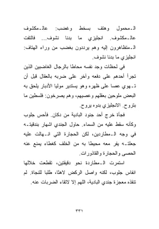 ‫ﻋﺎﻟـﻤﻜﺸﻭﻑ‬      ‫ﻭﻏﻀﺏ:‬        ‫ﺒﺴﺨﻁ‬     ‫ﻭﻫﺘﻑ‬     ‫ﺍﻟـﻤﺤﻤﻭل‬
‫ﻓﺎﻟﺘﻔﺕ‬   ‫ﻨﺸﻭﻑ...‬    ‫ﺒﺩﻨﺎ‬   ‫ﻤﺎ‬    ‫ﺍﻨﺠﻠﻴﺯﻱ‬    ‫ﻋﺎﻟـﻤﻜﺸﻭﻑ.‬
‫ﺍﻟـﻤﺘﻅﺎﻫﺭﻭﻥ ﺇﻟﻴﻪ ﻭﻫﻡ ﻴﺭﺩﺩﻭﻥ ﺒﻐﻀﺏ ﻤﻥ ﻭﺭﺍﺀ ﺍﻟﻬ ﹼﺎﻑ:‬
   ‫ﺘ‬
                                   ‫ﺍﻨﺠﻠﻴﺯﻱ ﻤﺎ ﺒﺩﻨﺎ ﻨﺸﻭﻑ.‬
‫ﻓﻲ ﻟﺤﻅﺎﺕ ﻭﺠﺩ ﻨﻔﺴﻪ ﻤﺤﺎﻁﺎ ﺒﺎﻟﺭﺠﺎل ﺍﻟﻐﺎﻀﺒﻴﻥ ﺍﻟﺫﻴﻥ‬
                       ‫ﹰ‬
‫ﺘﺠﺭﺃ ﺃﺤﺩﻫﻡ ﻋﻠﻰ ﺩﻓﻌﻪ ﻭﺁﺨﺭ ﻋﻠﻰ ﻀﺭﺒﻪ ﺒﺎﻟﻌﻘﺎل ﻗﺒل ﺃﻥ‬
‫ﺘـﻬﻭﻱ ﻋﺼﺎ ﻋﻠﻰ ﻅﻬﺭﻩ ﻭﻫﻭ ﻴﺴﺘﺩﻴﺭ ﻤﻭﻟﻴﺎ ﺍﻷﺩﺒﺎﺭ ﻴﻠﺤﻕ ﺒﻪ‬
               ‫ﹰ‬
‫ﺍﻟﺒﻌﺽ ﻤﻠﻭﺤﻴﻥ ﺒﻌﻘﻠﻬﻡ ﻭﻋﺼ ‪‬ﻬﻡ، ﻭﻫﻡ ﻴﺼﺭﺨﻭﻥ: ﻓﻠﺴﻁﻴﻥ ﻤﺎ‬
                         ‫ﻴ‬
                            ‫ﺒﺘﺭﻭﺡ. ﺍﻻﻨﺠﻠﻴﺯﻱ ﺒ ‪‬ﻭﻩ ﻴﺭﻭﺡ.‬
                                    ‫ﺩ‬
‫ﻓﺠﺄﺓ ﺨﺭﺝ ﺃﺤﺩ ﺠﻨﻭﺩ ﺍﻟﺒﺎﺩﻴﺔ ﻤﻥ ﺩﻜﺎﻥ. ﻓﺄﺤﺱ ﺠﻠﻭﺏ‬
‫ﻭﻜﺄﻨﻪ ﺴﻘﻁ ﻋﻠﻴﻪ ﻤﻥ ﺍﻟﺴﻤﺎﺀ. ﺤﺎﻭل ﺍﻟﺠﻨﺩﻱ ﺍﺸﻬﺎﺭ ﺒﻨﺩﻗﻴﺘـﻪ‬
‫ﻓﻲ ﻭﺠﻪ ﺍﻟـﻤﻁﺎﺭﺩﻴﻥ، ﻟﻜﻥ ﺍﻟﺤﺠﺎﺭﺓ ﺍﻟﺘﻲ ﺍﻨـﻬﺎﻟﺕ ﻋﻠﻴﻪ‬
‫ﺠﻌﻠﺘـﻪ ﻴﻔﺭ ﻤﻌﻪ ﻤﺤﻴﻁﺎ ﺒﻪ ﻤﻥ ﺍﻟﺨﻠﻑ ﻜﻐﻁﺎﺀ ﻴﻤﻨﻊ ﻋﻨﻪ‬
                           ‫ﹰ‬
                            ‫ﺍﻟﺤﺼﻰ ﻭﺍﻟﺤﺠﺎﺭﺓ ﻭﺍﻟﻘﺎﺫﻭﺭﺍﺕ.‬
‫ﺍﺴﺘﻤﺭﺕ ﺍﻟـﻤﻁﺎﺭﺩﺓ ﻨﺤﻭ ﺩﻗﻴﻘﺘﻴﻥ، ﺘﻘﻁﻌﺕ ﺨﻼﻟﻬﺎ‬
‫ﺍﻨﻔﺎﺱ ﺠﻠﻭﺏ، ﻟﻜﻨﻪ ﻭﺍﺼل ﺍﻟﺭﻜﺽ ﻻﻫﺜﹰ، ﻁﻠﺒﺎ ﻟﻠﻨﺠﺎﺓ. ﻟﻡ‬
           ‫ﹰ‬     ‫ﺎ‬
   ‫ﺘﻨﻘﺫﻩ ﻤﻌﺠﺯﺓ ﺠﻨﺩﻱ ﺍﻟﺒﺎﺩﻴﺔ، ﺍﻟﻠﻬﻡ ﺇﻻ ﻻﺘﻘﺎﺀ ﺍﻟﻀﺭﺒﺎﺕ ﻋﻨﻪ.‬



                           ‫١٣٣‬
 