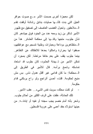 ‫ﻟﻜﻥ ﻤﻌﺠﺯﺓ ﺃﺨﺭﻯ ﺤﺴﻤﺕ ﺍﻷﻤﺭ ﻤـﻊ ﺼﻭﺕ ﺤﻭﺍﻓﺭ‬
‫ﺍﻟﺨﻴل ﺍﻟﺘﻲ ﺒﺩﺕ ﻜﺄﻨـﻬﺎ ﺼﻠﻴﺎﺕ ﺒﻨﺎﺩﻕ ﺭﺸﺎﺸﺔ ﺃﻭﻗﻔﺕ ﺘﻘﺩﻡ‬
‫ﺍﻟـﻤﻼﺤﻘﻴﻥ. ﻭﺘﺤﻭل ﺍﻟﻐﻀﺏ ﺍﻟﻌﺎﺼﻑ ﺇﻟﻰ ﺘﺼﻔﻴﻕ ﻤﻊ ﻅﻬﻭﺭ‬
‫ﺍﻷﻤﻴﺭ ﺸﺎﻜﺭ ﺒﻥ ﺯﻴﺩ ﻭﻤﻌﻪ ﻋﺩﺩ ﻤﻥ ﺍﻟﺠﻨﻭﺩ ﻓﻭﻕ ﺠﻴﺎﺩﻫﻡ. ﻜﺎﻥ‬
‫ﺸﺄﻥ ﺠﻠﻭﺏ، ﻤﺘﺠﻬﺎ ﻭﻗﺘـﻬﺎ ﺇﻟﻰ ﻤﺤﻜﻤﺔ ﺍﻟﻌﺸﺎﺌﺭ. ﻫﺩﺃ ﻤﻥ‬
                                 ‫ﹰ‬
‫ﺍﻟـﻤﺘﻅﺎﻫﺭﻴﻥ ﺒﻭﺩﺍﻋﺔ ﻭﺒﻌﺒﺎﺭﺍﺕ ﻭﻁﻨﻴﺔ ﺘﻨﺴﺠﻡ ﻤﻊ ﻋﻭﺍﻁﻔﻬﻡ،‬
‫ﺼﻔﻘﻭﺍ ﻟﻬﺎ ﺒﺤﺭﺍﺭﺓ ﻭﺍﻤﺘﺜﻠﻭﺍ ﺒﻌﺩﻫﺎ ﻟﻼﻨﻔﻜﺎﻙ ﻋﻥ ﺍﻟﺘﻅﺎﻫﺭ.‬
‫ﺒﻴﻨﻤﺎ ﺠﻠﻭﺏ ﻴﻘﻑ ﻋﻠﻰ ﺒﻌﺩ ﺨﺎﺌﻔﺎ ﻤﺭﺘﻌﺸﺎ. ﻟﻜﻥ ﺒﻤﺠﺭﺩ ﺃﻥ‬
              ‫ﹰ‬      ‫ﹰ‬     ‫ٍ‬
‫ﺘﻤﻜﻥ ﺍﻻﻤﻴﺭ ﻤﻥ ﺘـﻬﺩﺌﺔ ﺍﻟﺤﺸﻭﺩ، ﻜﺎﻥ ﺠﻠﻭﺏ ﻗﺩ ﺍﺴﺘﻌﺎﺩ‬
‫ﺘﻤﺎﺴﻜﻪ ﻭﺸﻤﺦ ﺒﺭﺃﺴﻪ. ﻗﺎل ﻟﻸﻤﻴﺭ ﻓﻲ ﺍﻟﻁﺭﻴﻕ ﺇﻟﻰ‬
‫ﺍﻟـﻤﺤﻜﻤﺔ: ﻤﺎ ﻜﺎﻥ ﻗﺩﺍﻤﻲ ﻏﻴﺭ ﺃﻗﺘل ﻫﺩﻭل ﻨﺎﺱ. ﺒﺱ ﻤﺵ‬
‫ﻤﻨﻴﺢ ﻟﺤﻜﻭﻤﺔ. ﻗﻠﺕ، ﺃﺤﺴﻥ ﺃﺘﺭﺍﺠﻊ ﻭﻟﻭ ﺭﺍﺡ ﻴﺭﺒﻜﻨﻲ ﻗﺩﺍﻡ‬
                                             ‫ﺤﻜﻭﻤﺔ.‬
   ‫ﻟﻭ ﻜﻨﺕ ﻤﺤﻠﻙ، ﺴﻭﻴﺕ ﻨﻔﺱ ﺍﻟﺸﻲﺀ... ﻋﻘﺏ ﺍﻻﻤﻴﺭ.‬      ‫-‬
‫ﺘﻠﻙ ﺍﻟﺤﺎﺩﺜﺔ، ﻋﻠﻘﺕ ﻋﻠﻰ ﺍﻟﺭﻑ ﺍﻟﻜﺜﻴﺭ ﻤﻥ ﺃﺤﻼﻡ ﺠﻠﻭﺏ.‬
‫ﻭﺸﻌﺭ ﺒﺄﻨﻪ ﺃﻤﺎﻡ ﺨﺼﻡ ﻴﺠﺏ ﺴﺠﻨﻪ ﺃﻭ ﻨﻔﻴﻪ ﺃﻭ ﺇﺒﺎﺩﺘـﻪ. ﻤﻥ‬
            ‫ﺤﻴﻨﻬﺎ ﺍﺴﺘﻭﻻﻩ ﺤﻘﺩ ﺃﻋﻤﻰ ﻋﻠﻰ ﻋﺭﻭﺒﺔ ﻓﻠﺴﻁﻴﻥ.‬



                        ‫٢٣٣‬
 