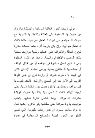 ‫٠١‬


‫ﺘﻭﻟﻲ ﺯﻴﻨﺎﺕ ﻷﻤﻭﺭ ﺍﻟﻌﺎﺌﻠﺔ ﺍﻟـﻤﺎﻟﻴﺔ ﻭﺍﻻﺴﺘﺜﻤﺎﺭﻴﺔ، ﺯﺍﺩ‬
‫ﻤﻥ ﻁﺒﻴﻌﺘـﻬﺎ ﺍﻟﺘﺴﻠﻁﻴﺔ ﻋﻠﻰ ﺍﻟﻌﺎﺌﻠﺔ ﻭﻟﻘﺎﺀﺍﺘـﻬﺎ ﺍﻟﻨﺴﻭﻴﺔ ﻤﻊ‬
‫ﺴﻴﺩﺍﺕ ﺍﻟـﻤﺠﺘﻤﻊ. ﻓﻲ ﺍﻟﺒﻴﺕ ﺘـﺘﻌﺎﻤل ﻤﻊ ﺴﻴﻑ ﻤﺜﻠﻤﺎ ﻜﺎﻨﺕ‬
‫ﺘـﺘﻌﺎﻤل ﻤﻊ ﺃﺒﻴﻪ، ﻭﺇﻥ ﻴﻜﻥ ﺒﺩﺭﺠﺔ ﺃﻗل، ﺒﻌﺩﻤﺎ ﺃﻤﺴﻜﺕ ﺒﺈﺩﺍﺭﺓ‬
‫ﺸﺅﻭﻥ ﺍﻟﻌﺎﺌﻠﺔ ﻭﺍﻹﺸﺭﺍﻑ ﻋﻠﻰ ﺃﻋﻤﺎﻟﻬﺎ ﻭﺘﻨﻤﻴﺔ ﻤﻭﺍﺭﺩﻫﺎ ﻤﺤﻘﻘﺔ‬
‫ﺒﺫﻟﻙ ﺍﻟﺭﻀﻰ ﻭﺍﻻﺤﺘﺭﺍﻡ ﻭﺍﻟﻬﻴﺒﺔ. ﻨﺎﻫﻴﻙ ﻋﻥ ﻨﺸﻭﺓ ﺍﻟﺴﻁﻭﺓ‬
‫ﻭﻫﻲ ﺘـﺘﺎﺒﻊ ﺍﻟﻌﻤل ﻤﺒﺎﺸﺭﺓ ﻓﻲ ﻤﻭﺍﻗﻌﻪ ﺃﻭ ﻤﻥ ﺨﻼل ﺍﻟﻬﺎﺘﻑ‬
‫ﺃﻭ ﻤﺴﺎﻋﺩﻴﻬﺎ ﺍﻟـﻤﻨﺘﻘﻴﻥ ﺒﻌﻨﺎﻴﺔ ﻭﻭﻋﻲ ﺃﺴﺎﺴﻪ ﺍﻹﺫﻋﺎﻥ ﺍﻟﺘﺎﻡ.‬
‫ﻓﻲ ﺍﻟﺒﻴﺕ ﻻ ﺘـﺘﺭﻙ ﺸﺎﺭﺩﺓ ﺃﻭ ﻭﺍﺭﺩﺓ ﺩﻭﻥ ﺃﻥ ﺘﺩﻟﻲ ﺩﻟﻭﻫﺎ‬
‫ﺍﻟﻘﺭﻴﺏ ﺇﻟﻰ ﺍﻷﻤﺭ ﻤﻨﻪ ﺇﻟﻰ ﺍﻟﻨﺼﺢ ﻭﺍﻹﺭﺸﺎﺩ. ﻓﺎﻟﺨﺩﻡ ﻴﻠﺒﻭﻨـﻬﺎ‬
‫ﻗﺒل ﺴﻭﺍﻫﺎ، ﻭﺤﻤﺎﺘـﻬﺎ ﻻ ﺘﻘﻭﻡ ﺒﻌﻤل ﺩﻭﻥ ﺍﺴﺘﺸﺎﺭﺘـﻬﺎ. ﺤﺘﻰ‬
‫ﺘﺭﺒﻴﺔ ﺍﻷﺒﻨﺎﺀ ﻜﺎﻨﺕ ﺘـﺘﺩﺨل ﺒﻬﺎ ﻭﻜﺄﻨـﻬﺎ ﺨﺒﺭﺕ ﺍﻟﻭﻻﺩﺓ‬
‫ﻋﺸﺭﺍﺕ ﺍﻟـﻤﺭﺍﺕ. ﺒﻴﻨﻤﺎ ﺘﻤﺘﺹ ﺜﺎﺌﺭﺓ ﺘﻌﺎﻟﻴﻬﺎ ﺒﺘﺠﻨﺏ‬
‫ﻤﻭﺍﺠﻬﺘـﻬﺎ ﻭﺍﻟـﻤﻭﺍﻓﻘﺔ ﻋﻠﻰ ﻤﻁﺎﻟﺒﻬﺎ ﻭﻟﻭ ﻅﺎﻫﺭﻴﺎ. ﻟﻜﻨﻬﺎ ﺘﻔﻌل‬
            ‫ﹰ‬
‫ﻤﺎ ﺘﺭﺍﻩ ﻤﻨﺎﺴﺒﺎ ﺒﻤﺠﺭﺩ ﺃﻥ ﺘﺩﻴﺭ ﺯﻴﻨﺎﺕ ﻅﻬﺭﻫﺎ، ﺍﻟﺘﻲ ﺘﻨﺴﻰ‬
                                     ‫ﹰ‬
‫ﺍﻟﻜﺜﻴﺭ ﻤﻥ ﺍﻷﻤﻭﺭ ﺍﻟﺒﻴﺘﻴﺔ ﻭﺍﻟﻨﺼﺎﺌﺢ ﺍﻟـﻤﺠﺎﻨﻴﺔ ﻓﻲ ﻏﻤﺭﺓ‬


                         ‫٣٣٣‬
 