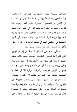 ‫ﺍﻨﺸﻐﺎﻟﻬﺎ ﺒﻤﺘﺎﺒﻌﺔ ﺸﺅﻭﻥ ﺍﻟﻌﻤل ﻓﻲ ﺍﻟﺒﻴﺎﺭﺍﺕ ﻭﺍﻟـﻤﻌﺎﺼﺭ‬
‫ﻭﺍﻟـﻤﻁﺎﺤﻥ ﻭﻤﺎ ﺍﺭﺘﺒﻁ ﺒﻬﺎ ﻤﻥ ﺨﺩﻤﺎﺕ ﺍﻟﺘﻜﺒﻴﺱ ﺃﻭ ﺍﻟﺼﻨﺩﻗﺔ‬
‫ﺃﻭ ﺍﻟﺸﺤﻥ ﺃﻭ ﺍﻟﺘﺤﺼﻴل. ﺍﺴﺘﺤﻭﺫ ﻋﻠﻴﻬﺎ ﺍﻟﻌﻤل ﺒﺤﻴﺙ ﻏﺩﺍ‬
‫ﻗﺩﺭﻫﺎ ﻭﻤﺼﻴﺭﻫﺎ. ﻜﺜﻴﺭﺍ ﻤﺎ ﻴﺩﺏ ﺍﻟﻨـﺯﺍﻉ ﺒﻴﻨﻬﺎ ﻭﺒﻴﻥ ﺴﻴﻑ‬
                              ‫ﹰ‬
‫ﺒﺴﺒﺏ ﺇﺴﺭﺍﻓﻪ ﻭﻋﺩﻡ ﺤﺭﺼﻪ ﻓﻲ ﺍﻻﻨﻔﺎﻕ. ﺘﻔﻨﻲ ﻨﻔﺴﻬﺎ ﻭﺘﻨﻬﻙ‬
‫ﺃﻋﺼﺎﺒﻬﺎ ﻟﺯﻴﺎﺩﺓ ﺃﻤﻭﺍل ﺍﻟﻌﺎﺌﻠﺔ، ﺒﻴﻨﻤﺎ ﻴﻨﻔﻘﻬﺎ ﺴﻴﻑ ﻋﻠﻰ ﺍﻟﺒﺎﺭﺩ‬
‫ﺍﻟـﻤﺴﺘﺭﻴﺢ. ﻭﻴﺘﺄﺠﺞ ﺍﻟﺼﺭﺍﻉ ﺒﻴﻨﻬﻤﺎ ﺇﺫﺍ ﻤﺎ ﻗﺭﺭ ﺸﺭﺍﺀ ﺃﺭﺽ‬
‫ٍ‬
           ‫ﺒﺄﻜﺜﺭ ﻤﻤﺎ ﺘﺴﺘﺤﻕ، ﻟﻘﺎﺀ ﺒﻴﻊ ﺍﺴﺘﺜﻤﺎﺭ ﺒﺴﻌﺭ ﺒﺨﺱ.‬
‫ﻟﻡ ﺘﻜﻥ ﺘﺤﺘﺞ ﻋﻠﻰ ﺍﻟﺨﺴﺎﺌﺭ ﺍﻟﻨﺎﺠﻤﺔ ﻋﻥ ﺇﺼﺩﺍﺭ ﺍﻟﺯﻓﻴﺭ‬
‫ﺍﻟﺘﻲ ﻜﺜﻴﺭﺍ ﻤﺎ ﺘﺼﺎﺩﺭ ﺍﻟﺴﻠﻁﺎﺕ ﺃﻋﺩﺍﺩﻫﺎ ﺒﻌﺩﻤﺎ ﻴﺘﻜﺒﺩ ﺴﻴﻑ‬
                                         ‫ﹰ‬
‫ﺍﻟﺠﻬﺩ ﻭﺍﻟـﻤﺎل ﻓﻲ ﺍﺼﺩﺍﺭﻫﺎ، ﻭﻷﺠل ﻤﺎﺫﺍ ؟... ﻤﻘﺎل ﺘﺎﻓﻪ ﻜﺎﻥ‬
‫ﻴﻤﻜﻥ ﺃﻥ ﻴﻐﺽ ﺴﻴﻑ ﺍﻟﻨﻅﺭ ﻋﻥ ﻨﺸﺭﻩ ﺃﻭ ﻴﺨﻔﻑ ﻤﻥ ﻟﻬﺠﺘـﻪ.‬
‫ﻭﻤﻊ ﺃﻥ ﺍﻟﺯﻓﻴﺭ ﻫﻭﺠﻤﺕ ﻭﺃﺤﺭﻗﺕ ﻤﺭﺍﺭﺍ ﺇﻻ ﺃﻥ ﻨﻘﻤﺘـﻬﺎ‬
              ‫ﹰ‬
‫ﺍﻟﻐﺎﻀﺒﺔ ﻁﻐﺕ ﻋﻠﻰ ﺸﻌﻭﺭﻫﺎ ﺒﺎﻟﺨﺴﺭﺍﻥ ﻭﻓﻘﺩﺍﻥ ﺍﻟـﻤﺎل.‬
‫ﻜﺎﻨﺕ ﺍﻟﺯﻓﻴﺭ ﻫﻲ ﺼﻭﺭﺓ ﺤﺒﻬﺎ ﺍﻟﺫﻱ ﺘﻌﺭﺽ ﻟﻠﻔﺠﻴﻌﺔ ﻗﺒل‬
‫ﺍﻵﻭﺍﻥ. ﻓﺈﺫﺍ ﺍﺴﺘﻴﻘﻅﺕ ﺍﻟﺫﻜﺭﻯ ﻓﻲ ﻨﻔﺴﻬﺎ، ﺘﺤﺘﺞ ﺒﻌﺼﺒﻴﺔ ﺤﻴﻨﺎ‬
‫ﹰ‬
‫ﻭﺒﺴﺨﺭﻴﺔ ﺃﺤﻴﺎﻨﺎ ﺃﺨﺭﻯ ﻋﻠﻰ ﺴﺤﻭﺒﺎﺕ ﺴﻴﻑ ﺍﻟـﻤﺴﺘﻤﺭﺓ‬
                              ‫ﹰ‬
‫ﻟﻸﻤﻭﺍل ﻭﺘﺒﺭﻋﺎﺘـﻪ ﺇﻟﻰ ﻫﺫﻩ ﺍﻟﺠﻬﺔ ﺃﻭ ﺘﻠﻙ، ﻭﺍﻹﻏﺩﺍﻕ ﻋﻠﻰ‬


                          ‫٤٣٣‬
 