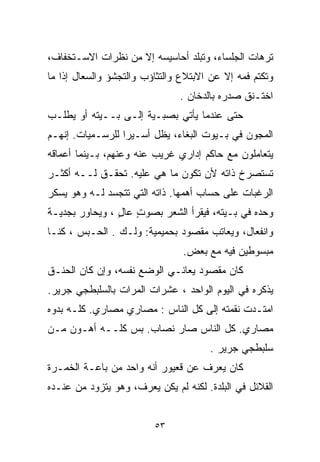 ‫ﺘﺭﻫﺎﺕ ﺍﻟﺠﻠﺴﺎﺀ، ﻭﺘﺒﻠﺩ ﺃﺤﺎﺴﻴﺴﻪ ﺇﻻ ﻤﻥ ﻨﻅﺭﺍﺕ ﺍﻻﺴـﺘﺨﻔﺎﻑ،‬
                    ‫ﹼ‬
‫ﻭﺘﻜﺘﻡ ﻓﻤﻪ ﺇﻻ ﻋﻥ ﺍﻻﺒﺘﻼﻉ ﻭﺍﻟﺘﺜﺎﺅﺏ ﻭﺍﻟﺘﺠﺸﺅ ﻭﺍﻟﺴﻌﺎل ﺇﺫﺍ ﻤﺎ‬
                                          ‫ﹼ‬
                               ‫ﺍﺨﺘـﻨﻕ ﺼﺩﺭﻩ ﺒﺎﻟﺩﺨﺎﻥ .‬
‫ﺤﺘﻰ ﻋﻨﺩﻤﺎ ﻴﺄﺘﻲ ﺒﺼﺒـﻴﺔ ﺇﻟـﻰ ﺒــﻴﺘﻪ ﺃﻭ ﻴﻁﻠـﺏ‬
‫ﺍﻟﻤﺠﻭﻥ ﻓﻲ ﺒـﻴﻭﺕ ﺍﻟﺒﻐﺎﺀ، ﻴﻅل ﺃﺴـﻴﺭﺍ ﻟﻠﺭﺴـﻤﻴﺎﺕ. ﺇﻨﻬـﻡ‬
                 ‫ﹰ‬
‫ﻴﺘﻌﺎﻤﻠﻭﻥ ﻤﻊ ﺤﺎﻜﻡ ﺇﺩﺍﺭﻱ ﻏﺭﻴﺏ ﻋﻨﻪ ﻭﻋﻨﻬﻡ، ﺒـﻴﻨﻤﺎ ﺃﻋﻤﺎﻗﻪ‬
‫ﺘﺴﺘﺼﺭﺥ ﺫﺍﺘﻪ ﻷﻥ ﺘﻜﻭﻥ ﻤﺎ ﻫﻲ ﻋﻠﻴﻪ. ﺘﺤﻘـﻕ ﻟــﻪ ﺃﻜﺜـﺭ‬
‫ﺍﻟﺭﻏﺒﺎﺕ ﻋﻠﻰ ﺤﺴﺎﺏ ﺃﻫﻤﻬﺎ. ﺫﺍﺘﻪ ﺍﻟﺘﻲ ﺘﺘﺠﺴﺩ ﻟـﻪ ﻭﻫﻭ ﻴﺴﻜﺭ‬
‫ﻭﺤﺩﻩ ﻓﻲ ﺒـﻴﺘﻪ، ﻓﻴﻘﺭﺃ ﺍﻟﺸﻌﺭ ﺒﺼﻭﺕ ﻋﺎل ، ﻭﻴﺤﺎﻭﺭ ﺒﺠﺩﻴـﺔ‬
                ‫ٍ ٍ‬
‫ﻭﺍﻨﻔﻌﺎل، ﻭﻴﻌﺎﺘﺏ ﻤﻘﺼﻭﺩ ﺒﺤﻤﻴﻤﻴﺔ: ﻭﻟـﻙ . ﺍﻟﺤـﺒﺱ ، ﻜﻨـﺎ‬
                                ‫ﻤﺒﺴﻭﻁﻴﻥ ﻓﻴﻪ ﻤﻊ ﺒﻌﺽ.‬
‫ﻜﺎﻥ ﻤﻘﺼﻭﺩ ﻴﻌﺎﻨـﻲ ﺍﻟﻭﻀﻊ ﻨﻔﺴﻪ، ﻭﺇﻥ ﻜﺎﻥ ﺍﻟﺤﻨـﻕ‬
‫ﻴﺫﻜﺭﻩ ﻓﻲ ﺍﻟﻴﻭﻡ ﺍﻟﻭﺍﺤﺩ ، ﻋﺸﺭﺍﺕ ﺍﻟﻤﺭﺍﺕ ﺒﺎﻟﺴﻠﺒﻁﺠﻲ ﺠﺭﻴﺭ.‬
‫ﺍﻤﺘـﺩﺕ ﻨﻘﻤﺘﻪ ﺇﻟﻰ ﻜل ﺍﻟﻨﺎﺱ : ﻤﺼﺎﺭﻱ ﻤﺼﺎﺭﻱ. ﻜﻠـﻪ ﺒ ‪‬ﻭﻩ‬
  ‫ﺩ‬
‫ﻤﺼﺎﺭﻱ. ﻜل ﺍﻟﻨﺎﺱ ﺼﺎﺭ ﻨﺼﺎﺏ. ﺒﺱ ﻜﻠــﻪ ﺃﻫـﻭﻥ ﻤـﻥ‬
                                      ‫ﺴﻠﺒﻁﺠﻲ ﺠﺭﻴﺭ .‬
‫ﻜﺎﻥ ﻴﻌﺭﻑ ﻋﻥ ﻗﻌﻴﻭﺭ ﺃﻨﻪ ﻭﺍﺤﺩ ﻤﻥ ﺒﺎﻋـﺔ ﺍﻟﺨﻤـﺭﺓ‬
‫ﺍﻟﻘﻼﺌل ﻓﻲ ﺍﻟﺒﻠﺩﺓ. ﻟﻜﻨﻪ ﻟﻡ ﻴﻜﻥ ﻴﻌﺭﻑ، ﻭﻫﻭ ﻴﺘﺯﻭﺩ ﻤﻥ ﻋﻨـﺩﻩ‬


                         ‫٣٥‬
 