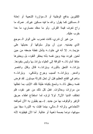 ‫ﺍﻟﻜﺜﻴﺭﻴﻥ ﺒﺩﺍﻓﻊ ﺍﻟﻭﻁﻨﻴﺔ ﺃﻭ ﺍﻟـﻤﺅﺍﺯﺭﺓ ﺍﻟﺸﻌﺒﻴﺔ ﺃﻭ ﺇﻋﺎﻨﺔ‬
‫ﺍﻟـﻤﺴﺎﻜﻴﻥ ﻜﻤﺎ ﻴﻘﻭل: ﻭﺍﷲ ﻤﺎ ﻓﻴﻪ ﻤﺴﻜﻴﻥ ﻏﻴﺭﻙ. ﻋﻤﺭﻙ ﻤﺎ‬
‫ﺭﺍﺡ ﺘﻌﺭﻑ ﻗﻴﻤﺔ ﺍﻟﻘﺭﺵ. ﻭﻟﻭ ﻤﺎ ﻤﻌﻙ ﻤﺼﺎﺭﻱ، ﻤﺎ ﺤﺩﺍ‬
                                               ‫ﺒﻘﺭﺏ ﻋﻠﻴﻙ.‬
‫ﻤﻥ ﻏﻴﺭ ﺃﻥ ﺘﺩﺭﻱ، ﻜﺎﻨﺕ ﺘﻀﺭﺏ ﻋﻠﻰ ﺍﻟﻭﺘﺭ ﺍﻟـﻤﻭﺠﻊ‬
‫ﺍﻟﺫﻱ ﻴﻀﻨﻴﻪ. ﺩﻭﻥ ﺃﻥ ﻴﺅﺜﺭ ﺴﻠﻭﻜﻬﺎ ﺃﻭ ﺤﺩﻴﺜﻬﺎ ﻋﻠﻰ‬
‫ﻋﺯﻴﻤﺘـﻪ. ﺇﻻ ﺃﻨﻪ ﻓﻲ ﺨﻠﻭﺘـﻪ ﻴﺘﺄﻤل ﻨﻘﻁﺔ ﻀﻌﻔﻪ ﻤﻥ ﺤﻴﻥ‬
‫ﻟﺤﻴﻥ. ﻓﻴﺭﺩﺩ ﺒﻴﻨﻪ ﻭﺒﻴﻥ ﻨﻔﺴﻪ ﺒﺄﻨﻪ ﻴﺤﺘﻘﺭ ﺍﻟﻨﻘﻭﺩ، ﺒل ﻭﻴﻌﺘﺒﺭﻫﺎ‬
‫ﻋﺎﺌﻘﺎ ﺃﻤﺎﻡ ﺫﺍﺘـﻪ ﺍﻟﺘﻭﺍﻗﺔ ﺇﻟﻰ ﺍﻟﻌﻠﻴﺎﺀ ﺒﺈﺭﺍﺩﺘـﻬﺎ ﻭﻟﻴﺱ ﺒﻨﻘﻭﺩﻫﺎ.‬
                                                       ‫ﹰ‬
‫ﺒﺈﺭﺍﺩﺘـﻪ ﺍﻟﺘﺤﻕ ﺒﺎﻟﺜﻭﺭﺓ، ﻭﺒﺈﺭﺍﺩﺘـﻪ ﻗﺎﺘل ﻭﻗﺘل ﻭﺍﻨﺘﺼﺭ‬
‫ﻭﺒﺈﺭﺍﺩﺘـﻪ‬    ‫ﻭﺍﻨﺩﺤﺭ. ﻭﺒﺈﺭﺍﺩﺘـﻪ ﺃﺼﻴﺏ ﻭﺠﺭﺡ ﻭﺘﺸﺎﻓﻰ،‬
‫ﺴﺎﻫﻡ ﻓﻲ ﺍﻟﻔﺘﺢ ﺍﻟﻌﻅﻴﻡ ﻗﺒل ﺃﻥ ﺘﺤل ﻜﺎﺭﺜﺔ ﻤﻴﺴﻠﻭﻥ. ﻟﻘﺩ ﻓﺭﺽ‬
‫ﻨﻔﺴﻪ ﻭﺤﻘﻕ ﺫﺍﺘـﻪ ﻭﺸﻤﺦ ﺒﻜﻴﺎﻨﻪ ﻁﻴﻠﺔ ﺘﻠﻙ ﺍﻷﻴﺎﻡ، ﺒﻤﺎ ﺘﺨﻠﻠﻬﺎ‬
‫ﻤﻥ ﻤﺭﺍﺭﺍﺕ ﻭﺤﻼﻭﺍﺕ. ﻓﻌل ﻜل ﺫﻟﻙ ﻤﻥ ﻏﻴﺭ ﻨﻘﻭﺩ، ﻓﻠﻡ‬
‫ﺘﺨﺘﻠﻑ ﺍﻟﺩﻨﻴﺎ ﺍﻵﻥ؟. ﻟﻭﻻ ﺜﺭﺍﺅﻩ ﻟﻤﺎ ﺍﺴﺘﻁﺎﻉ ﺍﻁﻔﺎﺀ ﺤﺭﻴﻕ‬
‫ﺍﻟﺯﻓﻴﺭ ﻭﺍﻟﻭﻗﻭﻑ ﺒﻬﺎ ﻤﻥ ﺠﺩﻴﺩ. ﺇﻨـﻬﻡ ﻴﻘﺒﻠﻭﻥ ﺒﻪ ﺍﻵﻥ ﻟﻤﻭﻗﻌﻪ‬
‫ﺍﻻﺠﺘﻤﺎﻋﻲ ﻭﺜﺭﺍﺌﻪ ﺍﻟـﻤﺎﻟﻲ، ﺒﻴﻨﻤﺎ ﻗﺒﻠﺕ ﺒﻪ ﺍﻟﺜﻭﺭﺓ ﺴﻴﻔﺎ ﺒﻴﻥ‬
    ‫ﹰ‬
‫ﺴﻴﻭﻓﻬﺎ، ﺩﻭﻨﻤﺎ ﺒﺼﻤﺔ ﺫﻫﺒﻴﺔ ﺃﻭ ﻋﺎﺌﻠﻴﺔ. ﺃﻤﺎ ﺍﻵﻥ ﻓﻴﻘﺒﻠﻭﻨﻪ ﻷﻨﻪ‬


                           ‫٥٣٣‬
 