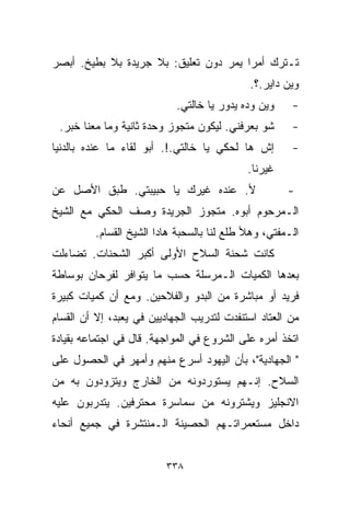 ‫ﺘـﺘﺭﻙ ﺃﻤﺭﺍ ﻴﻤﺭ ﺩﻭﻥ ﺘﻌﻠﻴﻕ: ﺒﻼ ﺠﺭﻴﺩﺓ ﺒﻼ ﺒﻁﻴﺦ. ﺃﺒﺼﺭ‬
                                      ‫ﹰ‬
                                             ‫ﻭﻴﻥ ﺩﺍﻴﺭ.؟.‬
                            ‫ﻭﻴﻥ ﻭ ‪‬ﻩ ﻴﺩﻭﺭ ﻴﺎ ﺨﺎﻟﺘﻲ.‬
                                            ‫ﺩ‬          ‫-‬
 ‫ﺸﻭ ﺒﻌﺭﻓﻨﻲ. ﻟﻴﻜﻭﻥ ﻤﺘﺠﻭﺯ ﻭﺤﺩﺓ ﺜﺎﻨﻴﺔ ﻭﻤﺎ ﻤﻌﻨﺎ ﺨﺒﺭ.‬       ‫-‬
‫ﺇﺵ ﻫﺎ ﻟﺤﻜﻲ ﻴﺎ ﺨﺎﻟﺘﻲ.!. ﺃﺒﻭ ﻟﻘﺎﺀ ﻤﺎ ﻋﻨﺩﻩ ﺒﺎﻟﺩﻨﻴﺎ‬        ‫-‬
                                            ‫ﻏﻴﺭﻨﺎ.‬
‫ﻷ. ﻋﻨﺩﻩ ﻏﻴﺭﻙ ﻴﺎ ﺤﺒﻴﺒﺘﻲ. ﻁﺒﻕ ﺍﻷﺼل ﻋﻥ‬                   ‫-‬
‫ﺍﻟـﻤﺭﺤﻭﻡ ﺃﺒﻭﻩ. ﻤﺘﺠﻭﺯ ﺍﻟﺠﺭﻴﺩﺓ ﻭﺼﻑ ﺍﻟﺤﻜﻲ ﻤﻊ ﺍﻟﺸﻴﺦ‬
         ‫ﺍﻟـﻤﻔﺘﻲ، ﻭﻫﻸ ﻁﻠﻊ ﻟﻨﺎ ﺒﺎﻟﺴﺤﺒﺔ ﻫﺎﺩﺍ ﺍﻟﺸﻴﺦ ﺍﻟﻘ ‪‬ﺎﻡ.‬
            ‫ﺴ‬
‫ﻜﺎﻨﺕ ﺸﺤﻨﺔ ﺍﻟﺴﻼﺡ ﺍﻷﻭﻟﻰ ﺃﻜﺒﺭ ﺍﻟﺸﺤﻨﺎﺕ. ﺘﻀﺎﺀﻟﺕ‬
‫ﺒﻌﺩﻫﺎ ﺍﻟﻜﻤﻴﺎﺕ ﺍﻟـﻤﺭﺴﻠﺔ ﺤﺴﺏ ﻤﺎ ﻴﺘﻭﺍﻓﺭ ﻟﻔﺭﺤﺎﻥ ﺒﻭﺴﺎﻁﺔ‬
‫ﻓﺭﻴﺩ ﺃﻭ ﻤﺒﺎﺸﺭﺓ ﻤﻥ ﺍﻟﺒﺩﻭ ﻭﺍﻟﻔﻼﺤﻴﻥ. ﻭﻤﻊ ﺃﻥ ﻜﻤﻴﺎﺕ ﻜﺒﻴﺭﺓ‬
‫ﻤﻥ ﺍﻟﻌﺘﺎﺩ ﺍﺴﺘﻨﻔﺩﺕ ﻟﺘﺩﺭﻴﺏ ﺍﻟﺠﻬﺎﺩﻴﻴﻥ ﻓﻲ ﻴﻌﺒﺩ، ﺇﻻ ﺃﻥ ﺍﻟﻘﺴﺎﻡ‬
  ‫‪‬‬
‫ﺍﺘﺨﺫ ﺃﻤﺭﻩ ﻋﻠﻰ ﺍﻟﺸﺭﻭﻉ ﻓﻲ ﺍﻟﻤﻭﺍﺠﻬﺔ. ﻗﺎل ﻓﻲ ﺍﺠﺘﻤﺎﻋﻪ ﺒﻘﻴﺎﺩﺓ‬
‫" ﺍﻟﺠﻬﺎﺩﻴﺔ"، ﺒﺄﻥ ﺍﻟﻴﻬﻭﺩ ﺃﺴﺭﻉ ﻤﻨﻬﻡ ﻭﺃﻤﻬﺭ ﻓﻲ ﺍﻟﺤﺼﻭل ﻋﻠﻰ‬
‫ﺍﻟﺴﻼﺡ. ﺇﻨـﻬﻡ ﻴﺴﺘﻭﺭﺩﻭﻨﻪ ﻤﻥ ﺍﻟﺨﺎﺭﺝ ﻭﻴﺘﺯﻭﺩﻭﻥ ﺒﻪ ﻤﻥ‬
‫ﺍﻻﻨﺠﻠﻴﺯ ﻭﻴﺸﺘﺭﻭﻨﻪ ﻤﻥ ﺴﻤﺎﺴﺭﺓ ﻤﺤﺘﺭﻓﻴﻥ. ﻴﺘﺩﺭﺒﻭﻥ ﻋﻠﻴﻪ‬
‫ﺩﺍﺨل ﻤﺴﺘﻌﻤﺭﺍﺘـﻬﻡ ﺍﻟﺤﺼﻴﻨﺔ ﺍﻟـﻤﻨﺘﺸﺭﺓ ﻓﻲ ﺠﻤﻴﻊ ﺃﻨﺤﺎﺀ‬


                         ‫٨٣٣‬
 