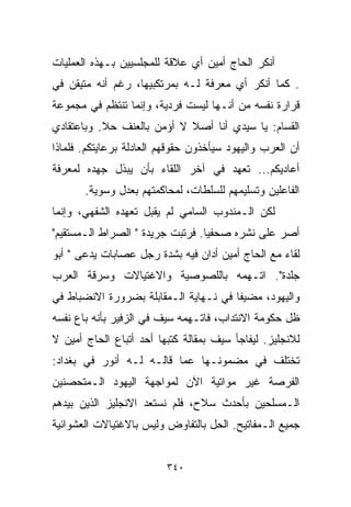 ‫ﺃﻨﻜﺭ ﺍﻟﺤﺎﺝ ﺃﻤﻴﻥ ﺃﻱ ﻋﻼﻗﺔ ﻟﻠﻤﺠﻠﺴﻴﻴﻥ ﺒـﻬﺫﻩ ﺍﻟﻌﻤﻠﻴﺎﺕ‬
‫. ﻜﻤﺎ ﺃﻨﻜﺭ ﺃﻱ ﻤﻌﺭﻓﺔ ﻟـﻪ ﺒﻤﺭﺘﻜﺒﻴﻬﺎ، ﺭﻏﻡ ﺃﻨﻪ ﻤﺘﻴﻘﻥ ﻓﻲ‬
‫ﻗﺭﺍﺭﺓ ﻨﻔﺴﻪ ﻤﻥ ﺃﻨـﻬﺎ ﻟﻴﺴﺕ ﻓﺭﺩﻴﺔ، ﻭﺇﻨﻤﺎ ﺘﻨﺘﻅﻡ ﻓﻲ ﻤﺠﻤﻭﻋﺔ‬
‫ﺍﻟﻘﺴﺎﻡ: ﻴﺎ ﺴﻴﺩﻱ ﺃﻨﺎ ﺃﺼﻼ ﻻ ﺃﺅﻤﻥ ﺒﺎﻟﻌﻨﻑ ﺤﻼ. ﻭﺒﺎﻋﺘﻘﺎﺩﻱ‬
           ‫ﹰ‬                ‫ﹰ‬
‫ﺃﻥ ﺍﻟﻌﺭﺏ ﻭﺍﻟﻴﻬﻭﺩ ﺴﻴﺄﺨﺫﻭﻥ ﺤﻘﻭﻗﻬﻡ ﺍﻟﻌﺎﺩﻟﺔ ﺒﺭﻋﺎﻴﺘﻜﻡ. ﻓﻠﻤﺎﺫﺍ‬
‫ﺃﻋﺎﺩﻴﻜﻡ... ﺘﻌﻬﺩ ﻓﻲ ﺁﺨﺭ ﺍﻟﻠﻘﺎﺀ ﺒﺄﻥ ﻴﺒﺫل ﺠﻬﺩﻩ ﻟﻤﻌﺭﻓﺔ‬
       ‫ﺍﻟﻔﺎﻋﻠﻴﻥ ﻭﺘﺴﻠﻴﻤﻬﻡ ﻟﻠﺴﻠﻁﺎﺕ، ﻟﻤﺤﺎﻜﻤﺘﻬﻡ ﺒﻌﺩل ﻭﺴﻭﻴﺔ.‬
‫ﻟﻜﻥ ﺍﻟـﻤﻨﺩﻭﺏ ﺍﻟﺴﺎﻤﻲ ﻟﻡ ﻴﻘﺒل ﺘﻌﻬﺩﻩ ﺍﻟﺸﻔﻬﻲ، ﻭﺇﻨﻤﺎ‬
‫ﺃﺼﺭ ﻋﻠﻰ ﻨﺸﺭﻩ ﺼﺤﻔﻴﺎ. ﻓﺭﺘﺒﺕ ﺠﺭﻴﺩﺓ " ﺍﻟﺼﺭﺍﻁ ﺍﻟـﻤﺴﺘﻘﻴﻡ"‬
                                 ‫ﹰ‬
‫ﻟﻘﺎﺀ ﻤﻊ ﺍﻟﺤﺎﺝ ﺃﻤﻴﻥ ﺃﺩﺍﻥ ﻓﻴﻪ ﺒﺸﺩﺓ ﺭﺠل ﻋﺼﺎﺒﺎﺕ ﻴﺩﻋﻰ " ﺃﺒﻭ‬
‫ﺠﻠﺩﺓ". ﺍﺘـﻬﻤﻪ ﺒﺎﻟﻠﺼﻭﺼﻴﺔ ﻭﺍﻻﻏﺘﻴﺎﻻﺕ ﻭﺴﺭﻗﺔ ﺍﻟﻌﺭﺏ‬
‫ﻭﺍﻟﻴﻬﻭﺩ، ﻤﻀﻴﻔﺎ ﻓﻲ ﻨـﻬﺎﻴﺔ ﺍﻟـﻤﻘﺎﺒﻠﺔ ﺒﻀﺭﻭﺭﺓ ﺍﻻﻨﻀﺒﺎﻁ ﻓﻲ‬
                                      ‫ﹰ‬
‫ﻅل ﺤﻜﻭﻤﺔ ﺍﻻﻨﺘﺩﺍﺏ، ﻓﺎﺘـﻬﻤﻪ ﺴﻴﻑ ﻓﻲ ﺍﻟﺯﻓﻴﺭ ﺒﺄﻨﻪ ﺒﺎﻉ ﻨﻔﺴﻪ‬
‫ﻟﻼﻨﺠﻠﻴﺯ. ﻟﻴﻔﺎﺠﺄ ﺴﻴﻑ ﺒﻤﻘﺎﻟﺔ ﻜﺘﺒﻬﺎ ﺃﺤﺩ ﺃﺘﺒﺎﻉ ﺍﻟﺤﺎﺝ ﺃﻤﻴﻥ ﻻ‬
‫ﺘﺨﺘﻠﻑ ﻓﻲ ﻤﻀﻤﻭﻨـﻬﺎ ﻋﻤﺎ ﻗﺎﻟـﻪ ﻟـﻪ ﺃﻨﻭﺭ ﻓﻲ ﺒﻐﺩﺍﺩ:‬
‫ﺍﻟﻔﺭﺼﺔ ﻏﻴﺭ ﻤﻭﺍﺘﻴﺔ ﺍﻵﻥ ﻟﻤﻭﺍﺠﻬﺔ ﺍﻟﻴﻬﻭﺩ ﺍﻟـﻤﺘﺤﺼﻨﻴﻥ‬
‫ﺍﻟـﻤﺴﻠﺤﻴﻥ ﺒﺄﺤﺩﺙ ﺴﻼﺡ، ﻓﻠﻡ ﻨﺴﺘﻌﺩ ﺍﻻﻨﺠﻠﻴﺯ ﺍﻟﺫﻴﻥ ﺒﻴﺩﻫﻡ‬
‫ﺠﻤﻴﻊ ﺍﻟـﻤﻔﺎﺘﻴﺢ. ﺍﻟﺤل ﺒﺎﻟﺘﻔﺎﻭﺽ ﻭﻟﻴﺱ ﺒﺎﻻﻏﺘﻴﺎﻻﺕ ﺍﻟﻌﺸﻭﺍﺌﻴﺔ‬


                         ‫٠٤٣‬
 