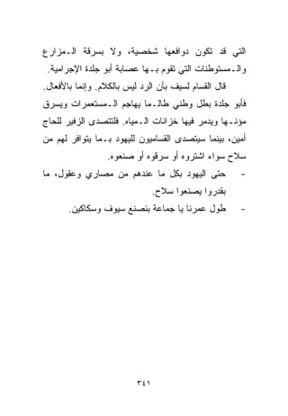 ‫ﺍﻟﺘﻲ ﻗﺩ ﺘﻜﻭﻥ ﺩﻭﺍﻓﻌﻬﺎ ﺸﺨﺼﻴﺔ، ﻭﻻ ﺒﺴﺭﻗﺔ ﺍﻟـﻤﺯﺍﺭﻉ‬
 ‫ﻭﺍﻟـﻤﺴﺘﻭﻁﻨﺎﺕ ﺍﻟﺘﻲ ﺘﻘﻭﻡ ﺒـﻬﺎ ﻋﺼﺎﺒﺔ ﺃﺒﻭ ﺠﻠﺩﺓ ﺍﻹﺠﺭﺍﻤﻴﺔ.‬
‫ﻗﺎل ﺍﻟﻘﺴﺎﻡ ﻟﺴﻴﻑ ﺒﺄﻥ ﺍﻟﺭﺩ ﻟﻴﺱ ﺒﺎﻟﻜﻼﻡ. ﻭﺇﻨﻤﺎ ﺒﺎﻷﻓﻌﺎل.‬
‫ﻓﺄﺒﻭ ﺠﻠﺩﺓ ﺒﻁل ﻭﻁﻨﻲ ﻁﺎﻟـﻤﺎ ﻴﻬﺎﺠﻡ ﺍﻟـﻤﺴﺘﻌﻤﺭﺍﺕ ﻭﻴﺴﺭﻕ‬
‫ﻤﺅﻨـﻬﺎ ﻭﻴﺩﻤﺭ ﻓﻴﻬﺎ ﺨﺯﺍﻨﺎﺕ ﺍﻟـﻤﻴﺎﻩ. ﻓﻠﺘﺘﺼﺩﻯ ﺍﻟﺯﻓﻴﺭ ﻟﻠﺤﺎﺝ‬
‫ﺃﻤﻴﻥ، ﺒﻴﻨﻤﺎ ﺴﻴﺘﺼﺩﻯ ﺍﻟﻘ ‪‬ﺎﻤﻴﻭﻥ ﻟﻠﻴﻬﻭﺩ ﺒـﻤﺎ ﻴﺘﻭﺍﻓﺭ ﻟﻬﻡ ﻤﻥ‬
                               ‫ﺴ‬
                 ‫ﺴﻼﺡ ﺴﻭﺍﺀ ﺍﺸﺘﺭﻭﻩ ﺃﻭ ﺴﺭﻗﻭﻩ ﺃﻭ ﺼﻨﻌﻭﻩ.‬
‫ﺤﺘﻰ ﺍﻟﻴﻬﻭﺩ ﺒﻜل ﻤﺎ ﻋﻨﺩﻫﻡ ﻤﻥ ﻤﺼﺎﺭﻱ ﻭﻋﻘﻭل، ﻤﺎ‬            ‫-‬
                                ‫ﺒﻘﺩﺭﻭﺍ ﻴﺼﻨﻌﻭﺍ ﺴﻼﺡ.‬
       ‫ﻁﻭل ﻋﻤﺭﻨﺎ ﻴﺎ ﺠﻤﺎﻋﺔ ﺒﻨﺼﻨﻊ ﺴﻴﻭﻑ ﻭﺴﻜﺎﻜﻴﻥ.‬         ‫-‬




                          ‫١٤٣‬
 