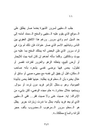 ‫١١‬


‫ﺠﻠﺏ ﺍﻟـﻤﻘﻬﻰ ﻟﺴﺭﻭﺭ ﺍﻟﺸﻬﺭﺓ ﺒﻌﺩﻤﺎ ﺼﺎﺭ ﻴﻁﻠﻕ ﻋﻠﻰ‬
‫ﺍﻟـﻤﻭﻗﻊ ﺍﻟﺫﻱ ﻴﻘﻭﻡ ﻋﻠﻴﻪ ﺍﻟـﻤﻘﻬﻰ ﻭﺍﻟﺴﻔﺢ ﺍﻟـﻤﻤﺘﺩ ﺃﻤﺎﻤﻪ ﺇﻟﻰ‬
‫ﺤﺩ ﺍﻟﺴﻴل ﺍﺴﻡ ﻭﺍﺩﻱ ﺴﺭﻭﺭ. ﻭﺭﻏﻡ ﻫﺫﺍ ﺍﻻﺘﻔﺎﻕ ﺍﻟﻌﻔﻭﻱ ﺒﻴﻥ‬
‫ﺍﻟﻨﺎﺱ ﻭﺘﺒﺎﺩﻟﻬﻡ ﺍﻻﺴﻡ ﺍﻟﺫﻱ ﺼﺎﺭ ﻋﻨﻭﺍﻨﹰ، ﻓﺈﻥ ﺫﻟﻙ ﻟﻡ ﻴﺯﺩ ﻓﻲ‬
                   ‫ﺎ‬
‫ﺜﺭﺍﺀ ﺴﺭﻭﺭ ﺍﻟﺫﻱ ﻅﻥ ﺍﻟﺒﻌﺽ ﺃﻨﻪ ﻴﻤﺘﻠﻙ ﺍﻟﺴﻔﺢ ﺒﻤﺎ ﻋﻠﻴﻪ ﻤﻥ‬
‫ﺒﻴﻭﺕ ﻭﺩﻜﺎﻜﻴﻥ. ﻭﻜﻠﻤﺎ ﺴﺄﻟﻪ ﺃﺤﺩﻫﻡ ﺇﻥ ﻜﺎﻥ ﻟﺩﻴﻪ ﺒﻴﺕ ﻟﻺﻴﺠﺎﺭ‬
‫ﺃﻭ ﺃﺭﺽ ﻟﻠﺒﻴﻊ، ﻴﺘﺨﻠﻠﻪ ﺍﻟﺯﻫﻭ ﻭﺍﻟﻐﺭﻭﺭ ﻟﻔﺘﺭﺍﺕ ﺘﻘﺼﺭ ﺃﻭ‬
‫ﺘﻁﻭل، ﻴﺤﺱ ﻓﻴﻬﺎ ﺒﺭﻀﻰ ﻨﻔﺴﻲ ﻴﺸﻌﺭﻩ ﺒﺄﻨﻪ ﺼﺎﺤﺏ‬
‫ﺍﻟـﻤﻜﺎﻥ، ﻗﺒل ﺃﻥ ﻴﻔﻴﻕ ﺇﻟﻰ ﻨﻔﺴﻪ ﻤﻊ ﻤﺠﻰﺀ ﺼﺒﻲ ﺃﻭ ﺴﺎﺌﻕ ﺃﻭ‬
‫ﻋﺘﺎل ﻴﺨﺒﺭﻩ ﺒﺄﻥ ﺍﻟـﻤﻌﻠﻡ ﻓﺭﻴﺩ ﻴﻁﻠﺒﻪ. ﺤﻴﻨﻬﺎ ﻓﻘﻁ ﻴﺤﺱ ﺒﺘﺄﺒﻴﺩﺓ‬
‫ﺍﻟﻌﺒﻭﺩﻴﺔ، ﻭﻫﻭ ﻴـﻤﺘﺜل ﻷﻭﺍﻤﺭ ﻓﺭﻴﺩ ﺩﻭﻥ ﺘﺭﺩﺩ ﺃﻭ ﺴﺅﺍل.‬
‫ﻭﻴﺴﺘﻌﻴﺩ ﺨﻼل ﻤﻐﺎﺩﺭﺘـﻪ ﺤﻠﻡ ﻤﺠﺩﻩ ﺍﻟﻭﻫﻤﻲ، ﻟﻜﻥ ﺒﺸﻲﺀ ﻤﻥ‬
‫ﺍﻹﺩﺭﺍﻙ: ﺇﻴﻪ. ﺼﻴﺕ ﻏﻨﻰ ﻭﻻ ﺼﻴﺕ ﻓﻘﺭ... ﻓﻔﻲ ﺍﻟـﻤﻘﻬﻰ‬
‫ﺍﻟﺫﻱ ﻟﻡ ﻴﻌﺩ ﻓﺭﻴﺩ ﻴﺄﺘﻴﻪ، ﺒﻤﺜل ﻤﺎ ﻨﺩﺭﺕ ﺯﻴﺎﺭﺍﺕ ﺠﺭﻴﺭ .ﻴﻅل‬
‫ﻫﻭ ﺍﻟـﻤﻌﻠﻡ ﺴﺭﻭﺭ ﺍﻟـﻤﺭﻫﻭﺏ ﺍﻟـﻤﻀﺭﻭﺏ ﺒﺄﻟﻑ ﺤﺠﺭ‬
                                ‫ﻟﺜﺭﺍﺌﻪ ﻭﺍﺘﺴﺎﻉ ﻤﻤﺘﻠﻜﺎﺘـﻪ.‬


                         ‫٢٤٣‬
 