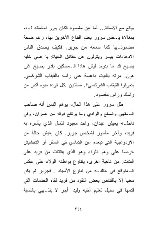 ‫ﺒﻭﻗﻊ ﻤﻊ ﺍﻻﺴﺘﺎﺫ... ﺃﻤﺎ ﻋﻥ ﻤﻘﺼﻭﺩ ﻓﻜﺎﻥ ﻴﺒﺭﺭ ﺍﺤﺘﻤﺎﻟﻪ ﻟـﻪ،‬
‫ﺒﻤﻐﺎﻻﺓ ﻴـﺤﺱ ﺴﺭﻭﺭ ﺒﻌﺩﻡ ﺍﻗﺘﻨﺎﻉ ﺍﻵﺨﺭﻴﻥ ﺒﻬﺎ، ﺭﻏﻡ ﺼﺤﺔ‬
‫ﻤﻀﻤﻭﻨـﻬﺎ ﻜﻤﺎ ﺴﻤﻌﻪ ﻤﻥ ﺠﺭﻴﺭ. ﻓﻜﻴﻑ ﻴﺼﺩﻕ ﺍﻟﻨﺎﺱ‬
‫ﺍﻻﺩﻋﺎﺀﺍﺕ ﺒﻴﺴﺭ ﻭﻴﺘﻭﻟﻭﻥ ﻋﻥ ﺤﻘﺎﺌﻕ ﺍﻟﺤﻴﺎﺓ: ﻴﺎ ﻋﻤﻲ ﺨﻠﻴﻪ‬
                                     ‫ٍ‬
‫ﻴﺼﻴﺢ ﻗﺩ ﻤﺎ ﺒ ‪‬ﻭﻩ. ﻟﻴﺵ ﻫﺎﺩﺍ ﺍﻟـﻤﺴﻜﻴﻥ ﺒﻘﺩﺭ ﻴﺼﻴﺢ ﻏﻴﺭ‬
                                   ‫ﺩ‬
‫ﻫﻭﻥ. ﻤﺭﺘﻪ ﺒﺎﻟﺒﻴﺕ ﺩﺍﻋﺴﺔ ﻋﻠﻰ ﺭﺍﺴﻪ ﺒﺎﻟﻘﺒﻘﺎﺏ ﺍﻟﺸﺭﻜﺴﻲ.‬
‫ﺒﺘﻌﺭﻓﻭﺍ ﺍﻟﻘﺒﻘﺎﺏ ﺍﻟﺸﺭﻜﺴﻲ؟. ﻤﺴﺎﻜﻴﻥ .ﻜل ﻓﺭﺩﺓ ﻤﻨ ‪‬ﻩ ﺃﻜﺒﺭ ﻤﻥ‬
         ‫ﻭ‬
                                   ‫ﺭﺍﺴﻙ ﻭﺭﺍﺱ ﻤﻘﺼﻭﺩ.‬
‫ﻅل ﺴﺭﻭﺭ ﻋﻠﻰ ﻫﺫﺍ ﺍﻟﺤﺎل، ﻴﻭﻫﻡ ﺍﻟﻨﺎﺱ ﺃﻨﻪ ﺼﺎﺤﺏ‬
‫ﺍﻟـﻤﻘﻬﻰ ﻭﺍﻟﺴﻔﺢ ﻭﺍﻟﻭﺍﺩﻱ ﻭﻤﺎ ﻴﺭﺘﻔﻊ ﻓﻭﻗﻪ ﻤﻥ ﻋﻤﺭﺍﻥ، ﻭﻓﻲ‬
‫ﺩﺍﺨﻠـﻪ ﻴﻌﻴﺵ ﻋﺒﺩﺍﻥ، ﻭﺍﺤﺩ ﻤﻌﺒﻭﺩ ﻟﻠﻤﺎل ﺍﻟﺫﻱ ﻴﺄﺴﺭﻩ ﺒﻪ‬
‫ﻓﺭﻴﺩ، ﻭﺁﺨﺭ ﻤﺄﺴﻭﺭ ﻟﺸﺨﺹ ﺠﺭﻴﺭ. ﻜﺎﻥ ﻴﻌﻴﺵ ﺤﺎﻟﺔ ﻤﻥ‬
‫ﺍﻻﺯﺩﻭﺍﺠﻴﺔ ﺍﻟﺘﻲ ﺘﺒﻌﺩﻩ ﻋﻥ ﺍﻟﺘﻤﺎﺩﻱ ﻓﻲ ﺍﻟﺴﻜﺭ ﺃﻭ ﺍﻟﺘﺤﺸﻴﺵ‬
‫ﺤﺭﺼﺎ ﻋﻠﻰ ﻭﻫﻡ ﺍﻟﺜﺭﺍﺀ ﻭﻫﻭ ﺍﻟﺫﻱ ﻴﻘﺘﺘﺎﺕ ﻤﻥ ﻓﺭﻴﺩ ﻋﻠﻰ‬
                                           ‫ﹰ‬
‫ﺍﻟﻔﺘﺎﺕ. ﻤﻥ ﻨﺎﺤﻴﺔ ﺃﺨﺭﻯ، ﻴﺘﻨﺎﺯﻉ ﺒﻭﺍﻁﻨﻪ ﺍﻟﻭﻻﺀ ﻋﻠﻰ ﻋﻜﺱ‬
‫ﺍﻟـﻤﺘﻭﻗﻊ ﻓﻲ ﺤﺎﻟﺘـﻪ ﻤﻥ ﺘﻨﺎﺯﻉ ﺍﻷﺴﻴﺎﺩ . ﻓﺠﺭﻴﺭ ﻟﻡ ﻴﻜﻥ‬
‫ﻤﻌﻨﻴﺎ ﺇﻻ ﺒﺎﻗﺘﻨﺎﺹ ﺒﻌﺽ ﺍﻟﻨﻘﻭﺩ ﻤﻥ ﻓﺭﻴﺩ ﻟﻘﺎﺀ ﺍﻟﺨﺩﻤﺎﺕ ﺍﻟﺘﻲ‬
                                                ‫ﹰ‬
‫ﻗﺩﻤﻬﺎ ﻓﻲ ﺴﺒﻴل ﺘﻌﻠﻴﻡ ﺃﺨﻴﻪ ﻭﻟﻴﺩ. ﺃﺠﺭ ﻻ ﻴﻨﺘـﻬﻲ ﺒﺎﻟﻨﺴﺒﺔ‬


                         ‫٤٤٣‬
 