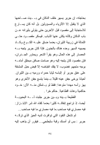 ‫ﺒﺤﺎﺠﺘﻪ، ﺇﻥ ﺠﺭﻴﺭ ﻴﺴﻬﺭ ﺨﻠﻑ ﺍﻟﺩﻜﺎﻥ ﻓﻲ ﺒــﻴﺕ ﺼـﺎﺤﺒﻬﺎ‬
‫ﺍﻟﺫﻱ ﻻ ﻴﺘﻘﺒل ﺇﻻ ﺍﻷﺜﺭﻴﺎﺀ ﻭﺍﻟﻤﺴﺅﻭﻟﻴﻥ. ﺒل ﺃﻨﻪ ﻜﺎﻥ ﻴﺴـﺎﺭﻉ‬
                                      ‫ﹼ‬
‫ﻟﻼﺴﺘﺠﺎﺒﺔ ﺇﻟﻰ ﻤﻘﺼﻭﺩ ﻗﺒل ﺍﻵﺨﺭﻴﻥ ﺤﺘﻰ ﻴﺘﻭﻟﻰ ﺒﺜﻴﺭﺍﻨﻪ ﻋـﻥ‬
‫ﺒﺎﺏ ﺍﻟﺩﻜﺎﻥ ﻭﻜﺄﻨﻪ ﻴﻜﺵ ﻋﻨﻬﺎ ﺍﻟﺫﺒﺎﺏ. ﻓﻴﺴﻜﺭ ﻤﻘﺼـﻭﺩ ﺤﺘـﻰ‬
‫ﺍﻟﺜﻤﺎﻟﺔ ﻓﻲ ﺯﺭﻴﺒﺔ ﺍﻟﺜﻴﺭﺍﻥ، ﺒﻌﺩﻤﺎ ﻀﺎﻕ ﻋﻠﻴـﻪ ﺍﻟﻜـﻭﺥ ﻭﻜـﺎﺩ‬
‫ﻴﺼﻴﺒﻪ ﺍﻟﺴﻬﺭ ﻭﺤﺩﻩ ﻫﻨﺎﻙ ﺒﺎﻟﺠﻨﻭﻥ. ﻓﺈﺫﺍ ﻜﺎﻥ ﺠﺭﻴﺭ ﻴﺘﺠﻪ ﺒـﻪ‬
‫ﺍﻟﺤﺼﺎﺭ ﺇﻟﻰ ﻫﺫﻩ ﺍﻟﺤﺎل ﻭﻫﻭ ﻴﻘﺭﺃ ﺍﻟﺸﻌﺭ ﻭﻴﺤﺎﻭﺭ ﺍﻟﺠـﺩﺭﺍﻥ،‬
‫ﻓﺈﻥ ﻤﻘﺼﻭﺩ ﻜﺎﻥ ﻴﺘﺠﻪ ﺇﻟﻴﻪ ﻭﻫﻭ ﺼﺎﻤﺕ ﺼﺎﻓﻥ ﻤﺒﺤﻠﻕ ﺃﻤﺎﻤـﻪ‬
‫ﺒﻭﺠﻪ ﻤﺘﺠﻬﻡ ﻏﻀﻭﺏ، ﻻ ﻴﻔﻙ ﺍﻨﻘﺒﺎﻀﻪ ﺇﻻ ﻗﺒﺽ ﺤﺒل ﺍﻟﻤﺸﻨﻘﺔ‬
                ‫ﹼ‬
‫ﻋﻠﻰ ﻋﻨﻕ ﺠﺭﻴﺭ ﺃﻭ ﺇﻟﺒﺎﺴﻪ ﺜﻴﺎﺒﺎ ﺤﻤﺭﺍﺀ ﻭﺭﻤﻴﻪ ﺒـﻴﻥ ﺍﻟﺜﻴﺭﺍﻥ.‬
                          ‫ﹰ‬
‫ﺃﺤﻴﺎﻨﺎ ﻴﺭﺨﻰ ﺠﻔﻥ ﻋﻴﻨﻪ ﻗﻠﻴﻼ ﺒـﻴﻨﻤﺎ ﻴﺘﺴﻊ ﺠﻔﻥ ﺍﻷﺨﺭﻯ ﻭﻫﻭ‬
                          ‫ﹰ‬                  ‫ﹰ‬
‫ﻴﻬﺯ ﺭﺃﺴﻪ ﻤﻬﺩﺩﺍ ﻤﺘﻭﻋﺩﺍ: ﻓﻘﻁ ﻟﻭ ﻴـﺘﻤﻜﻥ ﻤﻨـﻪ ﺍﻵﻥ: ﺨـﻭﺩ‬
                              ‫ﹰ‬      ‫ﹰ‬
                      ‫ﺤﺎﻜﻤﻴﺔ ﻭﻫﺎﺕ ﺍﻗﻁﺎﻋﻴﺔ. ﺤﺎﻜﻡ ﺨﺭﺍ .‬
‫ﺍﻟﻘﻁﻴﻌﺔ ﺒـﻴﻨﻪ ﻭﺒـﻴﻥ ﺠﺭﻴﺭ ﺠﻠﺒﺕ ﻟــﻪ ﺍﻟﺒﺤﺒﻭﺒـﺔ‬
‫ﺃﻴﻀﹰ، ﺇﺫ ﺘﺭﺍﺠﻊ ﺇﻨﻔﺎﻗـﻪ ﻜﺜﻴﺭﺍ ﺒﻌﺩﻤﺎ ﻜﻔﺎﻩ ﺍﷲ ﺸﺭ ﺍﻻﺒﺘـﺯﺍﺯ:‬
                           ‫ﹰ‬                       ‫ﺎ‬
  ‫ﻓﻴﻪ ﻤﺼﺎﺭﻱ ﻓﻴﻪ ﺼﺎﺤﺏ.ﻤﺎ ﻓﻴﻪ ﻤﺼﺎﺭﻱ ﻤﺎ ﻓﻴﻪ ﺼﺎﺤﺏ...‬
‫ﻟﻡ ﺘﺸﻐل ﺍﻟﻨﻘﻭﺩ ﺍﻟﺘﻲ ﺘﻭﺍﻓﺭﺕ ﻟﺩﻴﻪ ﺍﻟﺤﻴﺯ ﺍﻟﺫﻱ ﺘﺭﻜـﻪ‬
‫ﺠﺭﻴﺭ : ﺒﺱ ﻟﻭ ﺃﻤﺴﻙ ﺭﻗﺒﺔ ﺴﻠﺒﻁﺠﻲ... ﻓﻴﻘﺭﺭ ﺃﻥ ﻴﺫﻫﺏ ﺇﻟﻴﻪ‬


                          ‫٤٥‬
 