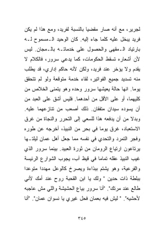 ‫ﻟﺠﺭﻴﺭ، ﻤﻊ ﺃﻨﻪ ﺼﺎﺭ ﻤﻘﻀﻴﺎ ﺒﺎﻟﻨﺴﺒﺔ ﻟﻔﺭﻴﺩ، ﻭﻤﻊ ﻫﺫﺍ ﻟﻡ ﻴﻜﻥ‬
                              ‫ﹰ‬
‫ﻓﺭﻴﺩ ﻴﺒﺨل ﻋﻠﻴﻪ ﻜﻠﻤﺎ ﺠﺎﺀ ﺇﻟﻴﻪ. ﻜﺎﻥ ﺍﻟﻭﺤﻴﺩ ﺍﻟـﻤﺴﻤﻭﺡ ﻟـﻪ‬
‫ﺒﺎﺭﺘﻴﺎﺩ ﺍﻟـﻤﻘﻬﻰ ﻭﺍﻟﺤﺼﻭل ﻋﻠﻰ ﺨﺩﻤﺎﺘـﻪ ﺒﺎﻟـﻤﺠﺎﻥ. ﻟﻴﺱ‬
‫ﻷﻥ ﺃﺸﻌﺎﺭﻩ ﺘﺴﻘﻁ ﺍﻟﺤﻜﻭﻤﺎﺕ، ﻜﻤﺎ ﻴﺩﻋﻲ ﺴﺭﻭﺭ، ﻓﺎﻟﻜﻼﻡ ﻻ‬
‫ﻴﻘﺩﻡ ﻭﻻ ﻴﺅﺨﺭ ﻋﻨﺩ ﻓﺭﻴﺩ، ﻭﻟﻜﻥ ﻷﻨﻪ ﺤﺎﻜﻡ ﺇﺩﺍﺭﻱ، ﻗﺩ ﻴﻁﻠﺏ‬
‫ﻤﻨﻪ ﺘﺴﺩﻴﺩ ﺠﻤﻴﻊ ﺍﻟﻔﻭﺍﺘﻴﺭ، ﻟﻘﺎﺀ ﺨﺩﻤﺔ ﻤﺘﻭﻗﻌﺔ ﻭﻟﻭ ﻟﻡ ﺘﺘﺤﻘﻕ‬
‫ﻴﻭﻤﺎ. ﺍﻨﻬﺎ ﺤﺎﻟﺔ ﻴﻌﻴﺸﻬﺎ ﺴﺭﻭﺭ ﻭﺤﺩﻩ ﻭﻫﻭ ﻴﺘﻤﻨﻰ ﺍﻟﺨﻼﺹ ﻤﻥ‬
                                               ‫ﹰ‬
‫ﻜﻠﻴﻬﻤﺎ، ﺃﻭ ﻋﻠﻰ ﺍﻷﻗل ﻤﻥ ﺃﺤﺩﻫﻤﺎ. ﻓﻠﻴﺱ ﺃﺸﻕ ﻋﻠﻰ ﺍﻟﻌﺒﺩ ﻤﻥ‬
‫ﺃﻥ ﻴﺴﻭﺩﻩ ﺴﻴﺩﺍﻥ ﻤﺘﻔﻘﺎﻥ. ﺫﻟﻙ ﺃﺼﻌﺏ ﻤﻥ ﺘﻨﺎﺯﻋﻬﻤﺎ ﻋﻠﻴﻪ.‬
‫ﻭﺒﺩﻻ ﻤﻥ ﺃﻥ ﻴﺩﻓﻌﻪ ﻫﺫﺍ ﻟﻠﺴﻌﻲ ﺇﻟﻰ ﺍﻟﺘﺤﺭﺭ ﻭﺍﻟﻨﺠﺎﺓ ﻤﻥ ﻏﺭﻕ‬
                                                ‫ﹰ‬
‫ﺍﻻﺴﺘﻌﺒﺎﺩ، ﻏﺭﻕ ﻴﻭﻤﺎ ﻓﻲ ﺒﺤﺭ ﻤﻥ ﺍﻟﻨﺒﻴﺫ، ﺃﺨﺭﺠﻪ ﻋﻥ ﻁﻭﺭﻩ‬
                         ‫ٍ‬      ‫ﹰ‬
‫ﻭﻓﺠﺭ ﺍﻟﺘﻤﺭﺩ ﻭﺍﻟﺘﺤﺩﻱ ﻓﻲ ﻨﻔﺴﻪ ﻤﻤﺎ ﺠﻌل ﺃﻫل ﻋﻤﺎﻥ ﻟﻴﻠﺘـﻬﺎ‬
‫ﻴﺭﺘﺎﻋﻭﻥ ﺍﺭﺘﻴﺎﻉ ﺍﻟﺭﻭﻤﺎﻥ ﻤﻥ ﺜﻭﺭﺓ ﺍﻟﻌﺒﻴﺩ. ﺒﻴﻨﻤﺎ ﺴﺭﻭﺭ ﺍﻟﺫﻱ‬
‫ﻏﻴﺏ ﺍﻟﻨﺒﻴﺫ ﻋﻘﻠﻪ ﺘﻤﺎﻤﺎ ﻓﻲ ﻗﻴﻅ ﺁﺏ، ﻴﺠﻭﺏ ﺍﻟﺸﻭﺍﺭﻉ ﺍﻟﺭﺌﻴﺴﺔ‬
                                ‫ﹰ‬
‫ﻭﺍﻟﻔﺭﻋﻴﺔ، ﻭﻫﻭ ﻴﺸﺘﻡ ﺒﺒﺫﺍﺀﺓ ﻭﻴﺼﺭﺥ ﻜﺎﻟﻭﻋل ﻤﻬﺩﺩﺍ ﻤﺘﻭﻋﺩﺍ‬
‫ﹰ‬      ‫ﹰ‬
‫ﺒﺒﻠﻁﺔ ﺫﺍﺕ ﺤ ‪‬ﻴﻥ " ﻭﻟﻙ ﻴﺎ ﺍﺒﻥ ﺍﻟﻘﺤﺒﺔ ﺭﻭﺡ ﻋﻨﺩ ﺃﻤﻙ ﻷﻨﻲ‬
                                      ‫ﺩ‬
‫ﻁﺎﻟﻊ ﻋﻨﺩ ﻤﺭﺘﻙ". "ﺃﻨﺎ ﺴﺭﻭﺭ ﺒﻴﺎﻉ ﺍﻟﺤﺸﻴﺸﺔ ﻭﺍﻟﻠﻲ ﻤﺵ ﻋﺎﺠﺒﻪ‬
‫ﻷﺤﺸﻴﻪ". " ﻟﻴﺵ ﻓﻴﻪ ﺒﻌﻤﺎﻥ ﻓﺤل ﻏﻴﺭﻱ ﻴﺎ ﻨﺴﻭﺍﻥ ﻋﻤﺎﻥ". "ﺃﻨﺎ‬


                         ‫٥٤٣‬
 