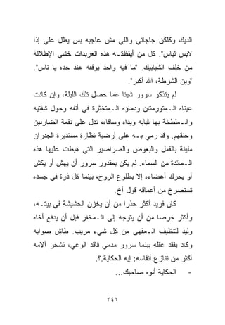 ‫ﺍﻟﺩﻴﻙ ﻭﻜﻠﻜﻥ ﺠﺎﺠﺎﺘﻲ ﻭﺍﻟﻠﻲ ﻤﺵ ﻋﺎﺠﺒﻪ ﺒﺱ ﻴﻁل ﻋﻠﻲ ﺇﺫﺍ‬
    ‫‪‬‬
‫ﻻﺒﺱ ﻟﺒﺎﺱ". ﻜل ﻤﻥ ﺃﻴﻘﻅﺘـﻪ ﻫﺫﻩ ﺍﻟﻌﺭﺒﺩﺍﺕ ﺨﺸﻲ ﺍﻹﻁﻼﻟﺔ‬
‫ﻤﻥ ﺨﻠﻑ ﺍﻟﺸﺒﺎﺒﻴﻙ. "ﻤﺎ ﻓﻴﻪ ﻭﺍﺤﺩ ﻴﻭﻗﻔﻪ ﻋﻨﺩ ﺤﺩﻩ ﻴﺎ ﻨﺎﺱ".‬
                                 ‫"ﻭﻴﻥ ﺍﻟﺸﺭﻁﺔ، ﺍﷲ ﺃﻜﺒﺭ".‬
‫ﻟﻡ ﻴﺘﺫﻜﺭ ﺴﺭﻭﺭ ﺸﻴﺌﺎ ﻋﻤﺎ ﺤﺼل ﺘﻠﻙ ﺍﻟﻠﻴﻠﺔ، ﻭﺇﻥ ﻜﺎﻨﺕ‬
                             ‫ﹰ‬
‫ﻋﻴﻨﺎﻩ ﺍﻟـﻤﺘﻭﺭﻤﺘﺎﻥ ﻭﺩﻤﺎﺅﻩ ﺍﻟـﻤﺘﺨﺜﺭﺓ ﻓﻲ ﺃﻨﻔﻪ ﻭﺤﻭل ﺸﻔﺘﻴﻪ‬
‫ﻭﺍﻟـﻤﻠﻁﺨﺔ ﺒﻬﺎ ﺜﻴﺎﺒﻪ ﻭﻴﺩﺍﻩ ﻭﺴﺎﻗﺎﻩ، ﺘﺩل ﻋﻠﻰ ﻨﻘﻤﺔ ﺍﻟﻀﺎﺭﺒﻴﻥ‬
‫ﻭﺤﻨﻘﻬﻡ. ﻭﻗﺩ ﺭﻤﻲ ﺒـﻪ ﻋﻠﻰ ﺃﺭﻀﻴﺔ ﻨﻅﺎﺭﺓ ﻤﺴﺘﺩﻴﺭﺓ ﺍﻟﺠﺩﺭﺍﻥ‬
‫ﻤﻠﻴﺌﺔ ﺒﺎﻟﻘﻤل ﻭﺍﻟﺒﻌﻭﺽ ﻭﺍﻟﺼﺭﺍﺼﻴﺭ ﺍﻟﺘﻲ ﻫﺒﻁﺕ ﻋﻠﻴﻬﺎ ﻫﺫﻩ‬
‫ﺍﻟـﻤﺎﺌﺩﺓ ﻤﻥ ﺍﻟﺴﻤﺎﺀ. ﻟﻡ ﻴﻜﻥ ﺒﻤﻘﺩﻭﺭ ﺴﺭﻭﺭ ﺃﻥ ﻴﻬﺵ ﺃﻭ ﻴﻜﺵ‬
‫ﺃﻭ ﻴﺤﺭﻙ ﺃﻋﻀﺎﺀﻩ ﺇﻻ ﺒﻁﻠﻭﻉ ﺍﻟﺭﻭﺡ، ﺒﻴﻨﻤﺎ ﻜل ﺫﺭﺓ ﻓﻲ ﺠﺴﺩﻩ‬
                            ‫ﺘﺴﺘﺼﺭﺥ ﻤﻥ ﺃﻋﻤﺎﻗﻪ ﻗﻭل ﺁﺥ.‬
‫ﻜﺎﻥ ﻓﺭﻴﺩ ﺃﻜﺜﺭ ﺤﺫﺭﺍ ﻤﻥ ﺃﻥ ﻴﺨﺯﻥ ﺍﻟﺤﺸﻴﺸﺔ ﻓﻲ ﺒﻴﺘـﻪ،‬
                             ‫ﹰ‬
‫ﻭﺃﻜﺜﺭ ﺤﺭﺼﺎ ﻤﻥ ﺃﻥ ﻴﺘﻭﺠﻪ ﺇﻟﻰ ﺍﻟـﻤﺨﻔﺭ ﻗﺒل ﺃﻥ ﻴﺩﻓﻊ ﺃﺨﺎﻩ‬
                                         ‫ﹰ‬
‫ﻭﻟﻴﺩ ﻟﺘﻨﻅﻴﻑ ﺍﻟـﻤﻘﻬﻰ ﻤﻥ ﻜل ﺸﻲﺀ ﻤﺭﻴﺏ. ﻁﺎﺵ ﺼﻭﺍﺒﻪ‬
‫ﻭﻜﺎﺩ ﻴﻔﻘﺩ ﻋﻘﻠﻪ ﺒﻴﻨﻤﺎ ﺴﺭﻭﺭ ﻤﺩﻤﻲ ﻓﺎﻗﺩ ﺍﻟﻭﻋﻲ، ﺘﺸﺨﺭ ﺁﻻﻤﻪ‬
                     ‫ﺃﻜﺜﺭ ﻤﻥ ﺘﻨﺎﺯﻉ ﺃﻨﻔﺎﺴﻪ: ﺇﻴﻪ ﺍﻟﺤﻜﺎﻴﺔ.؟.‬
                            ‫ﺍﻟﺤﻜﺎﻴﺔ ﺃﻨﻭﻩ ﺼﺎﺤﺒﻙ...‬      ‫-‬


                         ‫٦٤٣‬
 