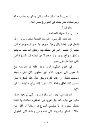 ‫ﻴﺎ ﻋﻤﻲ ﻤﺎ ﺤﺩﺍ ﺴﻜﺭ ﻤﺜﻠﻪ. ﻭﺍﻟﻠﻲ ﺒﺴﻜﺭ ﺒﻀﺒﻀﺏ ﺤﺎﻟﻪ‬          ‫-‬
            ‫ﻭﺒﻠﻡ ﻟﺴﺎﻨﻪ، ﻤﺵ ﺒﻔﻠﺕ ﻓﻲ ﺍﻟﺸﻭﺍﺭﻉ ﺒﻨﺹ ﺍﻟﻠﻴل.‬
                                        ‫ﻭﺩﻟﻭﻗﺕ ؟.‬      ‫-‬
                            ‫ﺭﺍﺡ ﻨـﺤﻭﻟﻪ ﻟﻠﻤﺤﻜﻤﺔ .‬       ‫-‬
‫ﻫﻨﺎ ﺘﻐﻴﺭ ﻜل ﺸﻲﺀ. ﻓﻠﻡ ﺘﻌﺩ ﺍﻟﻘﻀﻴﺔ ﺘﺨﺹ ﺴﺭﻭﺭ، ﺒل‬
‫ﺘﺸﻤل ﻓﺭﻴﺩ ﺃﻴﻀﺎ ﺒﻜل ﺭﻫﺒﺘـﻪ ﻭﻫﻴـﺒﺘـﻪ ﻭﻨﻘﻭﺩﻩ ﻭﻨﻔﻭﺫﻩ ﺍﻟﺘﻲ‬
                                       ‫ﹰ‬
‫ﻴﺠﺏ ﺃﻥ ﺘﺤﺴﻡ ﺍﻷﻤﺭ ﻓﻲ ﻟﺤﻅﺘـﻬﺎ، ﻭﺘﻐﻠﻕ ﺍﻟـﻤﻠﻑ ﻨـﻬﺎﺌﻴﺎ‬
‫ﹰ‬
‫ﻭﺘﻁﻠﻕ ﺴﺭﺍﺡ ﺴﺭﻭﺭ ﻭﻟﻭ ﻤﺤﻤﻭﻻ ﻤﻥ ﺇﺒﻁﻴﻪ ﺇﻟﻰ ﺍﻟﺴﻴﺎﺭﺓ ﺍﻟﺘﻲ‬
                          ‫ﹰ‬
                                 ‫ﺃﻟﻘﻲ ﻓﻴﻬﺎ ﻤﺜل ﺜﻭﺭ ﺫﺒﻴﺢ.‬
                                       ‫ٍ‬
‫ﻓﻲ ﺍﻟﻴﻭﻡ ﺍﻟﺘﺎﻟﻲ، ﺃﺒﺭﻡ ﻓﺭﻴﺩ ﻋﻘﺩﺍ ﺘﻡ ﺒﻤﻭﺠﺒﻪ ﺒﻴﻊ‬
              ‫ﹰ‬
‫ﺍﻟـﻤﻘﻬﻰ ﺇﻟﻰ ﺴﺭﻭﺭ، ﻟﻘﺎﺀ ﺃﺠﺭ ﻤﻌﻠﻭﻡ. ﻜﺎﻥ ﺇﻏﺭﺍﺀ ﺴﺒﻘﻪ‬
     ‫‪‬‬
‫ﺘـﻬﺩﻴﺩ ﺒﺎﻟﻘﺘل ﺇﻥ ﺃﻋﺎﺩ ﺍﻟﻜﺭﺓ ﻭﺴﻜﺭ ﻤﺜل ﻫﺫﻩ ﺍﻟﺴﻜﺭﺓ: ﻤﺵ‬
‫ﺃﺤﺴﻥ ﻟﻴﻙ ﺘﻌﻠﻕ ﻴﺎﻓﻁﺔ ﺘﻜﺘﺏ ﻓﻴﻬﺎ ﺇﻨﻙ ﺒﻴﺎﻉ ﺤﺸﻴﺸﺔ ﺒﺎ ﺍﺒﻥ‬
                                                    ‫ﺍﻹﻴﻪ.‬
‫ﺍﻟﻐﺭﻴﺏ ﻓﻲ ﺍﻷﻤﺭ، ﺃﻥ ﺴﻜﺭﺓ ﺴﺭﻭﺭ ﺍﻟﺘﻲ ﻟﻡ ﺘﻌﻬﺩ ﻋﻤﺎﻥ‬
‫ﻤﺜﻠﻬﺎ ﻤﻥ ﻗﺒل، ﻜﻤﺎ ﻗﻴل ﻟﻔﺭﻴﺩ ﻓﻲ ﺍﻟﻤﺨﻔﺭ، ﺍﻋﺘﺎﺩﺘـﻬﺎ ﺍﻟﺒﻠﺩﺓ‬
‫ﺨﻼل ﺃﺸﻬﺭ، ﺇﺫﺍ ﻻ ﻴﻨﻘﻀﻲ ﺃﺴﺒﻭﻉ ﺩﻭﻥ ﺤﺎﻟﺔ ﺃﻭ ﺃﻜﺜﺭ ﻤﻥ‬
‫ﺤﺎﻻﺕ ﺍﻟﺴﻜﺭ ﻭﺍﻟﻌﺭﺒﺩﺓ ﺍﻟﺘﻲ ﺘﺴﻤﻊ ﻓﻲ ﻭﺤﺸﺔ ﺍﻟﻠﻴل ﺍﻟﻁﻭﻴل‬


                         ‫٨٤٣‬
 