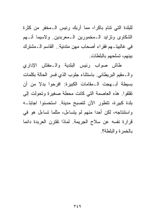 ‫ﻟﻠﺒﻠﺩﺓ ﺍﻟﺘﻲ ﺘﻨﺎﻡ ﺒﺎﻜﺭﹰ، ﻤﻤﺎ ﺃﺭﺒﻙ ﺭﺌﻴﺱ ﺍﻟـﻤﺨﻔﺭ ﻤﻥ ﻜﺜﺭﺓ‬
                               ‫ﺍ‬
‫ﺍﻟﺸﻜﺎﻭﻯ ﻭﺘﺯﺍﻴﺩ ﺍﻟـﻤﺨﻤﻭﺭﻴﻥ ﺍﻟـﻤﻌﺭﺒﺩﻴﻥ. ﻭﻻﺴﻴﻤﺎ ﺃﻨـﻬﻡ‬
‫ﻓﻲ ﻏﺎﻟﺒﻴﺘـﻬﻡ ﻓﻘﺭﺍﺀ ﺃﺼﺤﺎﺏ ﻤﻬﻥ ﻤﺘﺩﻨﻴﺔ.. ﺍﻟﻘﺎﺴﻡ ﺍﻟـﻤﺸﺘﺭﻙ‬
                                 ‫ﺒﻴﻨﻬﻡ، ﺘﺴﻠﺤﻬﻡ ﺒﺎﻟﺒﻠﻁﺎﺕ.‬
‫ﻁﺎﺵ ﺼﻭﺍﺏ ﺭﺌﻴﺱ ﺍﻟﺒﻠﺩﻴﺔ ﻭﺍﻟـﻤﻔﺘﺵ ﺍﻹﺩﺍﺭﻱ‬
‫ﻭﺍﻟـﻤﻘﻴﻡ ﺍﻟﺒﺭﻴﻁﺎﻨﻲ. ﺒﺎﺴﺘﺜﻨﺎﺀ ﺠﻠﻭﺏ ﺍﻟﺫﻱ ﻓﺴﺭ ﺍﻟﺤﺎﻟﺔ ﺒﻜﻠﻤﺎﺕ‬
‫ﺒﺴﻴﻁﺔ ﺃﺒـﻬﺠﺕ ﺍﻟـﻤﻘﺎﻤﺎﺕ ﺍﻟﻜﺒﻴﺭﺓ: ﺍﻓﺭﺤﻭﺍ ﺒﺩﻻ ﻤﻥ ﺃﻥ‬
      ‫ﹰ‬
‫ﺘﻘﻠﻘﻭﺍ. ﻫﺫﻩ ﺍﻟﻌﺎﺼﻤﺔ ﺍﻟﺘﻲ ﻜﺎﻨﺕ ﻤﺤﻁﺔ ﺼﻐﻴﺭﺓ ﻭﺘﺤﻭﻟﺕ ﺇﻟﻰ‬
‫ﺒﻠﺩﺓ ﻜﺒﻴﺭﺓ، ﺘﺘﻁﻭﺭ ﺍﻵﻥ ﻟﺘﺼﺒﺢ ﻤﺩﻴﻨﺔ. ﺍﺴﺘﺤﺴﻨﻭﺍ ﺍﺠﺎﺒﺘـﻪ‬
‫ﻭﺍﺴﺘﻨﺘﺎﺠﻪ، ﻟﻜﻥ ﺃﺤﺩﺍ ﻤﻨﻬﻡ ﻟﻡ ﻴﺘﺴﺎﺀل، ﻤﺜﻠﻤﺎ ﺘﺴﺎﺀل ﻫﻭ ﻓﻲ‬
                                  ‫ﹰ‬
‫ﻗﺭﺍﺭﺓ ﻨﻔﺴﻪ ﻋﻥ ﺴﻼﺡ ﺍﻟﺠﺭﻴﻤﺔ. ﻟﻤﺎﺫﺍ ﺘﻘﺘﺭﻥ ﺍﻟﻌﺭﺒﺩﺓ ﺩﺍﺌﻤﺎ‬
‫ﹰ‬
                                       ‫ﺒﺎﻟﺨﻤﺭﺓ ﻭﺍﻟﺒﻠﻁﺔ؟.‬




                         ‫٩٤٣‬
 