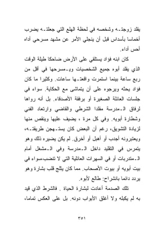 ‫ﻴﻘﻠﺩ ﺯﻭﺠﺘـﻪ ﻭﺸﺨﺼﻪ ﻓﻲ ﻟﺤﻅﺔ ﺍﻟﻬﻠﻊ ﺍﻟﺘﻲ ﺠﻌﻠﺘـﻪ ﻴﻀﺭﺏ‬
‫ﺃﺨﻤﺎﺴﺎ ﺒﺄﺴﺩﺍﺱ ﻗﺒل ﺃﻥ ﻴﻨﺠﻠﻲ ﺍﻷﻤﺭ ﻋﻥ ﻤﺸﻬﺩ ﻤﺴﺭﺤﻲ ﺃ ‪‬ﺍﻩ‬
  ‫ﺩ‬                                          ‫ﹰ‬
                                             ‫ﺃﺤﺱ ﺃﺩﺍﺀ.‬
‫ﻜﺎﻥ ﺍﺒﻨﻪ ﻓﺅﺍﺩ ﻴﺴﺘﻠﻘﻲ ﻋﻠﻰ ﺍﻷﺭﺽ ﻀﺎﺤﻜﺎ ﻁﻴﻠﺔ ﺍﻟﻭﻗﺕ‬
           ‫ﹰ‬
‫ﺍﻟﺫﻱ ﻴﻘﻠﺩ ﺃﺒﻭﻩ ﺠﻤﻴﻊ ﺍﻟﺸﺨﺼﻴﺎﺕ ﻭﻴـﻤﺴﺭﺤﻬﺎ ﻓﻲ ﺃﻗل ﻤﻥ‬
‫ﺭﺒﻊ ﺴﺎﻋﺔ ﺒﻴﻨﻤﺎ ﺍﺴﺘﻤﺭﺕ ﻭﺍﻗﻌﺘـﻬﺎ ﺴﺎﻋﺎﺕ. ﻭﻜﺜﻴﺭﺍ ﻤﺎ ﻜﺎﻥ‬
       ‫ﹰ‬
‫ﻓﺅﺍﺩ ﻴﺤﺜﻪ ﻭﻴﺭﺠﻭﻩ ﻋﻠﻰ ﺃﻥ ﻴﺘﻤﺎﺸﻰ ﻤﻊ ﺍﻟﺤﻜﺎﻴﺔ. ﺴﻭﺍﺀ ﻓﻲ‬
‫ﺠﻠﺴﺎﺕ ﺍﻟﻌﺎﺌﻠﺔ ﺍﻟﺼﻐﻴﺭﺓ ﺃﻭ ﺒﺭﻓﻘﺔ ﺍﻷﺼﺩﻗﺎﺀ. ﺒل ﺃﻨﻪ ﺭﻭﺍﻫﺎ‬
‫ﻟﺭﻓﺎﻕ ﺍﻟـﻤﺩﺭﺴﺔ ﻤﻘﻠﺩﺍ ﺍﻟﺸﺭﻁﻲ ﻭﺍﻟﻘﺎﻀﻲ ﻭﺍﺭﺘﻌﺎﺩ ﺍﻟﻔﻨﻲ‬
                             ‫ﹰ‬
‫ﻭﺸﻁﺎﺭﺓ ﺃﺒﻭﻴﻪ. ﻭﻓﻲ ﻜل ﻤﺭﺓ ، ﻴﻀﻴﻑ ﻋﻠﻴﻬﺎ ﻭﻴﻨﻘﺹ ﻤﻨﻬﺎ‬
‫ﻟﺯﻴﺎﺩﺓ ﺍﻟﺘﺸﻭﻴﻕ، ﺭﻏﻡ ﺃﻥ ﺍﻟﺒﻌﺽ ﻜﺎﻥ ﻴﺴﺘـﻬﺠﻥ ﻁﺭﻴﻘﺘـﻪ،‬
‫ﻭﻴﻌﺘﺒﺭﻭﻨﻪ ﺃﺠﺩﺏ ﺃﻭ ﺃﻫﺒل ﺃﻭ ﺃﺨﺭﻕ. ﻟﻡ ﻴﻜﻥ ﻴﻀﻴﺭﻩ ﺫﻟﻙ ﻭﻫﻭ‬
‫ﻴﺘﻤﺭﺱ ﻓﻲ ﺍﻟﺘﻘﻠﻴﺩ ﺩﺍﺨل ﺍﻟـﻤﺩﺭﺴﺔ ﻭﻓﻲ ﺍﻟـﻤﺸﻐل ﺃﻤﺎﻡ‬
‫ﺍﻟـﻤﺘﺩﺭﺒﺎﺕ ﺃﻭ ﻓﻲ ﺍﻟﺴﻬﺭﺍﺕ ﺍﻟﻌﺎﺌﻠﻴﺔ ﺍﻟﺘﻲ ﻻ ﺘﻨﻀﺏ،ﺴﻭﺍﺀ ﻓﻲ‬
‫ﺒﻴﺕ ﺃﺒﻭﻴﻪ ﺃﻭ ﺒﻴﻭﺕ ﺍﻷﺼﺤﺎﺏ. ﻤﻤﺎ ﻜﺎﻥ ﻴﺜﻠﺞ ﻗﻠﺏ ﺒﺸﺎﺭﺓ ﻭﻫﻭ‬
                         ‫ﻴﺭﺩﺩ ﺩﺍﺌﻤﺎ ﺒﺎﻨﺸﺭﺍﺡ: ﻁﺎﻟﻊ ﻷﺒﻭﻩ.‬
                                             ‫ﹰ‬
‫ﺘﻠﻙ ﺍﻟﺼﺩﻤﺔ ﺃﻋﺎﺩﺕ ﻟﺒﺸﺎﺭﺓ ﺍﻟﺤﻴﺎﺓ . ﻓﺎﻟﺸﺭﻁ ﺍﻟﺫﻱ ﻗﻴﺩ‬
‫ﺒﻪ ﻟﻡ ﻴﻜﺒﻠﻪ ﻭﻻ ﺃﻏﻠﻕ ﺍﻷﺒﻭﺍﺏ ﺩﻭﻨﻪ. ﺒل ﻋﻠﻰ ﺍﻟﻌﻜﺱ ﺘﻤﺎﻤﹰ،‬
 ‫ﺎ‬


                        ‫١٥٣‬
 