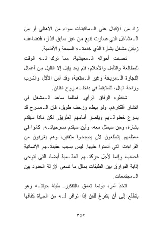 ‫ﺯﺍﺩ ﻤﻥ ﺍﻹﻗﺒﺎل ﻋﻠﻰ ﺍﻟـﻤﺎﻜﻴﻨﺎﺕ ﺴﻭﺍﺀ ﻤﻥ ﺍﻷﻫﺎﻟﻲ ﺃﻭ ﻤﻥ‬
‫ﺍﻟـﻤﺸﺎﻏل ﺍﻟﺘﻲ ﺼﺎﺭﺕ ﺘﻨﺒﻊ ﻤﻥ ﻏﻴﺭ ﺴﺎﺒﻕ ﺍﻨﺫﺍﺭ، ﻓﺘﻀﺎﻋﻑ‬
        ‫ﺯﺒﺎﺌﻥ ﻤﺸﻐل ﺒﺸﺎﺭﺓ ﺍﻟﺫﻱ ﺨﺩﻤﺘـﻪ ﺍﻟﺴﻤﻌﺔ ﻭﺍﻷﻗﺩﻤﻴﺔ.‬
‫ﺘﺤﺴﻨﺕ ﺃﺤﻭﺍﻟﻪ ﺍﻟـﻤﻌﻴﺸﻴﺔ، ﻤﻤﺎ ﺘﺭﻙ ﻟـﻪ ﺍﻟﻭﻗﺕ‬
‫ﻟﻠﻤﻁﺎﻟﻌﺔ ﻭﺍﻟﺘﺄﻤل ﻭﺍﻷﺤﻼﻡ، ﻓﻠﻡ ﻴﻌﺩ ﻴﻘﺒل ﺇﻻ ﺍﻟﻘﻠﻴل ﻤﻥ ﺃﻋﻤﺎل‬
‫ﺍﻟﻨﺠﺎﺭﺓ ﺍﻟـﻤﺭﻴﺤﺔ ﻭﻏﻴﺭ ﺍﻟـﻤﺘﻌﺒﺔ، ﻭﻗﺩ ﺃﻤﻥ ﺍﻷﻜل ﻭﺍﻟﺸﺭﺏ‬
             ‫ﻭﺭﺍﺤﺔ ﺍﻟﺒﺎل، ﻟﺘﺴﺘﻴﻘﻅ ﻓﻲ ﺩﺍﺨﻠـﻪ ﺭﻭﺡ ﺍﻟﻔﻨﺎﻥ.‬
‫ﺸﺎﻁﺭﻩ ﺍﻟﺭﻓﺎﻕ ﺍﻟﺭﺃﻱ. ﻓﻤﺜﻠﻤﺎ ﺴﺎﻋﺩ ﺍﻟـﻤﺸﻐل ﻓﻲ‬
‫ﺍﻨﺘﺸﺎﺭ ﺃﻓﻜﺎﺭﻫﻡ، ﻭﻟﻭ ﺒﺒﻁﺀ ﻭﺯﺤﻑ ﻁﻭﻴل، ﻓﺈﻥ ﺍﻟـﻤﺴﺭﺡ ﻗﺩ‬
‫ﻴﺴ ‪‬ﻉ ﺨﻁﻭﺍﺘـﻬﻡ ﻭﻴﻘﺼﺭ ﺃﻤﺎﻤﻬﻡ ﺍﻟﻁﺭﻴﻕ. ﻟﻜﻥ ﻤﺎﺫﺍ ﺴﻴﻘﺩﻡ‬
                                              ‫ﺭ‬
‫ﺒﺸﺎﺭﺓ، ﻭﻤﻥ ﺴﻴﻤﺜل ﻤﻌﻪ، ﻭﺃﻴﻥ ﺴﻴﻘﺩﻡ ﻤﺴﺭﺤﻴﺎﺘـﻪ. ﻜﺎﻨﻭﺍ ﻓﻲ‬
‫ﻤﻌﻅﻤﻬﻡ ﻴﺘﻁﻠﻌﻭﻥ ﻷﻥ ﻴﺼﺒﺤﻭﺍ ﻤﺜﻘﻔﻴﻥ، ﻭﻫﻡ ﻴﻐﺭﻓﻭﻥ ﻤﻥ‬
‫ﺍﻟﻘﺭﺍﺀﺍﺕ ﺍﻟﺘﻲ ﺃﺩﻤﻨﻭﺍ ﻋﻠﻴﻬﺎ. ﻟﻴﺱ ﺒﺴﺒﺏ ﻋﻘﻴﺩﺘـﻬﻡ ﺍﻹﻨﺴﺎﻨﻴﺔ‬
‫ﻓﺤﺴﺏ، ﻭﺇﻨﻤﺎ ﻷﺠل ﺤﺭﻜﺘـﻬﻡ ﺍﻟﻌﺎﻟـﻤﻴﺔ ﺃﻴﻀﹰ، ﺍﻟﺘﻲ ﺘﺘﻭﺨﻰ‬
            ‫ﺎ‬
‫ﺇﺫﺍﺒﺔ ﺍﻟﻔﻭﺍﺭﻕ ﺒﻴﻥ ﺍﻟﻁﺒﻘﺎﺕ ﺒﻤﺜل ﻤﺎ ﺘﺴﻌﻰ ﻹﺯﺍﻟﺔ ﺍﻟﺤﺩﻭﺩ ﺒﻴﻥ‬
                                           ‫ﺍﻟـﻤﺠﺘﻤﻌﺎﺕ.‬
‫ﺍﺘﺨﺫ ﺃﻤﺭﻩ ﺩﻭﻨﻤﺎ ﺘﻌﻤﻕ ﺒﺎﻟﺘﻔﻜﻴﺭ. ﻁﻴﻠﺔ ﺤﻴﺎﺘـﻪ ﻭﻫﻭ‬
‫ﻴﺘﻁﻠﻊ ﺇﻟﻰ ﺃﻥ ﻴﺘﻔﺭﻍ ﻟﻠﻔﻥ ﺇﺫﺍ ﺘﻭﺍﻓﺭ ﻟـﻪ ﻤﻥ ﺍﻟﺤﻴﺎﺓ ﻜﻔﺎﻓﻬﺎ‬


                         ‫٢٥٣‬
 