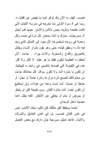 ‫ﻓﺤﺴﺏ. ﻜﻴﻑ ﺒﻪ ﺍﻵﻥ ﻭﻗﺩ ﺘﻭﺍﻓﺭ ﻟﺩﻴﻪ ﻤﺎ ﻴﻔﻴﺽ ﻋﻥ ﻜﻔﺎﻴﺘـﻪ.‬
‫ﺭﺒﻤﺎ ﻫﻲ ﺍﻟـﻤﺭﺓ ﺍﻷﻭﻟﻰ ﻤﻨﺫ ﺘﺨﺭﺠﻪ ﻓﻲ ﻤﺩﺭﺴﺔ ﺍﻷﻴﺘﺎﻡ، ﺍﻟﺘﻲ‬
‫ﻜﺎﻨﺕ ﺘﻁﻌﻤﻪ ﻭﺘﺄﻭﻴﻪ، ﻴﺤﺱ ﺒﺎﻷﻤﻥ ﻭﺍﻷﻤﺎﻥ. ﺤﻴﻨﻬﺎ ﻗﺩﻡ ﺃﺠﻤل‬
‫ﺍﻟـﻤﺴﺭﺤﻴﺎﺕ. ﻤﺒﺎﺭﻙ ﻴﺎ ﺃﺒﺎﻨﺎ ﺴﻤﻌﺎﻥ. ﻜل ﺫﺭﺓ ﻓﻲ ﺠﺴﺩﻩ ﻭﻜل‬
‫ﻭﻤﻀﺔ ﻓﻲ ﺭﻭﺤﻪ ﺘﺴﺘﺼﺭﺨﻪ ﻷﻥ ﻴﻌﻭﺩ ﺇﻟﻰ ﺍﻟﺘﻤﺜﻴل ﺍﻟﺫﻱ ﻭﺠﺩ‬
‫ﻓﻴﻪ ﺫﺍﺘـﻪ ﻭﺤﻘﻕ ﻜﻴﺎﻨﻪ، ﺤﺘﻰ ﻭﻫﻭ ﻴﻘﻭﻡ ﺒﺄﺩﻭﺍﺭ ﺍﻟﻨﺴﺎﺀ ﻭﻴﻘﺎﺒل‬
‫ﺒﺎﻟﺘﺠﺭﻴﺢ ﻭﺍﻟﻘﺩﺡ ﻭﺍﻟﺴﺨﺭﻴﺔ ﻭﺍﻻﺴﺘـﻬﺯﺍﺀ . ﺠﺎﺀﺕ ﺍﻵﻥ‬
‫ﻟﺤﻅﺘـﻪ ﺍﻟﻌﻅﻴﻤﺔ ﻟﻴﻜﻭﻥ ﻓﻘﻁ ﻤﺎ ﻫﻭ ﻋﻠﻴﻪ. ﻻ ﺃﻜﺜﺭ ﻭﻻ ﺃﻗل.‬
‫ﻫﺫﻩ ﻫﻲ ﺍﻟﻜﻴﻨﻭﻨﺔ ﺍﻟﺘﻲ ﻗﺼﺩﻫﺎ ﺸﻜﺴﺒﻴﺭ ﻓﻲ ﺭﺍﺌﻌﺘـﻪ ﺍﻟﻬﻤﻠﺘﻴﺔ.‬
‫ﺃﻥ ﺘﻜﻭﻥ ﻴﺎ ﺒﺸﺎﺭﺓ ﺃﻨﺕ ﻭﻻ ﺘﻜﻭﻥ ﺴﻭﺍﻙ. ﻜل ﻤﻌﺎﻨﺎﺘﻙ ﺠﺎﺀﺕ‬
‫ﻤﻥ ﻤﺤﺎﻭﻻﺘﻙ ﻟﺘﺼﺒﺢ ﺘﺎﺭﺓ ﻤﺯﺍﺭﻋﺎ ﻭﺘﺎﺭﺓ ﻋﺎﻤﻼ ﺃﻭ ﻨﺠﺎﺭﺍ ﺃﻭ‬
   ‫ﹰ‬        ‫ﹰ‬          ‫ﹰ‬
‫ﺨﻴﺎﻁﺎ ﺃﻭ ﻨﺼﺎﺒﺎ. ﺃﻨﺕ ﻟﺴﺕ ﻭﺍﺤﺩﺍ ﻤﻥ ﻫﺅﻻﺀ، ﻭﻟﻥ ﺘﺴﺘﻁﻴﻊ‬
                    ‫ﹰ‬              ‫ﹰ‬        ‫ﹰ‬
‫ﺃﻥ ﺘﻜﻭﻥ ﺃﻴﻀﺎ. ﺃﻨﺕ ﺒﺸﺎﺭﺓ ﺍﻟﻔﻨﺎﻥ. ﻭﻤﻥ ﻁﺒﻴﻌﺔ ﺍﻟﻔﻥ ﺃﻥ ﻴﺘﻌﺜﺭ‬
                                           ‫ﹰ‬
‫ﺃﻭ ﻴﻤﺭﺽ ﺃﻭ ﻴﻨﺎﻡ ﺃﻭ ﻴﺨﺘﻔﻲ ﻋﻥ ﺍﻷﻨﻅﺎﺭ. ﻟﻜﻨﻪ ﻴﻅل ﺩﺍﺌﻤﺎ‬
‫ﹰ‬
                                     ‫ﺤﺼﻴﻨﺎ ﺩﺍﺨل ﺍﻟﻭﺠﺩﺍﻥ.‬
                                                   ‫ﹰ‬
‫ﻋﻨﺩﻤﺎ ﻴﺴﺘﻴﻘﻅ ﺍﻟﻔﻥ ﻤﺘﺄﻟﻘﹰ، ﻓﺈﻥ ﺘﺄﺜﻴﺭﻩ ﻴﺄﺨﺫ ﺍﻷﻟﺒﺎﺏ. ﻟﻴﺱ‬
                             ‫ﺎ‬
‫ﻓﻲ ﻨﻔﺱ ﺍﻟﻔﻨﺎﻥ ﻓﺤﺴﺏ، ﺒل ﻓﻲ ﺃﻨﻔﺱ ﺍﻟﻌﺸﺎﻕ ﻭﺍﻟﺸﺭﻜﺎﺀ‬
‫ﻭﺍﻷﺒﻨﺎﺀ. ﻓﺄﻋﺎﺩ ﺘﻤﺜﻴل ﻤﺴﺭﺤﻴﺔ ﺠﺎﻥ ﺩﺍﺭﻙ ﻤﻊ ﺒﻌﺽ ﺍﻟﺘﻌﺩﻴل‬


                           ‫٣٥٣‬
 