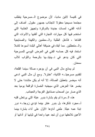 ‫ﻓﻲ ﻜﻨﻴﺴﺔ ﻻﺘﻴﻥ ﻤﺎﺩﺒﺎ، ﻷﻥ ﻤﻭﻀﻭﻉ ﺍﻟـﻤﺴﺭﺤﻴﺔ ﻴﺘﻁﻠﺏ‬
‫ﻤﺠﺘﻤﻌﺎ ﻤﺴﻴﺤﻴﺎ ﻤﻌﻘﻭﻻ ﻻﺠﺘﺫﺍﺏ ﺠﻤﻬﻭﺭ ﻤﻘﺒﻭل. ﺃﻀﺎﻑ ﺇﻟﻰ‬
                             ‫ﹰ‬     ‫ﹰ‬      ‫ﹰ‬
‫ﺃﺩﺍﺌﻪ ﺍﻟﻔﻨﻲ، ﻟﻤﺴﺎﺕ ﺠﺩﻴﺩﺓ ﺒﺎﻟﺩﻭﻜﺭﺓ ﻭﺘﺠﻬﻴﺯ ﺍﻟﺨﺸﺒﺔ ﺍﻟﺘﻲ‬
‫ﺍﺴﺘﺨﺩﻡ ﻓﻴﻬﺎ ﻜل ﻤﻬﺎﺭﺍﺕ ﺍﻟﻨﺠﺎﺭﺓ ﺍﻟﺘﻲ ﺃﺘﻘﻨﻬﺎ ﻭﺍﻷﺩﻭﺍﺕ ﺍﻟﺘﻲ‬
‫ﺍﻗﺘﻨﺎﻫﺎ ، ﻓﺄﺫﻫل ﺍﻟﻁﻠﺒﺔ ﻭﺍﻟـﻤﻌﻠﻤﻴﻥ ﻭﺍﻟﻜﻬﻨﺔ ﻭﺍﻟﺼﻨﺎﻴﻌﻴﺔ‬
‫ﻭﺍﻟـﻤﺘﻌﻁﻠﻴﻥ. ﻤﻤﺎ ﺃﺒﻘﺎﻩ ﻓﻲ ﻀﻴﺎﻓﺔ ﺃﻫﺎﻟﻲ ﺍﻟﺒﻠﺩﺓ ﺃﺴﺒﻭﻋﺎ ﻜﺎﻤﻼ‬
‫ﹰ‬    ‫ﹰ‬
‫ﺍﺴﺘﻌﺎﺩ ﻓﻴﻪ ﻜل ﺤﻤﺎﺴﻪ ﺍﻟﻔﻨﻲ ﻓﻲ ﺍﻟﻌﺭﺽ ﺍﻟﻴﻭﻤﻲ ﻟﻠﻤﺴﺭﺤﻴﺔ‬
‫ﺍﻟﺘﻲ ﻜﺎﻥ ﻴﺩﻋﻭ ﻓﻲ ﻨـﻬﺎﻴﺘـﻬﺎ ﺒﺎﻟﺭﺤﻤﺔ ﻭﺍﻟﺜﻭﺍﺏ ﻟﻸﺏ‬
                                                 ‫ﺴﻤﻌﺎﻥ.‬
‫ﻟﻡ ﻴﻤﺎﻨﻊ ﻤﺎل ﺍﻟﻨﺒﻲ ﻓﻲ ﺃﻥ ﻴﺅﺠﺭﻩ ﺼﺎﻟﺔ ﺴﻴﻨﻤﺎ ﺍﻟﻘﻠﻌﺔ،‬
‫ﻟﺘﻘﺩﻴﻡ ﻤﺴﺭﺤﻴﺘـﻪ ﺍﻟﺜﺎﻨﻴﺔ، "ﻋﻨﺘﺭﺓ". ﻭﻤﻊ ﺃﻥ ﻤﺎل ﺍﻟﻨﺒﻲ ﺍﺩﻋﻰ‬
‫ﺃﻨﻪ ﺴﻴﺨﺴﺭ ﺒﺘﻌﻁﻴل ﺍﻟﺼﺎﻟﺔ، ﺇﻻ ﺃﻨﻪ ﻟﻡ ﻴﻜﻥ ﻤﺘﺸﺩﺩﺍ ﺤﺘﻰ ﻻ‬
      ‫ﹰ‬
‫ﻴﺨﺴﺭ ﻫﺫﺍ ﺍﻟﻌﺭﺽ ﺍﻟﺫﻱ ﺴﻴﺠﻨﺒﻪ ﺍﻟﺨﺴﺎﺭﺓ ﺍﻟﻭﺍﻗﻌﺔ ﻴﻭﻤﻴﺎ ﺒﻌﺩ‬
    ‫ﹰ‬
         ‫ﺍﻟﺫﻱ ﺼﺎﺭ ﻤﻥ ﺃﺼﺤﺎﺏ ﺼﻨﺎﺩﻴﻕ ﺍﻟﻔﺭﺠﺔ ﻭﺍﻟﻌﺠﺎﺌﺏ.‬
‫ﻫﺫﻩ ﺍﻟـﻤﺭﺓ ﻟﻡ ﻴﻘﻡ ﺒﺸﺎﺭﺓ ﺒﺩﻭﺭ ﻋﺒﻠﺔ ﺍﻟﺘﻲ ﻴﺭﺘﻌﺵ ﻗﻠﺒﻪ‬
‫ﻟـﻤﺠﺭﺩ ﺘﺫﻜﺭﻫﺎ، ﺒل ﺒﺩﻭﺭ ﻋﻨﺘﺭ ﺒﻴﻨﻤﺎ ﺘﺅﺩﻱ ﺯﻭﺠﺘـﻪ ﺩﻭﺭ‬
‫ﺍﺒﻨﺔ ﻋﻤﻪ ﻋﺒﻠﺔ. ﻁﻐﻰ ﺃﺩﺍﺅﻫﺎ ﺍﻷﻭل ﻋﻠﻰ ﺃﺩﺍﺀ ﺒﺸﺎﺭﺓ ﺒﻴﻨﻤﺎ‬
‫ﺍﻷﻋﻴﻥ ﺘﻼﺤﻘﻬﺎ ﺩﻭﻥ ﺃﻥ ﺘﺠﺩ ﻋﻴﺒﺎ ﻭﺍﺤﺩﺍ ﻓﻲ ﺜﻴﺎﺒﻬﺎ ﺃﻭ ﺃﺩﺍﺌﻬﺎ ﺃﻭ‬
                       ‫ﹰ‬     ‫ﹰ‬


                          ‫٤٥٣‬
 