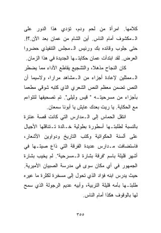 ‫ﻜﻼﻤﻬﺎ. ﺍﻤﺭﺃﺓ ﻤﻥ ﻟﺤﻡ ﻭﺩﻡ، ﺘﺅﺩﻱ ﻫﺫﺍ ﺍﻟﺩﻭﺭ ﻋﻠﻰ‬
‫ﺍﻟـﻤﻜﺸﻭﻑ ﺃﻤﺎﻡ ﺍﻟﻨﺎﺱ. ﺃﻴﻥ ﺍﻟﺸﺎﻡ ﻤﻥ ﻋﻤﺎﻥ ﺒﻌﺩ ﺍﻵﻥ.؟!.‬
‫ﺤﺘﻰ ﺠﻠﻭﺏ ﻭﻗﺎﺌﺩﻩ ﺒﻙ ﻭﺭﺌﻴﺱ ﺍﻟـﻤﺠﻠﺱ ﺍﻟﺘﻨﻔﻴﺫﻱ ﺤﻀﺭﻭﺍ‬
‫ﺍﻟﻌﺭﺽ. ﻟﻘﺩ ﺍﺒﺘﺩﺃﺕ ﻋﻤﺎﻥ ﺤﻜﺎﻴﺘـﻬﺎ ﺍﻟﺠﺩﻴﺩﺓ ﻓﻲ ﻫﺫﺍ ﺍﻟﺯﻤﺎﻥ.‬
‫ﻜﺎﻥ ﺍﻟﻨﺠﺎﺡ ﻤﺫﻫ ﹰ، ﻭﺍﻟﺘﺸﺠﻴﻊ ﻴﻘﺎﻁﻊ ﺍﻷﺩﺍﺀ ﻤﻤﺎ ﻴﻀﻁﺭ‬
                               ‫ﻼ‬
‫ﺍﻟـﻤﻤﺜﻠﻴﻥ ﻹﻋﺎﺩﺓ ﺃﺠﺯﺍﺀ ﻤﻥ ﺍﻟـﻤﺸﺎﻫﺩ ﻤﺭﺍﺭﹰ، ﻭﻻﺴﻴﻤﺎ ﺃﻥ‬
           ‫ﺍ‬
‫ﺍﻟﻨﺹ ﺘﻀﻤﻥ ﻤﻌﻅﻡ ﺍﻟﻨﺹ ﺍﻟﺸﻌﺭﻱ ﺍﻟﺫﻱ ﻜﺘﺒﻪ ﺸﻭﻗﻲ ﻤﻁﻌﻤﺎ‬
‫ﹰ‬
‫ﺒﺄﺠﺯﺍﺀ ﻤﻥ ﻤﺴﺭﺤﻴﺘـﻪ " ﻗﻴﺱ ﻭﻟﻴﻠﻰ". ﺘﻡ ﺘﺼﺤﻴﻔﻬﺎ ﻟﺘﺘﻭﺍﺀﻡ‬
          ‫ﻤﻊ ﺍﻟﺤﻜﺎﻴﺔ. ﻴﺎ ﺭﻴﺕ ﺒﻌﺩﻙ ﻋﺎﻴﺵ ﻴﺎ ﺃﺒﻭﻨﺎ ﺴﻤﻌﺎﻥ.‬
‫ﺍﻨﺘﻘل ﺍﻟﺤﻤﺎﺱ ﺇﻟﻰ ﺍﻟـﻤﺩﺍﺭﺱ ﺍﻟﺘﻲ ﻜﺎﻨﺕ ﻗﺼﺔ ﻋﻨﺘﺭﺓ‬
‫ﺒﺎﻟﻨﺴﺒﺔ ﻟﻁﻠﺒﺘـﻬﺎ ﺃﺴﻁﻭﺭﺓ ﺒﻁﻭﻟﻴﺔ ﺨـﺎﻟﺩﺓ ﺘـﺘﻨﺎﻗﻠﻬﺎ ﺍﻷﺠﻴﺎل‬
‫ﻋﻠﻰ ﺃﻟﺴﻨﺔ ﺍﻟﺤﻜﻭﺍﺘﻴﺔ ﻭﻜﺘﺏ ﺍﻟﺘﺎﺭﻴﺦ ﻭﺩﻭﺍﻭﻴﻥ ﺍﻷﺸﻌﺎﺭ،‬
‫ﻓﺎﺴﺘﻀﺎﻓﺕ ﻤـﺩﺍﺭﺱ ﻋﺩﻴﺩﺓ ﺍﻟﻔﺭﻗﺔ ﺍﻟﺘﻲ ﺫﺍﻉ ﺼﻴﺘـﻬﺎ ﻓﻲ‬
‫ﺃﺸﻬﺭ ﻗﻠﻴﻠﺔ ﺒﺎﺴﻡ "ﻓﺭﻗﺔ ﺒﺸﺎﺭﺓ ﺍﻟـﻤﺴﺭﺤﻴﺔ". ﻟﻡ ﻴﺨﻴﺏ ﺒﺸﺎﺭﺓ‬
‫ﺍﻟﺠﻤﻬﻭﺭ ﻓﻲ ﺃﻱ ﻤﻜﺎﻥ ﺴﻭﻯ ﻓﻲ ﻤﺩﺭﺴﺔ ﺍﻟﺼﺒﻴﺎﻥ ﺍﻷﻤﻴﺭﻴﺔ.‬
‫ﺤﻴﺙ ﻴﺩﺭﺱ ﺍﺒﻨﻪ ﻓﺅﺍﺩ ﺍﻟﺫﻱ ﺘﺤﻭل ﺇﻟﻰ ﻤﺴﺨﺭﺓ ﻟﻜﺜﺭﺓ ﻤﺎ ﻋ ‪‬ﺭﻩ‬
  ‫ﻴ‬
‫ﻁﻠﺒﺘـﻬﺎ ﺒﺄﻤﻪ ﻗﻠﻴﻠﺔ ﺍﻟﺘﺭﺒﻴﺔ، ﻭﺃﺒﻴﻪ ﻋﺩﻴﻡ ﺍﻟﺭﺠﻭﻟﺔ ﺍﻟﺫﻱ ﺴﻤﺢ‬
                            ‫ﻟﻬﺎ ﺒﺎﻟﻭﻗﻭﻑ ﻫﻜﺫﺍ ﺃﻤﺎﻡ ﺍﻟﻨﺎﺱ.‬


                         ‫٥٥٣‬
 