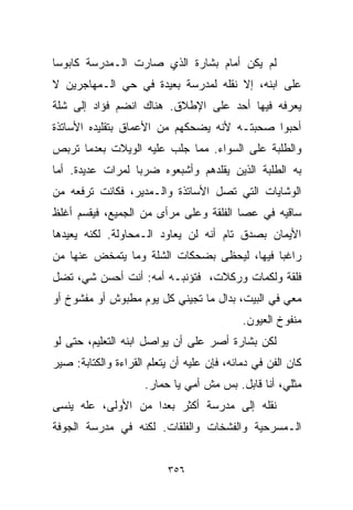 ‫ﻟﻡ ﻴﻜﻥ ﺃﻤﺎﻡ ﺒﺸﺎﺭﺓ ﺍﻟﺫﻱ ﺼﺎﺭﺕ ﺍﻟـﻤﺩﺭﺴﺔ ﻜﺎﺒﻭﺴﺎ‬
‫ﹰ‬
‫ﻋﻠﻰ ﺍﺒﻨﻪ، ﺇﻻ ﻨﻘﻠﻪ ﻟﻤﺩﺭﺴﺔ ﺒﻌﻴﺩﺓ ﻓﻲ ﺤﻲ ﺍﻟـﻤﻬﺎﺠﺭﻴﻥ ﻻ‬
‫ﻴﻌﺭﻓﻪ ﻓﻴﻬﺎ ﺃﺤﺩ ﻋﻠﻰ ﺍﻹﻁﻼﻕ. ﻫﻨﺎﻙ ﺍﻨﻀﻡ ﻓﺅﺍﺩ ﺇﻟﻰ ﺸﻠﺔ‬
‫ﺃﺤﺒﻭﺍ ﺼﺤﺒﺘـﻪ ﻷﻨﻪ ﻴﻀﺤﻜﻬﻡ ﻤﻥ ﺍﻷﻋﻤﺎﻕ ﺒﺘﻘﻠﻴﺩﻩ ﺍﻷﺴﺎﺘﺫﺓ‬
‫ﻭﺍﻟﻁﻠﺒﺔ ﻋﻠﻰ ﺍﻟﺴﻭﺍﺀ. ﻤﻤﺎ ﺠﻠﺏ ﻋﻠﻴﻪ ﺍﻟﻭﻴﻼﺕ ﺒﻌﺩﻤﺎ ﺘﺭﺒﺹ‬
‫ﺒﻪ ﺍﻟﻁﻠﺒﺔ ﺍﻟﺫﻴﻥ ﻴﻘﻠﺩﻫﻡ ﻭﺃﺸﺒﻌﻭﻩ ﻀﺭﺒﺎ ﻟﻤﺭﺍﺕ ﻋﺩﻴﺩﺓ. ﺃﻤﺎ‬
                 ‫ﹰ‬
‫ﺍﻟﻭﺸﺎﻴﺎﺕ ﺍﻟﺘﻲ ﺘﺼل ﺍﻷﺴﺎﺘﺫﺓ ﻭﺍﻟـﻤﺩﻴﺭ، ﻓﻜﺎﻨﺕ ﺘﺭﻓﻌﻪ ﻤﻥ‬
‫ﺴﺎﻗﻴﻪ ﻓﻲ ﻋﺼﺎ ﺍﻟﻔﻠﻘﺔ ﻭﻋﻠﻰ ﻤﺭﺃﻯ ﻤﻥ ﺍﻟﺠﻤﻴﻊ، ﻓﻴﻘﺴﻡ ﺃﻏﻠﻅ‬
‫ﺍﻷﻴﻤﺎﻥ ﺒﺼﺩﻕ ﺘﺎﻡ ﺃﻨﻪ ﻟﻥ ﻴﻌﺎﻭﺩ ﺍﻟـﻤﺤﺎﻭﻟﺔ. ﻟﻜﻨﻪ ﻴﻌﻴﺩﻫﺎ‬
‫ﺭﺍﻏﺒﺎ ﻓﻴﻬﺎ، ﻟﻴﺤﻅﻰ ﺒﻀﺤﻜﺎﺕ ﺍﻟﺸﻠﺔ ﻭﻤﺎ ﻴﺘﻤﺨﺽ ﻋﻨﻬﺎ ﻤﻥ‬
                                           ‫ﹰ‬
‫ﻓﻠﻘﺔ ﻭﻟﻜﻤﺎﺕ ﻭﺭﻜﻼﺕ، ﻓﺘﺅﻨﺒـﻪ ﺃﻤﻪ: ﺃﻨﺕ ﺃﺤﺴﻥ ﺸﻲ، ﺘﻀل‬
‫ﻤﻌﻲ ﻓﻲ ﺍﻟﺒﻴﺕ، ﺒﺩﺍل ﻤﺎ ﺘﺠﻴﻨﻲ ﻜل ﻴﻭﻡ ﻤﻁﺒﻭﺵ ﺃﻭ ﻤﻔﺸﻭﺥ ﺃﻭ‬
                                            ‫ﻤﻨﻔﻭﺥ ﺍﻟﻌﻴﻭﻥ.‬
‫ﻟﻜﻥ ﺒﺸﺎﺭﺓ ﺃﺼﺭ ﻋﻠﻰ ﺃﻥ ﻴﻭﺍﺼل ﺍﺒﻨﻪ ﺍﻟﺘﻌﻠﻴﻡ، ﺤﺘﻰ ﻟﻭ‬
‫ﻜﺎﻥ ﺍﻟﻔﻥ ﻓﻲ ﺩﻤﺎﺌﻪ، ﻓﺈﻥ ﻋﻠﻴﻪ ﺃﻥ ﻴﺘﻌﻠﻡ ﺍﻟﻘﺭﺍﺀﺓ ﻭﺍﻟﻜﺘﺎﺒﺔ: ﺼﻴﺭ‬
                     ‫ﻤﺜﻠﻲ، ﺃﻨﺎ ﻗﺎﺒل. ﺒﺱ ﻤﺵ ﺃﻤﻲ ﻴﺎ ﺤﻤﺎﺭ.‬
‫ﻨﻘﻠﻪ ﺇﻟﻰ ﻤﺩﺭﺴﺔ ﺃﻜﺜﺭ ﺒﻌﺩﺍ ﻤﻥ ﺍﻷﻭﻟﻰ، ﻋﻠﻪ ﻴﻨﺴﻰ‬
                   ‫ﹰ‬
‫ﺍﻟـﻤﺴﺭﺤﻴﺔ ﻭﺍﻟﻔﺸﺨﺎﺕ ﻭﺍﻟﻔﻠﻘﺎﺕ. ﻟﻜﻨﻪ ﻓﻲ ﻤﺩﺭﺴﺔ ﺍﻟﺠﻭﻓﺔ‬


                          ‫٦٥٣‬
 