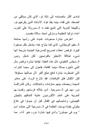 ‫ﺘﻤﺎﺩﻯ ﺃﻜﺜﺭ ﺒﺎﻨﻀﻤﺎﻤﻪ ﺇﻟﻰ ﺸﻠﺔ ﺘﻭ، ﺍﻟﺫﻱ ﻜﺎﻥ ﻴﺴﺘﻠﻘﻲ ﻤﻥ‬
‫ﺍﻟﻀﺤﻙ ﻋﻠﻰ ﻗﻔﺎﻩ، ﺒﻴﻨﻤﺎ ﻴﻘﻠﺩ ﻓﺅﺍﺩ ﺍﻷﺴﺎﺘﺫﺓ ﺍﻟﺫﻴﻥ ﻴﻜﺭﻫﻬﻡ ﺘﻭ،‬
‫ﻭﺍﻟﻠﻬﺠﺔ ﺍﻟﺒﺩﻭﻴﺔ ﺍﻟﺘﻲ ﺘﺸﺒﻊ ﻨﻘﻤﺘـﻪ ﺍﻟـﻤﻭﺭﻭﺜﺔ ﻋﻠﻰ ﺍﻟﻌﺭﺏ‬
         ‫ﺃﻋﺩﺍﺀ ﺘﺭﻜﻴﺎ ﺍﻟﻌﻅﻴﻤﺔ ﻭﺴﺎﺭﻗﻲ ﺃﻤﺠﺎﺩ ﺴﻼﻟﺔ ﻤﻘﺼﻭﺩ.‬
‫ﺍﻋﺘﺭﺽ ﺒﺸﺎﺭﺓ ﺼﻌﻭﺒﺎﺕ ﻋﺩﻴﺩﺓ ﻋﻠﻰ ﺭﺃﺴﻬﺎ ﻤﻤﺎﻨﻌﺔ‬
‫ﺍﻟـﻤﻘﻴﻡ ﺍﻟﺒﺭﻴﻁﺎﻨﻲ، ﺍﻟﺫﻱ ﻜﻤﺎ ﻴﺸﺎﻉ ﻋﻨﻪ، ﻴﺘﺩﺨل ﺒﻜل ﺼﻐﻴﺭﺓ‬
‫ﻜﺒﻴﺭﺓ. ﻓﺭﻓﺽ ﺇﻋﻁﺎﺀ ﺘﺼﺭﻴﺢ ﻟﻠﻤﺴﺭﺤﻴﺔ ﺍﻟﺠﺩﻴﺩﺓ ﺒﺫﺭﻴﻌﺔ ﺍﻨﻬﺎ‬
‫ﺘﺴﻲﺀ ﻟﻌﻼﻗﺔ ﺍﻻﻨﺠﻠﻴﺯ ﺒﺎﻟﻔﺭﻨﺴﻴﻴﻥ. ﻟﻜﻥ ﺘﺩﺨل ﺭﺌﻴﺱ‬
‫ﺍﻟـﻤﺠﻠﺱ ﺍﻟﺘﻨﻔﻴﺫﻱ، ﺫﻟل ﻫﺫﻩ ﺍﻟﻌﻘﺒﺔ. ﻟﻴﻔﺎﺠﺄ ﺒﺸﺎﺭﺓ ﺒﺭﻓﺽ ﻤﺎل‬
‫ﺍﻟﻨﺒﻲ ﺘﺄﺠﻴﺭﻩ ﺼﺎﻟﺔ ﺴﻴﻨﻤﺎ ﺍﻟﻘﻠﻌﺔ، ﻓﺘﺤﻭل ﺇﻟﻰ ﺴﻴﻨﻤﺎ ﺍﻟﺒﺘﺭﺍﺀ،‬
‫ﺍﻟﺘﻲ ﺍﻀﻁﺭﺕ ﺒﺸﺎﺭﺓ ﻟﺩﻓﻊ ﻤﺒﻠﻎ ﺃﻜﺒﺭ ﻷﻥ ﺼﺎﻟﺘﻬﺎ ﻤﺴﻘﻭﻓﺔ.‬
‫ﻟﻜﻥ ﺍﻹﻗﺒﺎل ﻓﺎﻕ ﺍﻟﺘﻭﻗﻌﺎﺕ، ﻓﻘﺩ ﺘﻨﺎﺯﻉ ﺍﻟﺭﻭﺍﺩ ﻋﻠﻰ ﻤﻌﺎﺒﺭ‬
‫ﺍﻟﺴﻴﻨﻤﺎ ﻭﺤﺼﻠﺕ ﺒﻴﻨﻬﻡ ﻤﻨﺎﻭﺸﺎﺕ ﻭﺍﺸﺘﺒﺎﻜﺎﺕ. ﻭﻜﺎﻥ ﻟﻠﺸﺭﺍﻜﺴﺔ‬
‫ﺩﻭﺭ ﻤﻬﻡ ﻓﻲ ﺍﻟـﻤﺴﺭﺤﻴﺔ. ﺃﺩﻯ ﺨﻼﻟﻪ ﻓﺭﺴﺎﻨﻬﻡ ﺭﻗﺼﺘـﻬﻡ‬
‫ﺍﻟﺤﺭﺒﻴﺔ ﻋﻠﻰ ﺃﻨﻐﺎﻡ ﺍﻷﻜﻭﺭﺩﻴﻭﻥ ﻋﺸﻴﺔ ﺍﻟﺘﺤﺎﻗﻬﻡ ﺒﺎﻟﺠﻴﺵ‬
‫ﺍﻟﻔﻴﺼﻠﻲ، ﻭﺍﺴﺘﺒﺴﺎﻟﻬﻡ ﻓﻲ ﺍﻟﻘﺘﺎل ﻗﺒل ﺃﻥ ﻴﻤﻭﺘﻭﺍ ﻓﻲ ﺩﻓﺎﻉ‬
‫ﺒﻁﻭﻟﻲ ﺒﻘﻴﺎﺩﺓ ﻴﻭﺴﻑ ﺍﻟﻌﻅﻤﺔ ﻓﻲ ﺍﻟـﻤﺴﺭﺤﻴﺔ ﺍﻟﺘﻲ ﺤﻤﻠﺕ ﺍﺴﻡ‬
‫" ﻴﻭﻡ ﻓﻲ ﻤﻴﺴﻠﻭﻥ" ﻭﺃﺩﻯ ﻓﻴﻬﺎ ﺒﺸﺎﺭﺓ ﺩﻭﺭﻩ ﺨﻴﺭ ﺃﺩﺍﺀ. ﻤﻤﺎ‬


                         ‫٧٥٣‬
 