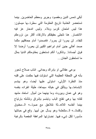 ‫ﺃﺒﻜﻰ ﺸﻤﺱ ﺍﻟﺩﻴﻥ ﻭﻤﻘﺼﻭﺩ ﻭﺠﺭﻴﺭ ﻭﻤﻌﻅﻡ ﺍﻟﺤﺎﻀﺭﻴﻥ. ﺒﻴﻨﻤﺎ‬
‫ﺘﺴﺘﺤﻀﺭ ﺍﻟﺨﺸﺒﺔ ﺘﺎﺭﻴﺦ ﺍﻟﻤﻘﺎﻭﻤﺔ ﺍﻟﺘﻲ ﺴﻁﺭﺘـﻬﺎ ﻤﻴﺴﻠﻭﻥ:‬
‫ﻫﺫﺍ ﻟﻴﺱ ﺍﻤﺘﺤﺎﻥ ﻜﺭﺏ ﻭﺒﻼﺀ. ﻭﻟﻴﺱ ﺍﻨﺩﺤﺎﺭ ﻋﺯ ﻓﻴﻪ‬
                         ‫ٍ‬
‫ﺍﻻﻨﺘﺼﺎﺭ. ﻫﻨﺎ ﺘﺘﺠﻠﻰ ﺤﻘﻴﻘﺘﻜﻡ ﺒﺎﻻﺭﺘﻘﺎﺀ ﺃﻜﺜﺭ ﻤﻥ ﻨﺯﻭﻋﻜﻡ‬
‫ﻟﻠﺒﻘﺎﺀ. ﻟﻥ ﻴﻤﺭﻭﺍ ﻟﻥ ﻴﻤﺭﻭﺍ. ﻓﺎﺼﻤﺩﻭﺍ ﺃﻤﺎﻡ ﺠﺤﺎﻓﻠﻬﻡ ﻤﺜﻠﻤﺎ‬
‫ﺼﻤﺩ ﺃﻫﺎﻟﻲ ﺠﻨﻴﻥ ﺃﻤﺎﻡ ﺍﺒﺭﺍﻫﻴﻡ ﺍﻟﻜﺒﻴﺭ.ﻟﻥ ﻴﻌﺒﺭﻭﺍ ﺃﺭﻀﻨﺎ ﺇﻻ‬
‫ﻓﻭﻕ ﺃﺠﺴﺎﺩﻨﺎ. ﻭﺘﺫﻜﺭﻭﺍ ﺃﻨﻜﻡ ﺘﺴﺘﺤﻘﻭﻥ ﺒﻤﻘﺎﻭﻤﺘﻜﻡ ﺍﻟﺩﻨﻴﺎ ﺒﻤﺜل‬
                                   ‫ﻤﺎ ﺘﺴﺘﺤﻘﻭﻥ ﺍﻟﺠﻨﺎﻥ...‬


‫ﺒﻭﻋﻲ ﻋﻘﻼﻨﻲ ﺍﻭ ﺒﺈﺩﺭﺍﻙ ﻭﺠﺩﺍﻨﻲ. ﺍﻨﺘﺎﺏ ﺼﻼﺡ ﺸﻌﻭﺭ‬
‫ﺒﺄﻨﻪ ﻓﻲ ﺍﻟﻠﺤﻅﺔ ﺍﻟﻌﻅﻴﻤﺔ ﺍﻟﺘﻲ ﺍﺴﺘﻭﻟﺕ ﻓﻴﻬﺎ ﺤﻜﻤﺕ ﻋﻠﻰ ﻗﻠﺒﻪ‬
‫ﻤﻨﺫ ﺍﻟﻨﻅﺭﺓ ﺍﻷﻭﻟﻰ، ﺍﺴﺘﻭﻟﻰ ﻋﻠﻴﻬﺎ ﺃﻴﻀﹰ، ﻭﻫﻭ ﻴﺒﺘﺴﻡ‬
           ‫ﺎ‬
‫ﻻﺒﺘﺴﺎﻤﺘـﻬﺎ ﻭﻴﺘﺄﻟﻕ ﻓﻲ ﺨﻴﺎﻟﻪ ﺴﻴﻤﺎﻫﺎ، ﻁﻴﻠﺔ ﺍﻨﻔﺭﺍﺩﻩ ﺒﻨﻔﺴﻪ‬
‫ﻭﻫﻭ ﻓﻲ ﻋﻤﺎﻥ ﻭﺒﻴﺭﻭﺕ ﻭﻤﺎ ﺒﻴﻨﻬﻤﺎ ﻤﻥ ﺃﻤﻴﺎل. ﺍﺴﺘﻌﺎﺩ ﻤﺸﻬﺩ‬
‫ﻟﻘﺎﺌﻪ ﺒﻬﺎ ﻭﻫﻲ ﺘﻔﺘﺢ ﺍﻟﺒﺎﺏ ﻭﺘﺒﺘﺴﻡ ﺒﺈﺸﺭﺍﻕ ﻭﺘﺘﺄﻤﻠﻪ ﺒﺎﺭﺘﻴﺎﺡ‬
‫ﺒﻴﻨﻤﺎ ﺃﻨﻔﺎﺴﻪ ﺍﻟﻼﻫـﺜﺔ ﺘﺘﻼﺤﻕ ﻤﻊ ﺼﻭﺘـﻪ ﺍﻟـﻤﺨﻨﻭﻕ‬
‫ﻭﻜﻠﻤﺎﺘـﻪ ﺍﻟـﻤﺘﻠﻌﺜﻤﺔ ﻭﻫﻭ ﻴﺴﺄل ﻋﻥ ﺃﺒﻴﻬﺎ. ﻭﻗﻊ ﻓﻲ ﺤﺒﺎﺌﻠﻬﺎ‬
‫ﻤﺄﺴﻭﺭﺍ ﻟﻜل ﺸﻲﺀ ﻓﻴﻬﺎ. ﻨﻀﺎﺭﺘﻬﺎ ﺍﻟﻤﺭﺍﻫﻘﺔ ﺍﻟﻤﻔﻌﻤﺔ ﺒﺎﻟﺭﻏﺒﺔ‬
                                               ‫ﹰ‬


                         ‫٨٥٣‬
 