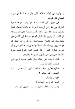 ‫ﺒﺘـﻬﺫﻴﺏ ﻋﻥ ﺍﻟﺒﻴﻙ: ﺼﻼﺡ. ﺍﻟﻠﻲ ﺠﺎﺏ ﻟـﻪ ﺃﻤﺎﻨﺔ ﻤﻥ ﺴﻴﻑ‬
                                     ‫ﺍﻟﺤﺠﺎﺝ ﻗﺒل ﻜﻡ ﻴﻭﻡ.‬
‫ﻓﻲ ﻋﺒﻭﺭﻩ ﺇﻟﻰ ﺍﻟﺼﺎﻟﺔ ﻟﻤﺢ ﻋﺒﺭ ﺒﺎﺏ ﻤﻔﺘﻭﺡ، ﺼﺒﻴﺔ‬
‫ﺘﺘﻌﺎﺭﻙ ﻤﻊ ﻁﻔل ﻓﻲ ﺃﺭﻀﻴﺔ ﺍﻟﻐﺭﻓﺔ. ﻟﻡ ﻴﺘﺒﻴﻨﻬﺎ ﺘﻤﺎﻤﹰ، ﻟﻜﻨﻬﺎ‬
       ‫ﺎ‬                                 ‫ٍ‬
‫ﺒﺎﻟﺘﺄﻜﻴﺩ ﻟﻴﺴﺕ ﺘﻠﻙ ﺍﻟﺘﻲ ﺭﺁﻫﺎ ﻭﺃﺤﺱ ﺒﺸﺤﻨﺔ ﺍﻟﻜﻬﺭﺒﺎﺀ ﺘﺼﻌﻘﻪ‬
‫ﻓﻲ ﻟﻘﺎﻫﺎ. ﻟﻭ ﻴﺩﺭﻱ ﺃﻫل ﺍﻟﺩﺍﺭ ﻜﻡ ﻫﻭ ﺒﺤﺎﺠﺔ ﺇﻟﻰ ﺍﻟﺸﺤﻥ ﻤﻥ‬
‫ﺠﺩﻴﺩ.ﺒـل ﺇﻟﻰ ﺍﻟﺸﺤﻥ ﺍﻟـﻤﺘﻭﺍﺼل. ﻟﻭ ﻴﺩﺭﻱ ﻫﺫﺍ ﺍﻟﺒﻴﻙ ﻜﻡ‬
‫ﻫﻭ ﻤﺴﺭﻭﺭ ﻹﻴﺼﺎﻟﻪ ﺘﻠﻙ ﺍﻷﻤﺎﻨﺔ ﻭﺃﻨﻪ ﻟﻥ ﻴﺴﻤﺢ ﻟﻐﻴﺭﻩ ﺃﻥ ﻴﻨﻘل‬
‫ﻏﻴﺭﻫﺎ: ﺸﻜﺭﺍ. ﺸﻜﺭﺍ... ﻗﺎل ﺸﻤﺱ ﺍﻟﺩﻴﻥ ﺒﻨﺒﺭﺓ ﻗﺎﺴﻴﺔ ﻗﺴﻭﺓ‬
     ‫ٍ‬     ‫ٍ‬                      ‫ﹰ‬     ‫ﹰ‬
            ‫ﻤﻼﻤﺤﻪ ﺍﻟﺘﻲ ﺘﺩل ﻋﻠﻰ ﺍﻟﻨﺒل ﻭﺍﻟﺼﺭﺍﻤﺔ ﻭﺍﻟﺜﺭﺍﺀ.‬
‫ﻗﻠﺕ ﻴﺎ ﺒﻴﻙ، ﺃﻤﺭ ﻋﻠﻴﻙ ﻴﻤﻜﻥ ﺘﻜﻭﻥ ﺤﺎﺒﺏ ﺘﻭﺩﻱ ﺸﻲ‬           ‫-‬
                               ‫ﻟﺴﻴﻑ، ﺁﺨﺫﻩ ﺒﻁﺭﻴﻘﻲ.‬
‫ﻤﻌﻠﻭﻡ.ﻤﻌﻠﻭﻡ. ﺴﻴﻑ ﺼﺎﺤﺏ ﻜﺒﻴﺭ. ﻜﻠﻪ ﺃﺼﻭل. ﺇﻨﺕ‬             ‫-‬
                           ‫ﺇﻴـﻤﺘـﻪ ﺒﺩﻭﻩ ﻴﺴﺎﻓﺭ.؟.‬
                                    ‫ﺍﻟﻴﻭﻡ ﻴﺎ ﺒﻴﻙ.؟.‬   ‫-‬
                        ‫ﺍﻟﻴﻭﻡ. ﺍﻟﻴﻭﻡ. ﺒﺱ ﺇﻴﻤﺘـﻪ.؟.‬    ‫-‬
    ‫ﻴﻌﻨﻲ. ﺒﻌﺩ ﺴﺎﻋﺔ ﺴﺎﻋﺘﻴﻥ. ﺤﺴﺏ ﻤﺎ ﺘﻴﺠﻲ ﺍﻟﺒﻭﺴﺘﺔ.‬       ‫-‬



                         ‫٠٦٣‬
 