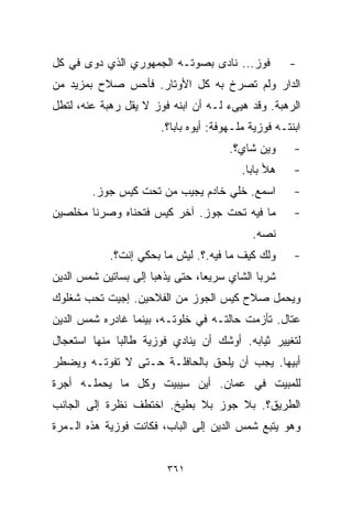 ‫ﻓﻭﺯ... ﻨﺎﺩﻯ ﺒﺼﻭﺘـﻪ ﺍﻟﺠﻤﻬﻭﺭﻱ ﺍﻟﺫﻱ ﺩﻭﻯ ﻓﻲ ﻜل‬           ‫-‬
‫ﺍﻟﺩﺍﺭ ﻭﻟﻡ ﺘﺼﺭﺥ ﺒﻪ ﻜل ﺍﻷﻭﺘﺎﺭ. ﻓﺄﺤﺱ ﺼﻼﺡ ﺒﻤﺯﻴﺩ ﻤﻥ‬
‫ﺍﻟﺭﻫﺒﺔ. ﻭﻗﺩ ﻫﻴﻰﺀ ﻟـﻪ ﺃﻥ ﺍﺒﻨﻪ ﻓﻭﺯ ﻻ ﻴﻘل ﺭﻫﺒﺔ ﻋﻨﻪ، ﻟﺘﻁل‬
                       ‫ﺍﺒﻨﺘـﻪ ﻓﻭﺯﻴﺔ ﻤﻠـﻬﻭﻓﺔ: ﺃﻴﻭﻩ ﺒﺎﺒﺎ؟.‬
                                       ‫ﻭﻴﻥ ﺸﺎﻱ؟.‬      ‫-‬
                                          ‫ﻫﻸ ﺒﺎﺒﺎ.‬    ‫-‬
        ‫ﺍﺴﻤﻊ. ﺨﻠﻲ ﺨﺎﺩﻡ ﻴﺠﻴﺏ ﻤﻥ ﺘﺤﺕ ﻜﻴﺱ ﺠﻭﺯ.‬           ‫-‬
‫ﻤﺎ ﻓﻴﻪ ﺘﺤﺕ ﺠﻭﺯ. ﺁﺨﺭ ﻜﻴﺱ ﻓﺘﺤﻨﺎﻩ ﻭﺼﺭﻨﺎ ﻤﺨﻠﺼﻴﻥ‬           ‫-‬
                                            ‫ﻨ ‪‬ﻪ.‬
                                              ‫ﺼ‬
            ‫ﻭﻟﻙ ﻜﻴﻑ ﻤﺎ ﻓﻴﻪ.؟. ﻟﻴﺵ ﻤﺎ ﺒﺤﻜﻲ ﺇﻨﺕ؟.‬       ‫-‬
‫ﺸﺭﺒﺎ ﺍﻟﺸﺎﻱ ﺴﺭﻴﻌﹰ، ﺤﺘﻰ ﻴﺫﻫﺒﺎ ﺇﻟﻰ ﺒﺴﺎﺘﻴﻥ ﺸﻤﺱ ﺍﻟﺩﻴﻥ‬
                                ‫ﺎ‬
‫ﻭﻴﺤﻤل ﺼﻼﺡ ﻜﻴﺱ ﺍﻟﺠﻭﺯ ﻤﻥ ﺍﻟﻔﻼﺤﻴﻥ. ﺇﺠﻴﺕ ﺘﺤﺏ ﺸ ﹼﻠﻭﻙ‬
   ‫ﻐ‬
‫ﻋ ﹼﺎل. ﺘﺄﺯﻤﺕ ﺤﺎﻟﺘـﻪ ﻓﻲ ﺨﻠﻭﺘـﻪ، ﺒﻴﻨﻤﺎ ﻏﺎﺩﺭﻩ ﺸﻤﺱ ﺍﻟﺩﻴﻥ‬
                                                 ‫ﺘ‬
‫ﻟﺘﻐﻴﻴﺭ ﺜﻴﺎﺒﻪ. ﺃﻭﺸﻙ ﺃﻥ ﻴﻨﺎﺩﻱ ﻓﻭﺯﻴﺔ ﻁﺎﻟﺒﺎ ﻤﻨﻬﺎ ﺍﺴﺘﻌﺠﺎل‬
             ‫ﹰ‬
‫ﺃﺒﻴﻬﺎ. ﻴﺠﺏ ﺃﻥ ﻴﻠﺤﻕ ﺒﺎﻟﺤﺎﻓﻠـﺔ ﺤـﺘﻰ ﻻ ﺘﻔﻭﺘـﻪ ﻭﻴﻀﻁﺭ‬
‫ﻟﻠﻤﺒﻴﺕ ﻓﻲ ﻋﻤﺎﻥ. ﺃﻴﻥ ﺴﻴﺒﻴﺕ ﻭﻜل ﻤﺎ ﻴﺤﻤﻠـﻪ ﺃﺠﺭﺓ‬
‫ﺍﻟﻁﺭﻴﻕ؟. ﺒﻼ ﺠﻭﺯ ﺒﻼ ﺒﻁﻴﺦ. ﺍﺨﺘﻁﻑ ﻨﻅﺭﺓ ﺇﻟﻰ ﺍﻟﺠﺎﻨﺏ‬
‫ﻭﻫﻭ ﻴﺘﺒﻊ ﺸﻤﺱ ﺍﻟﺩﻴﻥ ﺇﻟﻰ ﺍﻟﺒﺎﺏ، ﻓﻜﺎﻨﺕ ﻓﻭﺯﻴﺔ ﻫﺫﻩ ﺍﻟـﻤﺭﺓ‬


                        ‫١٦٣‬
 