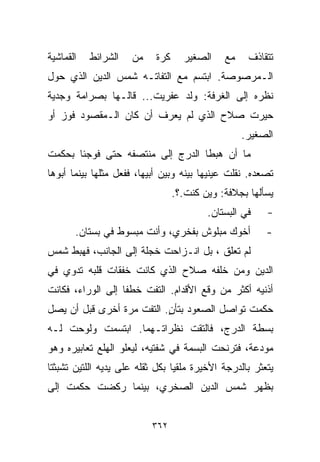 ‫ﺍﻟﻘﻤﺎﺸﻴﺔ‬   ‫ﺍﻟﺸﺭﺍﺌﻁ‬   ‫ﻤﻥ‬    ‫ﻜﺭﺓ‬     ‫ﺍﻟﺼﻐﻴﺭ‬    ‫ﻤﻊ‬    ‫ﺘﺘﻘﺎﺫﻑ‬
‫ﺍﻟـﻤﺭﺼﻭﺼﺔ. ﺍﺒﺘﺴﻡ ﻤﻊ ﺍﻟﺘﻔﺎﺘـﻪ ﺸﻤﺱ ﺍﻟﺩﻴﻥ ﺍﻟﺫﻱ ﺤﻭل‬
‫ﻨﻅﺭﻩ ﺇﻟﻰ ﺍﻟﻐﺭﻓﺔ: ﻭﻟﺩ ﻋﻔﺭﻴﺕ... ﻗﺎﻟـﻬﺎ ﺒﺼﺭﺍﻤﺔ ﻭﺠﺩﻴﺔ‬
‫ﺤﻴﺭﺕ ﺼﻼﺡ ﺍﻟﺫﻱ ﻟﻡ ﻴﻌﺭﻑ ﺃﻥ ﻜﺎﻥ ﺍﻟـﻤﻘﺼﻭﺩ ﻓﻭﺯ ﺃﻭ‬
                                                  ‫ﺍﻟﺼﻐﻴﺭ.‬
‫ﻤﺎ ﺃﻥ ﻫﺒﻁﺎ ﺍﻟﺩﺭﺝ ﺇﻟﻰ ﻤﻨﺘﺼﻔﻪ ﺤﺘﻰ ﻓﻭﺠﺌﺎ ﺒﺤﻜﻤﺕ‬
‫ﺘﺼﻌﺩﻩ. ﻨﻘﻠﺕ ﻋﻴﻨﻴﻬﺎ ﺒﻴﻨﻪ ﻭﺒﻴﻥ ﺃﺒﻴﻬﺎ، ﻓﻔﻌل ﻤﺜﻠﻬﺎ ﺒﻴﻨﻤﺎ ﺃﺒﻭﻫﺎ‬
                                 ‫ﻴﺴﺄﻟﻬﺎ ﺒﺠﻼﻓﺔ: ﻭﻴﻥ ﻜﻨﺕ.؟.‬
                                         ‫ﻓﻲ ﺍﻟﺒﺴﺘﺎﻥ.‬    ‫-‬
       ‫ﺃﺨﻭﻙ ﻤﺒﻠﻭﺵ ﺒﻔﺨﺭﻱ، ﻭﺃﻨﺕ ﻤﺒﺴﻭﻁ ﻓﻲ ﺒﺴﺘﺎﻥ.‬           ‫-‬
‫ﻟﻡ ﺘﻌﻠﻕ ، ﺒل ﺍﻨـﺯﺍﺤﺕ ﺨﺠﻠﺔ ﺇﻟﻰ ﺍﻟﺠﺎﻨﺏ، ﻓﻬﺒﻁ ﺸﻤﺱ‬
‫ﺍﻟﺩﻴﻥ ﻭﻤﻥ ﺨﻠﻔﻪ ﺼﻼﺡ ﺍﻟﺫﻱ ﻜﺎﻨﺕ ﺨﻔﻘﺎﺕ ﻗﻠﺒﻪ ﺘﺩﻭﻱ ﻓﻲ‬
‫ﺃﺫﻨﻴﻪ ﺃﻜﺜﺭ ﻤﻥ ﻭﻗﻊ ﺍﻷﻗﺩﺍﻡ. ﺍﻟﺘﻔﺕ ﺨﻁﻔﺎ ﺇﻟﻰ ﺍﻟﻭﺭﺍﺀ، ﻓﻜﺎﻨﺕ‬
                  ‫ﹰ‬
‫ﺤﻜﻤﺕ ﺘﻭﺍﺼل ﺍﻟﺼﻌﻭﺩ ﺒﺘﺄﻥ. ﺍﻟﺘﻔﺕ ﻤﺭﺓ ﺃﺨﺭﻯ ﻗﺒل ﺃﻥ ﻴﺼل‬
                           ‫ٍ‬
‫ﺒﺴﻁﺔ ﺍﻟﺩﺭﺝ، ﻓﺎﻟﺘﻘﺕ ﻨﻅﺭﺍﺘـﻬﻤﺎ. ﺍﺒﺘﺴﻤﺕ ﻭﻟﻭﺤﺕ ﻟـﻪ‬
‫ﻤﻭﺩﻋﺔ، ﻓﺘﺭﻨﺤﺕ ﺍﻟﺒﺴﻤﺔ ﻓﻲ ﺸﻔﺘﻴﻪ، ﻟﻴﻌﻠﻭ ﺍﻟﻬﻠﻊ ﺘﻌﺎﺒﻴﺭﻩ ﻭﻫﻭ‬
‫ﻴﺘﻌﺜﺭ ﺒﺎﻟﺩﺭﺠﺔ ﺍﻷﺨﻴﺭﺓ ﻤﻠﻘﻴﺎ ﺒﻜل ﺜﻘﻠﻪ ﻋﻠﻰ ﻴﺩﻴﻪ ﺍﻟﻠﺘﻴﻥ ﺘﺸﺒﺜﺘﺎ‬
                                ‫ﹰ‬
‫ﺒﻅﻬﺭ ﺸﻤﺱ ﺍﻟﺩﻴﻥ ﺍﻟﺼﺨﺭﻱ، ﺒﻴﻨﻤﺎ ﺭﻜﻀﺕ ﺤﻜﻤﺕ ﺇﻟﻰ‬


                          ‫٢٦٣‬
 