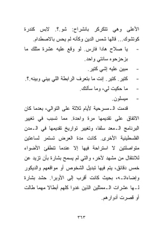 ‫ﺍﻷﻋﻠﻰ ﻭﻫﻲ ﺘﺘﻜﺭﻜﺭ ﺒﺎﻨﺸﺭﺍﺡ: ﺸﻭ.؟. ﻻﺒﺱ ﻜﻨﺩﺭﺓ‬
   ‫ﻜﻭﺘﺸﻭﻙ... ﻗﺎﻟﻬﺎ ﺸﻤﺱ ﺍﻟﺩﻴﻥ ﻭﻜﺄﻨﻪ ﻟﻡ ﻴﺤﺱ ﺒﺎﻻﺼﻁﺩﺍﻡ.‬
‫ﻴﺎ ﺼﻼﺡ ﻫﺎﺩﺍ ﻓﺎﺭﺱ. ﻟﻭ ﻭﻗﻊ ﻋﻠﻴﻪ ﻋﺸﺭﺓ ﻤﺜﻠﻙ ﻤﺎ‬            ‫-‬
                             ‫ﺒﺯﺤﺯﺤﻭﻩ ﺴﺎﻨﺘﻲ ﻭﺍﺤﺩ.‬
                                ‫ﻤﺒﻴﻥ ﻋﻠﻴﻪ ﺇﺸﻲ ﻜﺘﻴﺭ.‬   ‫-‬
‫ﻜﺘﻴﺭ. ﻜﺘﻴﺭ. ﺇﻨﺕ ﻤﺎ ﺒﺘﻌﺭﻑ ﺍﻟﺭﺍﺒﻁﺔ ﺍﻟﻠﻲ ﺒﻴﻨﻲ ﻭﺒﻴﻨﻪ.؟.‬   ‫-‬
                           ‫ﻤﺎ ﺤﻜﻴﺕ ﻟﻲ، ﻭﻤﺎ ﺴﺄﻟﺘﻙ.‬     ‫-‬
                                           ‫ﻤﻴﺴﻠﻭﻥ.‬    ‫-‬
‫ﻗﺩﻤﺕ ﺍﻟـﻤﺴﺭﺤﻴﺔ ﻷﻴﺎﻡ ﺜﻼﺜﺔ ﻋﻠﻰ ﺍﻟﺘﻭﺍﻟﻲ، ﺒﻌﺩﻤﺎ ﻜﺎﻥ‬
‫ﺍﻻﺘﻔﺎﻕ ﻋﻠﻰ ﺘﻘﺩﻴﻤﻬﺎ ﻤﺭﺓ ﻭﺍﺤﺩﺓ. ﻤﻤﺎ ﺘﺴﺒﺏ ﻓﻲ ﺘﻐﻴﻴﺭ‬
‫ﺍﻟﺒﺭﻨﺎﻤﺞ ﺍﻟـﻤﻌﺩ ﺴﻠﻔﹰ، ﻭﺘﻐﻴﻴﺭ ﺘﻭﺍﺭﻴﺦ ﺘﻘﺩﻴﻤﻬﺎ ﻓﻲ ﺍﻟـﻤﺩﻥ‬
                                 ‫ﺎ‬
‫ﺍﻟﻔﻠﺴﻁﻴﻨﻴﺔ ﺍﻷﺨﺭﻯ. ﻜﺎﻨﺕ ﻤﺩﺓ ﺍﻟﻌﺭﺽ ﺘﺴﺘﻤﺭ ﻟﺴﺎﻋﺘﻴﻥ‬
‫ﻤﺘﻭﺍﺼﻠﺘﻴﻥ ﻻ ﺍﺴﺘﺭﺍﺤﺔ ﻓﻴﻬﺎ ﺇﻻ ﻋﻨﺩﻤﺎ ﺘﻨﻁﻔﺊ ﺍﻷﻀﻭﺍﺀ‬
‫ﻟﻼﻨﺘﻘﺎل ﻤﻥ ﻤﺸﻬﺩ ﻵﺨﺭ، ﻭﺍﻟﺘﻲ ﻟﻡ ﻴﺴﻤﺢ ﺒﺸﺎﺭﺓ ﺒﺄﻥ ﺘﺯﻴﺩ ﻋﻥ‬
‫ﺨﻤﺱ ﺩﻗﺎﺌﻕ، ﻴﺘﻡ ﻓﻴﻬﺎ ﺘﺒﺩﻴل ﺍﻟﺸﺨﻭﺹ ﺃﻭ ﻤﻭﺍﻗﻌﻬﻡ ﻭﺍﻟﺩﻴﻜﻭﺭ‬
‫ﻭﺇﻀﺎﺀﺍﺘـﻪ، ﺒﺤﻴﺙ ﻜﺎﻨﺕ ﺃﻗﺭﺏ ﺇﻟﻰ ﺍﻷﻭﺒﺭﺍ. ﺤﺸﺩ ﺒﺸﺎﺭﺓ‬
‫ﻟـﻬﺎ ﻋﺸﺭﺍﺕ ﺍﻟـﻤﻤﺜﻠﻴﻥ ﺍﻟﺫﻴﻥ ﻏﺩﻭﺍ ﻜﻠﻬﻡ ﺃﺒﻁﺎﻻ ﻤﻬﻤﺎ ﻁﺎﻟﺕ‬
          ‫ﹰ‬
                                      ‫ﺃﻭ ﻗﺼﺭﺕ ﺃﺩﻭﺍﺭﻫﻡ.‬


                          ‫٣٦٣‬
 