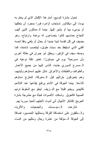 ‫ﺘﺤﻭل ﺒﺸﺎﺭﺓ ﺍﻟﻭﺩﻴﻊ، ﺃﻤﺎﻡ ﻫﺫﺍ ﺍﻹﻗﺒﺎل ﺍﻟﺫﻱ ﻟﻡ ﻴﺤﻠﻡ ﺒﻪ‬
‫ﻴﻭﻤﹰ، ﺇﻟﻰ ﺩﻴﻜﺘﺎﺘﻭﺭ ﺘﺴﺘﺠﺎﺏ ﺃﻭﺍﻤﺭﻩ ﻓﻭﺭﺍ ﺒﻤﺠﺭﺩ ﺃﻥ ﻴﻨﻁﻘﻬﺎ‬
                ‫ﹰ‬                                ‫ﺎ‬
‫ﺃﻭ ﻴﻭﻤﻰﺀ ﺒﻬﺎ ﺃﻭ ﻴﺸﻴﺭ ﺇﻟﻴﻬﺎ. ﺒﻴﻨﻤﺎ ﺍﻟـﻤﻤﺜﻠﻭﻥ ﺍﻟﺫﻴﻥ ﺃﻟﻬﺏ‬
‫ﺍﻟﻨﺠﺎﺡ ﺤﻤﺎﺴﻬﻡ ﻜﺎﻨﻭﺍ ﻴﻨﺼﺎﻋﻭﻥ ﻟﻪ ﺒﺭﻫﺒﺔ ﻭﺍﺭﺘﻴﺎﺡ، ﻭﻫﻭ‬
‫ﻴﻀﻴﻑ ﻓﻲ ﻜل ﺘﻘﺩﻤﺔ ﺸﻴﺌﺎ ﺠﺩﻴﺩﺍ ﺃﻭ ﻴﻌﺩل ﺃﻭ ﻴﻠﻐﻲ ﻭﻓﻘﺎ ﻟﺤﺴﻪ‬
     ‫ﹰ‬                    ‫ﹰ‬     ‫ﹰ‬
‫ﺍﻟﻔﻨﻲ ﺍﻟﺫﻱ ﺍﺴﺘﻴﻘﻅ ﺒﻌﺩ ﺴﺒﺎﺕ ﻁﻭﻴل، ﻟﻴﻨﺘﺼﺏ ﺸﺎﻤﺨﹰ، ﻜﻤﺎ‬
     ‫ﺎ‬
‫ﻭﺼﻔﻪ ﺴﻴﻑ ﻓﻲ ﺍﻟﺯﻓﻴﺭ، ﻭﻴﻌﻠﻕ ﺃﺒﻭ ﺠﺒﺭﺍﻥ ﻓﻲ ﻤﻘﺎﻟﺔ ﺃﺨﺭﻯ‬
‫ﺒﺄﻥ ﻤﺴﺭﺤﻴﺔ" ﻴﻭﻡ ﻓﻲ ﻤﻴﺴﻠﻭﻥ"، ﺘﻌﺘﺒﺭ ﻨﻘﻠﺔ ﻨﻭﻋﻴﺔ ﻓﻲ‬
‫ﺍﻟـﻤﺴﺭﺡ ﺍﻟﺴﻭﺭﻱ ﺠﺫﺒﺕ ﺍﻟﻨﺎﺱ ﺇﻟﻴﻬﺎ ﻤﻥ ﺠﻤﻴﻊ ﺍﻷﻋﻤﺎﺭ‬
‫ﻭﺍﻟﻁﻭﺍﺌﻑ ﻭﺍﻟﻁﺒﻘﺎﺕ ﻭﺍﻷﻋﺭﺍﻕ. ﺘﺩﻟل ﻋﻠﻴﻬﻡ ﺃﺴﻤﺎﺅﻫﻡ ﻭﺜﻴﺎﺒﻬﻡ،‬
‫ﻭﻫﻡ ﻴﺘﺤﺭﻜﻭﻥ ﺒﺘﺭﺍﺜﻬﻡ ﻗﺒل ﺍﻟـﻤﻌﺭﻜﺔ، ﻟﺘﻤﺘﺯﺝ ﺩﻤﺎﺅﻫﻡ‬
‫ﺃﺜﻨﺎﺀﻫﺎ. ﺒﻴﻨﻤﺎ ﺍﻟﺠﻭﻗﺔ ﻓﻲ ﺍﻷﻤﺎﻡ ﻴﺭﺘﻔﻊ ﺇﻴﻘﺎﻋﻬﺎ ﻋﻨﺩ ﺍﻟﺘﻼﺤﻡ‬
‫ﻜﺎﻟﻬﺩﻴﺭ ﻭﻴﺨﺒﻭ ﻗﻠﻴﻼ ﻤﻊ ﺍﻟﻨـﺯﻴﻑ. ﻟﻴﻌﻠﻭ ﻤﻊ ﺍﻟﺴﻘﻭﻁ ﺘﺭﻨﻴﻡ‬
                                  ‫ﹰ‬
‫ﺍﻟﺼﺒﻴﺔ ﻜﺎﻟﻌﻭﻴل. ﻭﺘﺴﻜﺕ ﺍﻷﺼﻭﺍﺕ ﻓﺠﺄﺓ ﻤﻊ ﺤﺸﺭﺠﺔ ﺒﺸﺎﺭﺓ‬
‫ﺍﻟﺠﺭﻴﺢ: ﻓﻠﺘﺫﻜﺭ ﺍﻷﺠﻴﺎل ﺃﻨﻲ ﺃﻤﻭﺕ ﻷﺠﻠﻬﻡ، ﻟﺘﺤﻴﺎ ﺴﻭﺭﻴﺎ ﺒﻬﻡ.‬
‫ﻭﺍﻷﺜﺭﻴﺎﺀ‬    ‫ﻭﺍﻟﺠﻤﻌﻴﺎﺕ‬      ‫ﺍﻟـﻤﺅﺴﺴﺎﺕ‬      ‫ﺘﻨﺎﺯﻋﺕ‬
‫ﻭﺍﻟـﻤﺜﻘﻔﻭﻥ ﻋﻠﻰ ﺍﺴﺘﻀﺎﻓﺔ ﺍﻟﻔﺭﻗﺔ ﻭﻤﻤﺜﻠﻴﻬﺎ ﺍﻟﺨﻤﺴﻴﻥ، ﺇﻀﺎﻓﺔ‬
‫ﺇﻟﻰ ﺍﻟﺠﻭﻗﺔ ﺍﻟـﻤﺅﻟﻔﺔ ﻤﻥ ﻋﺸﺭﺓ ﺭﺠﺎل ﻭﻤﺜﻠﻬﻡ ﻤﻥ ﺍﻟﻨﺴﺎﺀ‬


                         ‫٤٦٣‬
 