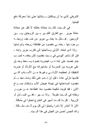 ‫ﺍﻟﺸﺭﻁﻲ ﺍﻟﺫﻱ ﻤﺎ ﺃﻥ ﻴﺴﺘﻜﻤل ﺒـﻴﺎﻨﺎﺘﻬﺎ ﺤﺘﻰ ﺘﺒﺩﺃ ﻤﻌﺭﻜﺔ ﺩﻓﻊ‬
                                                 ‫ﻗﻴﻤﺘﻬﺎ.‬
‫ﻓﻲ ﺍﻟﺒـﻴﺕ، ﻜﺎﻨـﺕ ﻤﻌﺎﻨﺎﺓ ﻋﺎﺌﻠﺘﻪ ﻻ ﺘﻘل ﻋﻥ ﻤﻌﺎﻨﺎﺓ‬
‫ﻋﺎﺌﻠﺔ ﺠﺭﻴﺭ . ﻤﻊ ﺍﻟﻔﺎﺭﻕ ﺍﻟﻜﺒـﻴﺭ ﺒـﻴﻥ ﺍﻟﺯﻭﺠﺘﻴﻥ ﻭﺒــﻴﻥ‬
‫ﺍﻟﺯﻭﺠﻴﻥ . ﻓﺒـﻤﺜل ﻤﺎ ﻴﻌﺎﻨـﻲ ﺠﺭﻴﺭ ﻤﻥ ﻀـﻌﻑ ﺯﻭﺠﺘـﻪ‬
‫ﻭﺭﻋﻭﻨـﺘﻬﺎ ، ﻴﻌﺎﻨـﻲ ﻤﻘﺼﻭﺩ ﻤﻥ ﻓﻅﺎﻅﺔ ﺯﻭﺠﺘﻪ ﻭﺸﺭﺍﺴﺘﻬﺎ‬
‫. ﻭﺇﺫﺍ ﺃﺩﻯ ﺍﺒﺘﻌﺎﺩ ﺍﻷﻭﻟﻰ ﻭﺴﺫﺍﺠﺘﻬﺎ ﺇﻟﻰ ﺘﻘﺎﺭﺏ ﺠﺭﻴﺭ ﻭﺍﺒﻨﻪ ،‬
‫ﻓﺈﻥ ﺍﻟﺘـﻨﺎﺤﺭ ﺍﻟﻴﻭﻤﻲ ﻓﻲ ﺒـﻴﺕ ﻤﻘﺼﻭﺩ ﻜﺎﻥ ﻴﺩﻓﻌـﻪ ﻟﺼـﺏ‬
‫ﺠﺎﻡ ﻏﻀﺒﻪ ﻋﻠﻰ ﺍﺒﻨﻪ ﺘـﻭ، ﻓﻴﻀﺭﺒﻪ ﺒﻘﺴﻭﺓ ﻭﺴـﺨﻁ ﻭﺤﻨـﻕ‬
‫ﻋﻠﻰ ﻫﺭﻭﺒﻪ ﻤﻥ ﺍﻟﻤﺩﺭﺴﺔ ﺃﻭ ﻤﺸﺎﺠﺭﺍﺘﻪ ﻤﻊ ﺍﻷﻭﻻﺩ ﺃﻭ ﻀﺭﺒﻪ‬
‫ﻟﺸﻘﻴﻘﺘﻪ ﺃﻭ ﺘﺤﻁﻴﻤﻪ ﺍﻷﻭﺍﻨـﻲ ﻭﻏﻴﺭﻫﺎ ﻤـﻥ ﺍﻷﺴـﺒﺎﺏ ﺍﻟﺘـﻲ‬
‫ﺘﻘﺩﻤﻬﺎ ﻨﺎﺯﻟﻲ ﻋﺎﺩﺓ ، ﻗﺒل ﺃﻥ ﺘـﻨﺩﻡ ﻋﻠﻰ ﺫﻟﻙ ﻭﺘﺴﺘـﻨﺠﺩ ﺒـﺄﻡ‬
‫ﻤﻘﺼﻭﺩ ﻟﻤﺴﺎﻋﺩﺘﻬﺎ ﻓﻲ ﺘﻬﺩﺌﺔ ﻫﻴﺠﺎﻥ ﺍﻷﺏ ﻭﺇﺴﻜﺎﺕ ﺼـﺭﺍﺥ‬
‫ﺍﻻﺒﻥ ، ﻓﻘﺩ ﻗﻭﻴﺕ ﺸﻜﻴﻤﺔ ﻤﻘﺼﻭﺩ ﻤﻨﺫ ﺍﻨﻘﻁﺎﻋﻪ ﻋـﻥ ﺠﺭﻴـﺭ‬
‫ﻭﺒﻘﺎﺌﻪ ﻓﻲ ﺍﻟﺒـﻴﺕ ﻁﻭﻴﻼ . ﻭﺇﺫﺍ ﺴـﻬﺭ ، ﻓﻔـﻲ ﺍﻟﺒﺴـﺘﺎﻥ ﺃﻭ‬
                               ‫ﹰ‬
‫ﺍﻟﺯﺭﻴﺒﺔ : ﻜل ﻤﺎ ﻜﻨـﺕ ﺃﺴﻬﺭ ﻓﻲ ﺍﻟﺨﺎﺭﺝ ﺘﻌﻤﻠﻭﺍ ﻟﻲ ﻤﺸﻜﻠﺔ .‬
‫ﺍﻵﻥ ﻻ ﺃﻏﺎﺩﺭ ﺇﻻ ﻨﺎﺩﺭﺍ ﻭﺘﻌﻤﻠﻭﺍ ﻟﻲ ﻜل ﻴﻭﻡ ﺃﻟـﻑ ﻤﺸـﻜﻠﺔ .‬
                                ‫ﹰ‬
            ‫ﻭﺍﷲ ﺍﻟﺤﺒﺱ ﺃﺤﺴﻥ ﻤﻥ ﺍﻟﻌﻴﺵ ﻓﻲ ﻫﺫﺍ ﺍﻟﺒـﻴﺕ .‬


                          ‫٦٥‬
 