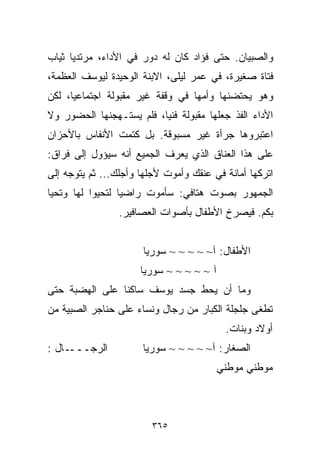 ‫ﻭﺍﻟﺼﺒﻴﺎﻥ. ﺤﺘﻰ ﻓﺅﺍﺩ ﻜﺎﻥ ﻟﻪ ﺩﻭﺭ ﻓﻲ ﺍﻷﺩﺍﺀ، ﻤﺭﺘﺩﻴﺎ ﺜﻴﺎﺏ‬
     ‫ﹰ‬
‫ﻓﺘﺎﺓ ﺼﻐﻴﺭﺓ، ﻓﻲ ﻋﻤﺭ ﻟﻴﻠﻰ، ﺍﻻﺒﻨﺔ ﺍﻟﻭﺤﻴﺩﺓ ﻟﻴﻭﺴﻑ ﺍﻟﻌﻅﻤﺔ،‬
‫ﻭﻫﻭ ﻴﺤﺘﻀﻨﻬﺎ ﻭﺃﻤﻬﺎ ﻓﻲ ﻭﻗﻔﺔ ﻏﻴﺭ ﻤﻘﺒﻭﻟﺔ ﺍﺠﺘﻤﺎﻋﻴﹰ، ﻟﻜﻥ‬
     ‫ﺎ‬
‫ﺍﻷﺩﺍﺀ ﺍﻟﻔﺫ ﺠﻌﻠﻬﺎ ﻤﻘﺒﻭﻟﺔ ﻓﻨﻴﹰ، ﻓﻠﻡ ﻴﺴﺘـﻬﺠﻨﻬﺎ ﺍﻟﺤﻀﻭﺭ ﻭﻻ‬
                         ‫ﺎ‬
‫ﺍﻋﺘﺒﺭﻭﻫﺎ ﺠﺭﺃﺓ ﻏﻴﺭ ﻤﺴﺒﻭﻗﺔ. ﺒل ﻜﺘﻤﺕ ﺍﻷﻨﻔﺎﺱ ﺒﺎﻷﺤﺯﺍﻥ‬
‫ﻋﻠﻰ ﻫﺫﺍ ﺍﻟﻌﻨﺎﻕ ﺍﻟﺫﻱ ﻴﻌﺭﻑ ﺍﻟﺠﻤﻴﻊ ﺃﻨﻪ ﺴﻴﺅﻭل ﺇﻟﻰ ﻓﺭﺍﻕ:‬
‫ﺍﺘﺭﻜﻬﺎ ﺃﻤﺎﻨﺔ ﻓﻲ ﻋﻨﻘﻙ ﻭﺃﻤﻭﺕ ﻷﺠﻠﻬﺎ ﻭﺃﺠﻠﻙ... ﺜﻡ ﻴﺘﻭﺠﻪ ﺇﻟﻰ‬
‫ﺍﻟﺠﻤﻬﻭﺭ ﺒﺼﻭﺕ ﻫﺘﺎﻓﻲ: ﺴﺄﻤﻭﺕ ﺭﺍﻀﻴﺎ ﻟﺘﺤﻴﻭﺍ ﻟﻬﺎ ﻭﺘﺤﻴﺎ‬
                 ‫ﹰ‬
                 ‫ﺒﻜﻡ. ﻓﻴﺼﺭﺥ ﺍﻷﻁﻔﺎل ﺒﺄﺼﻭﺍﺕ ﺍﻟﻌﺼﺎﻓﻴﺭ.‬


                      ‫ﺍﻷﻁﻔﺎل: ﺁ~ ~ ~ ~ ~ ﺴﻭﺭﻴﺎ‬
                      ‫ﺁ ~ ~ ~ ~ ~ ﺴﻭﺭﻴﺎ‬
‫ﻭﻤﺎ ﺃﻥ ﻴﺤﻁ ﺠﺴﺩ ﻴﻭﺴﻑ ﺴﺎﻜﻨﺎ ﻋﻠﻰ ﺍﻟﻬﻀﺒﺔ ﺤﺘﻰ‬
               ‫ﹰ‬
‫ﺘﻁﻐﻰ ﺠﻠﺠﻠﺔ ﺍﻟﻜﺒﺎﺭ ﻤﻥ ﺭﺠﺎل ﻭﻨﺴﺎﺀ ﻋﻠﻰ ﺤﻨﺎﺠﺭ ﺍﻟﺼﺒﻴﺔ ﻤﻥ‬
                                           ‫ﺃﻭﻻﺩ ﻭﺒﻨﺎﺕ.‬
‫ـﺎل :‬‫ﺍﻟﺭﺠـــ‬          ‫ﺍﻟﺼﻐﺎﺭ: ﺁ~ ~ ~ ~ ~ ﺴﻭﺭﻴﺎ‬
                                          ‫ﻤﻭﻁﻨﻲ ﻤﻭﻁﻨﻲ‬



                         ‫٥٦٣‬
 