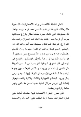 ‫٤١‬


‫ﺍﻨﺘﻌﺵ ﺍﻟﻨﺸﺎﻁ ﺍﻻﻗﺘﺼﺎﺩﻱ ﺭﻏﻡ ﺍﻻﻀﻁﺭﺍﺒﺎﺕ ﺍﻟﺸـﻌﺒﻴﺔ‬
‫ﻫﻨﺎ ﻭﻫﻨﺎﻙ. ﻜﺎﻥ ﺃﻜﺜـﺭ ﺘﺠﻠﻴـﺎ ﻓـﻲ ﻋﻤـﺎﻥ ﻤـﻥ ﺴـﻭﺍﻫﺎ.‬
                      ‫ﹰ‬
‫ﻓﺎﻟـﻤﺴﺘﻭﻁﻨﺔ ﺍﻟﺘﻲ ﻜﺎﻨﺕ ﻤﺠﺭﺩ ﻤﺤﻁﺔ ﻗﻁﺎﺭ ﻴﺘﻭﺯﻉ ﺴـﻜﺎﻨﻬﺎ‬
‫ﺤﻭﻟﻬﺎ ﺃﻭ ﻗﺭﻴﺒﺎ ﻤﻨﻬﺎ، ﻏﺩﺕ ﺒﻠﺩﺓ ﺍﻤﺘﺩ ﻓﻴﻬﺎ ﺍﻟﻌﻤﺭﺍﻥ ﻭﺍﺘﺴـﻌﺕ‬
                                         ‫ﹰ‬
‫ﺍﻟﺸﻭﺍﺭﻉ ﻭﺘﻔﺭﻋﺕ ﺍﻟﻁﺭﻗﺎﺕ ﻭﺼﺨﺒﺕ ﻓﻴﻬﺎ ﺃﺼـﻭﺍﺕ ﺍﻟﻨـﺎﺱ‬
‫ﻭﺍﻟﺒﻬﺎﺌﻡ ﻭﺍﻟـﻤﺭﻜﺒﺎﺕ. ﺘﻭﺍﻜﺏ ﺍﻟﻭﺍﻓﺩﻭﻥ ﻋﻠﻴﻬـﺎ ﻤـﻥ ﺍﻟﺸـﺎﻡ‬
‫ﻭﻓﻠﺴﻁﻴﻥ، ﺇﻤﺎ ﻫﺭﻭﺒﺎ ﻤﻥ ﺘﺩﻫﻭﺭ ﺍﻷﻭﻀـﺎﻉ ﻓـﻲ ﻤـﺩﻨﻬﻡ ﺃﻭ‬
                               ‫ﹰ‬
‫ﻫﺭﻭﺒﺎ ﻤﻥ ﺍﻟﻘﺎﻨﻭﻥ، ﺃﻭ ﺭﻏﺒﺔ ﺒﺎﻟﻌﻤل ﻭﺍﻻﺴﺘﺜﻤﺎﺭ ﻭﺍﻟﺘﻭﺴﻊ ﻓﻲ‬
                                                ‫ﹰ‬
‫ﺍﻷﻋﻤﺎل. ﻜﺎﻥ ﺍﺨﺘﺭﺍﻕ ﺃﺴﻭﺍﻗﻬﺎ ﺃﻜﺜﺭ ﻴﺴﺭﺍ ﻤﻥ ﺍﻟـﻤﺩﻥ ﺍﻟﻌﺭﻴﻘﺔ‬
                  ‫ﹰ‬
‫ﻤﺜل ﺍﻟﻘﺩﺱ ﺃﻭ ﺒﻐﺩﺍﺩ ﺃﻭ ﺒﻴﺭﻭﺕ ﺃﻭ ﺍﻟﺸﺎﻡ. ﻓﺎﻨﺒﻌﺜﺕ ﻤﻬﻥ ﺠﺩﻴﺩﺓ‬
‫ﻟﻡ ﺘﻌﻬﺩﻫﺎ ﺍﻟـﺒﻠﺩﺓ ﻤﻥ ﻗﺒل، ﻭﺼﺎﺭ ﺍﻟﺘﻭﺍﻓﺩ ﺇﻟﻴﻬﺎ ﺸـﺒﻪ ﻴـﻭﻤﻲ‬
‫ﺒﻤﺜل ﻭﺭﻭﺩ ﺍﻟﺒﻀﺎﺌﻊ ﺍﻟﺘﻤﻭﻴﻨﻴﺔ ﻭﺍﻻﺴﺘـﻬﻼﻜﻴﺔ ﻭﺍﻟﺘﺼـﻨﻴﻌﻴﺔ.‬
‫ﺇﻀﺎﻓﺔ ﺇﻟﻰ ﻨﻬﻭﺽ ﻤﺭﺍﻜﺯ ﺘﺴﻠﻴﺔ ﻋﺩﻴﺩﺓ ﻤـﻥ ﻤﻘـﺎﻫﻲ ﻭﺩﻭﺭ‬
                                  ‫ﺴﻴﻨﻤﺎ ﻭﻨﻭﺍﺩﻱ ﺭﻴﺎﻀﻴﺔ.‬
‫ﻟﻜﻥ ﻤﺤﻭﺭ ﺍﻟﻁﻔﺭﺓ ﺍﻻﻗﺘﺼﺎﺩﻴﺔ ﻓﻴﻬﺎ ﺍﻋﺘﻤﺩﺕ ﺃﺴﺎﺴﺎ ﻋﻠﻰ‬
    ‫ﹰ‬
‫ﺘﺠﺎﺭﺓ ﺍﻟﻌﻘﺎﺭﺍﺕ، ﺒﻌﺩﻤﺎ ﺍﺯﺩﺍﺩ ﺍﻟﻁﻠﺏ ﻋﻠﻰ ﺍﻷﺒﻨﻴـﺔ، ﻭﻻﺴـﻴﻤﺎ‬


                         ‫٧٦٣‬
 