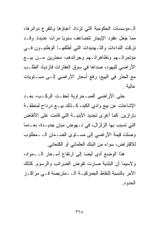 ‫ﺍﻟـﻤﺅﺴﺴﺎﺕ ﺍﻟﺤﻜﻭﻤﻴﺔ ﺍﻟﺘﻲ ﺘﺯﺩﺍﺩ ﺃﻋﺒﺎﺅﻫﺎ ﻭﺘﺘﻔﺭﻉ ﺩﻭﺍﺌﺭﻫﺎ،‬
‫ﻤﻤﺎ ﺠﻌل ﻋﻘﻭﺩ ﺍﻹﻴﺠﺎﺭ ﺘﺘﻀﺎﻋﻑ ﺴﻨﻭﻴﺎ ﻤﺭﺍﺕ ﻋﺩﻴﺩﺓ. ﻭﻗـﺩ‬
                 ‫ﹰ‬
‫ﺘﺭﻜﺕ ﺍﻟﻨﺩﺍﺀﺍﺕ ﻭﺍﻟﺘـﻬﺩﻴﺩﺍﺕ ﺍﻟﺘﻲ ﺃﻁﻠﻘﻬـﺎ ﺍﻟﻭﻁﻨﻴـﻭﻥ ﻓـﻲ‬
‫ﻤﺅﺘﻤﺭﺍﺘـﻬﻡ ﻭﺘﻅﺎﻫﺭﺍﺘـﻬﻡ ﻭﺠﺭﺍﺌﺩﻫﻡ، ﻤﺤﺫﺭﻴﻥ ﻤـﻥ ﺒﻴـﻊ‬
‫ﺍﻷﺭﺍﻀﻲ ﻟﻠﻴﻬﻭﺩ، ﺼﺩﺍﻫﺎ ﻓﻲ ﺴﻭﻕ ﺍﻟﻌﻘﺎﺭﺍﺕ ﻓﺎﺯﺩﻴﺎﺩ ﺍﻟﻁﻠـﺏ‬
‫ﻤﻊ ﺍﻟﺤﺫﺭ ﻓﻲ ﺍﻟﺒﻴﻊ، ﺭﻓﻊ ﺃﺴﻌﺎﺭ ﺍﻷﺭﺍﻀﻲ ﺇﻟـﻰ ﻤﺴـﺘﻭﻴﺎﺕ‬
                                               ‫ﻋﺎﻟﻴﺔ .‬
‫ﺤﺘﻰ ﺍﻷﺭﺍﻀﻲ ﺍﻟﺼـﺤﺭﺍﻭﻴﺔ ﻟﺤﻘـﺕ ﺍﻟﺭﻜـﺏ، ﺒﻌـﺩ‬
‫ﺍﻹﺸﺎﻋﺎﺕ ﻋﻥ ﺒﻴﻊ ﻭﺍﺩﻱ ﺍﻟﻜﺒﺩ، ﻜـﺫﻟﻙ ﺒﻴـﻊ ﺩﺭﺩﺍﺡ ﻟﻤﻨﻁﻘـﺔ‬
‫ﺒﺎﺭﺍﺯﻴﻥ. ﻜﻤﺎ ﺃﻏﺭﻯ ﺘﺠﺩﻴﺩ ﺍﻷﺒﻨﻴـﺔ ﺍﻟﺘﻲ ﻗﺎﻤﺕ ﻋﻠﻰ ﺍﻷﻨﻘﺎﺽ‬
‫ﺍﻟﺘﻲ ﺘﺴﺒﺏ ﺒﻬﺎ ﺍﻟﺯﻟﺯﺍل، ﻓﻲ ﻨـﻬﻭﺽ ﻤﺒﺎﻥ ﺠﺩﻴـﺩﺓ، ﺒﻌـﺩﻤﺎ‬
               ‫ٍ‬
‫ﻭﺼﻠﺕ ﻗﻴﻤﺔ ﺍﻷﺭﺍﻀﻲ ﺇﻟﻰ ﻤﺴـﺘﻭﻯ ﺍﻟﻀـﻤﺎﻥ ﺍﻟــﻤﻁﻠﻭﺏ‬
          ‫ﻟﻼﻗﺘﺭﺍﺽ، ﺴﻭﺍﺀ ﻤﻥ ﺍﻟﺒﻨﻙ ﺍﻟﻌﺜﻤﺎﻨﻲ ﺃﻭ ﺍﻟﻜﻨﻌﺎﻨﻲ.‬
‫ﻫﺫﺍ ﺍﻟﻭﻀﻊ ﺃﺩﻯ ﺃﻴﻀﺎ ﺇﻟﻰ ﺍﺭﺘﻔﺎﻉ ﺃﺴـﻌﺎﺭ ﺍﻟــﻤﻭﺍﺩ،‬
                            ‫ﹰ‬
‫ﻭﻻﺴﻴﻤﺎ ﺃﻥ ﺍﻟﺒﻠﺩﻴﺔ ﺼﺎﺭﺕ ﺘﻔﺭﺽ ﺍﻟﻀﺭﺍﺌﺏ ﻭﺍﻟﺭﺴﻭﻡ. ﻜﺫﻟﻙ‬
‫ﺍﻷﻤﺭ ﺒﺎﻟﻨﺴﺒﺔ ﻟﻠﻨﻘﺎﻁ ﺍﻟﺠﻤﺭﻜﻴـﺔ ﺍﻟــﻤﺘﺭﺒﺼﺔ ﻓـﻲ ﻤﺭﺍﻜـﺯ‬
                                               ‫ﺍﻟﺤﺩﻭﺩ.‬



                        ‫٨٦٣‬
 