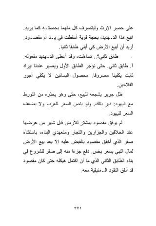 ‫ﻋﻠﻰ ﺤﺼﺭ ﺍﻹﺭﺙ ﻭﻟﻴﺘﺼﺭﻑ ﻜل ﻤﻨﻬﻤﺎ ﺒﺤﺼﺘـﻪ ﻜﻤﺎ ﻴﺭﻴﺩ.‬
‫ﺍﺘﺒﻊ ﻫﺫﺍ ﺍﻟﺘـﻬﺩﻴﺩ، ﺒﺤﺠﺔ ﻗﻭﻴﺔ ﺃﺴﻘﻁﺕ ﻓﻲ ﻴـﺩ ﺃﻡ ﻤﻘﺼـﻭﺩ:‬
                 ‫ﺃﺭﻴﺩ ﺃﻥ ﺃﺒﻴﻊ ﺍﻷﺭﺽ ﻜﻲ ﺃﺒﻨﻲ ﻁﺎﺒﻘﺎ ﺜﺎﻨﻴﺎ.‬
                  ‫ﹰ ﹰ‬
‫ﻁﺎﺒﻕ ﺜﺎﻨﻲ؟.. ﺘﺴﺎﺀﻟﺕ، ﻭﻗﺩ ﺃﻋﻁﻰ ﺍﻟﺘـﻬﺩﻴﺩ ﻤﻔﻌﻭﻟﻪ:‬         ‫-‬
‫ﺁ. ﻁﺎﺒﻕ ﺜﺎﻨﻲ. ﺤﺘﻰ ﻨﺅﺠﺭ ﺍﻟﻁﺎﺒﻕ ﺍﻷﻭل ﻭﻴﺼﻴﺭ ﻋﻨﺩﻨﺎ ﺇﻴﺭﺍﺩ‬
‫ﺜﺎﺒﺕ ﻴﻜﻔﻴﻨﺎ ﻤﺼﺭﻭﻓﺎ. ﻤﺤﺼﻭل ﺍﻟﺒﺴﺎﺘﻴﻥ ﻻ ﻴﻜﻔﻲ ﺃﺠﻭﺭ‬
                            ‫ﹰ‬
                                               ‫ﺍﻟﻔﻼﺤﻴﻥ.‬
‫ﻅل ﺠﺭﻴﺭ ﻴﺸﺠﻌﻪ ﻟﻠﺒﻴﻊ، ﺤﺘﻰ ﻭﻫﻭ ﻴﺤﺫﺭﻩ ﻤﻥ ﺍﻟﺘﻭﺭﻁ‬
‫ﻤﻊ ﺍﻟﻴﻬﻭﺩ: ﺩﻴﺭ ﺒﺎﻟﻙ. ﻭﻟﻭ ﺒﻨﺹ ﺍﻟﺴﻌﺭ ﻟﻠﻌﺭﺏ ﻭﻻ ﺒﻀﻌﻑ‬
                                           ‫ﺍﻟﺴﻌﺭ ﻟﻠﻴﻬﻭﺩ.‬
‫ﻟﻡ ﻴﻭﻓﻕ ﻤﻘﺼﻭﺩ ﺒﻤﺸﺘﺭ ﻟﻸﺭﺽ ﻗﺒل ﺸﻬﺭ ﻤﻥ ﻋﺭﻀﻬﺎ‬
                      ‫ٍ‬
‫ﻋﻨﺩ ﺍﻟﺤﻼﻗﻴﻥ ﻭﺍﻟﺠﺯﺍﺭﻴﻥ ﻭﺍﻟﺘﺠﺎﺭ ﻭﻤﺘﻌﻬﺩﻱ ﺍﻟﺒﻨﺎﺀ، ﺒﺎﺴﺘﺜﻨﺎﺀ‬
‫ﺼﻘﺭ ﺍﻟﺫﻱ ﺃﺨﻔﻕ ﻤﻘﺼﻭﺩ ﺒﺎﻟﻘﺒﺽ ﻋﻠﻴﻪ ﺇﻻ ﺒﻌﺩ ﺒﻴﻊ ﺍﻷﺭﺽ‬
‫ﻟﻤﺎل ﺍﻟﻨﺒﻲ ﺒﺴﻌﺭ ﺒﺨﺱ. ﺩﻓﻊ ﺠﺯﺀﺍ ﻤﻨﻪ ﺇﻟﻰ ﺼﻘﺭ ﻟﻠﺸﺭﻭﻉ ﻓﻲ‬
                      ‫ﹰ‬
‫ﺒﻨﺎﺀ ﺍﻟﻁﺎﺒﻕ ﺍﻟﺜﺎﻨﻲ ﺍﻟﺫﻱ ﻤﺎ ﺃﻥ ﺍﻜﺘﻤل ﻫﻴﻜﻠﻪ ﺤﺘﻰ ﻜﺎﻥ ﻤﻘﺼﻭﺩ‬
                            ‫ﻗﺩ ﺃﻨﻔﻕ ﺍﻟﻨﻘﻭﺩ ﺍﻟـﻤﺘﺒﻘﻴﺔ ﻤﻌﻪ.‬




                         ‫١٧٣‬
 