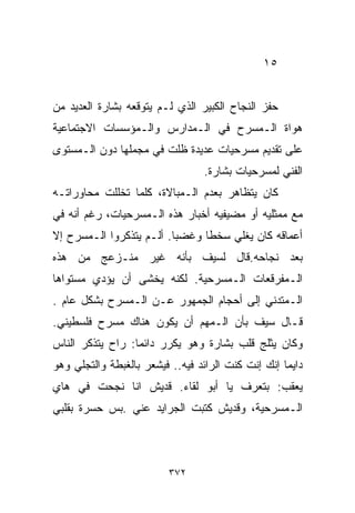 ‫٥١‬


‫ﺤﻔﺯ ﺍﻟﻨﺠﺎﺡ ﺍﻟﻜﺒﻴﺭ ﺍﻟﺫﻱ ﻟـﻡ ﻴﺘﻭﻗﻌﻪ ﺒﺸﺎﺭﺓ ﺍﻟﻌﺩﻴﺩ ﻤﻥ‬
‫ﻫﻭﺍﺓ ﺍﻟـﻤﺴﺭﺡ ﻓﻲ ﺍﻟـﻤﺩﺍﺭﺱ ﻭﺍﻟـﻤﺅﺴﺴﺎﺕ ﺍﻻﺠﺘﻤﺎﻋﻴﺔ‬
‫ﻋﻠﻰ ﺘﻘﺩﻴﻡ ﻤﺴﺭﺤﻴﺎﺕ ﻋﺩﻴﺩﺓ ﻅﻠﺕ ﻓﻲ ﻤﺠﻤﻠﻬﺎ ﺩﻭﻥ ﺍﻟـﻤﺴﺘﻭﻯ‬
                                 ‫ﺍﻟﻔﻨﻲ ﻟﻤﺴﺭﺤﻴﺎﺕ ﺒﺸﺎﺭﺓ.‬
‫ﻜﺎﻥ ﻴﺘﻅﺎﻫﺭ ﺒﻌﺩﻡ ﺍﻟـﻤﺒﺎﻻﺓ، ﻜﻠﻤﺎ ﺘﺨﻠﻠﺕ ﻤﺤﺎﻭﺭﺍﺘـﻪ‬
‫ﻤﻊ ﻤﻤﺜﻠﻴﻪ ﺃﻭ ﻤﻀﻴﻔﻴﻪ ﺃﺨﺒﺎﺭ ﻫﺫﻩ ﺍﻟـﻤﺴﺭﺤﻴﺎﺕ، ﺭﻏﻡ ﺃﻨﻪ ﻓﻲ‬
‫ﺃﻋﻤﺎﻗﻪ ﻜﺎﻥ ﻴﻐﻠﻲ ﺴﺨﻁﺎ ﻭﻏﻀﺒﺎ. ﺃﻟـﻡ ﻴﺘﺫﻜﺭﻭﺍ ﺍﻟـﻤﺴﺭﺡ ﺇﻻ‬
                         ‫ﹰ‬     ‫ﹰ‬
‫ﺒﻌﺩ ﻨﺠﺎﺤﻪ.ﻗﺎل ﻟﺴﻴﻑ ﺒﺄﻨﻪ ﻏﻴﺭ ﻤﻨـﺯﻋﺞ ﻤﻥ ﻫﺫﻩ‬
‫ﺍﻟـﻤﻔﺭﻗﻌﺎﺕ ﺍﻟـﻤﺴﺭﺤﻴﺔ. ﻟﻜﻨﻪ ﻴﺨﺸﻰ ﺃﻥ ﻴﺅﺩﻱ ﻤﺴﺘﻭﺍﻫﺎ‬
‫ﺍﻟـﻤﺘﺩﻨﻲ ﺇﻟﻰ ﺃﺤﺠﺎﻡ ﺍﻟﺠﻤﻬﻭﺭ ﻋـﻥ ﺍﻟـﻤﺴﺭﺡ ﺒﺸﻜل ﻋﺎﻡ .‬
‫ﻗـﺎل ﺴﻴﻑ ﺒﺄﻥ ﺍﻟـﻤﻬﻡ ﺃﻥ ﻴﻜﻭﻥ ﻫﻨﺎﻙ ﻤﺴﺭﺡ ﻓﻠﺴﻁﻴﻨﻲ.‬
‫ﻭﻜﺎﻥ ﻴﺜﻠﺞ ﻗﻠﺏ ﺒﺸﺎﺭﺓ ﻭﻫﻭ ﻴﻜﺭﺭ ﺩﺍﺌﻤﺎ: ﺭﺍﺡ ﻴﺘﺫﻜﺭ ﺍﻟﻨﺎﺱ‬
                 ‫ﹰ‬
‫ﺩﺍﻴﻤﺎ ﺇﻨﻙ ﺇﻨﺕ ﻜﻨﺕ ﺍﻟﺭﺍﺌﺩ ﻓﻴﻪ.. ﻓﻴﺸﻌﺭ ﺒﺎﻟﻐﺒﻁﺔ ﻭﺍﻟﺘﺠﻠﻲ ﻭﻫﻭ‬
                                                   ‫ﹰ‬
‫ﻴﻌﻘﺏ: ﺒﺘﻌﺭﻑ ﻴﺎ ﺃﺒﻭ ﻟﻘﺎﺀ. ﻗﺩﻴﺵ ﺍﻨﺎ ﻨﺠﺤﺕ ﻓﻲ ﻫﺎﻱ‬
‫ﺍﻟـﻤﺴﺭﺤﻴﺔ، ﻭﻗﺩﻴﺵ ﻜﺘﺒﺕ ﺍﻟﺠﺭﺍﻴﺩ ﻋﻨﻲ .ﺒﺱ ﺤﺴﺭﺓ ﺒﻘﻠﺒﻲ‬



                          ‫٢٧٣‬
 