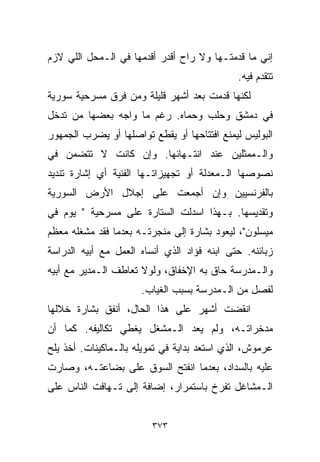 ‫ﺇﻨﻲ ﻤﺎ ﻗﺩﻤﺘـﻬﺎ ﻭﻻ ﺭﺍﺡ ﺃﻗﺩﺭ ﺃﻗﺩﻤﻬﺎ ﻓﻲ ﺍﻟـﻤﺤل ﺍﻟﻠﻲ ﻻﺯﻡ‬
                                             ‫ﺘﺘﻘﺩﻡ ﻓﻴﻪ.‬
‫ﻟﻜﻨﻬﺎ ﻗﺩﻤﺕ ﺒﻌﺩ ﺃﺸﻬﺭ ﻗﻠﻴﻠﺔ ﻭﻤﻥ ﻓﺭﻕ ﻤﺴﺭﺤﻴﺔ ﺴﻭﺭﻴﺔ‬
‫ﻓﻲ ﺩﻤﺸﻕ ﻭﺤﻠﺏ ﻭﺤﻤﺎﻩ. ﺭﻏﻡ ﻤﺎ ﻭﺍﺠﻪ ﺒﻌﻀﻬﺎ ﻤﻥ ﺘﺩﺨل‬
‫ﺍﻟﺒﻭﻟﻴﺱ ﻟﻴﻤﻨﻊ ﺍﻓﺘﺘﺎﺤﻬﺎ ﺃﻭ ﻴﻘﻁﻊ ﺘﻭﺍﺼﻠﻬﺎ ﺃﻭ ﻴﻀﺭﺏ ﺍﻟﺠﻤﻬﻭﺭ‬
‫ﻭﺍﻟـﻤﻤﺜﻠﻴﻥ ﻋﻨﺩ ﺍﻨﺘـﻬﺎﺌﻬﺎ. ﻭﺇﻥ ﻜﺎﻨﺕ ﻻ ﺘﺘﻀﻤﻥ ﻓﻲ‬
‫ﻨﺼﻭﺼﻬﺎ ﺍﻟـﻤﻌﺩﻟﺔ ﺃﻭ ﺘﺠﻬﻴﺯﺍﺘـﻬﺎ ﺍﻟﻔﻨﻴﺔ ﺃﻱ ﺇﺸﺎﺭﺓ ﺘﻨﺩﻴﺩ‬
‫ﺒﺎﻟﻔﺭﻨﺴﻴﻴﻥ ﻭﺇﻥ ﺃﺠﻤﻌﺕ ﻋﻠﻰ ﺇﺠﻼل ﺍﻷﺭﺽ ﺍﻟﺴﻭﺭﻴﺔ‬
‫ﻭﺘﻘﺩﻴﺴﻬﺎ. ﺒـﻬﺫﺍ ﺍﺴﺩﻟﺕ ﺍﻟﺴﺘﺎﺭﺓ ﻋﻠﻰ ﻤﺴﺭﺤﻴﺔ " ﻴﻭﻡ ﻓﻲ‬
‫ﻤﻴﺴﻠﻭﻥ"، ﻟﻴﻌﻭﺩ ﺒﺸﺎﺭﺓ ﺇﻟﻰ ﻤﻨﺠﺭﺘـﻪ ﺒﻌﺩﻤﺎ ﻓﻘﺩ ﻤﺸﻐﻠﻪ ﻤﻌﻅﻡ‬
‫ﺯﺒﺎﺌﻨﻪ. ﺤﺘﻰ ﺍﺒﻨﻪ ﻓﺅﺍﺩ ﺍﻟﺫﻱ ﺃﻨﺴﺎﻩ ﺍﻟﻌﻤل ﻤﻊ ﺃﺒﻴﻪ ﺍﻟﺩﺭﺍﺴﺔ‬
‫ﻭﺍﻟـﻤﺩﺭﺴﺔ ﺤﺎﻕ ﺒﻪ ﺍﻹﺨﻔﺎﻕ، ﻭﻟﻭﻻ ﺘﻌﺎﻁﻑ ﺍﻟـﻤﺩﻴﺭ ﻤﻊ ﺃﺒﻴﻪ‬
                      ‫ﻟﻔﺼل ﻤﻥ ﺍﻟـﻤﺩﺭﺴﺔ ﺒﺴﺒﺏ ﺍﻟﻐﻴﺎﺏ.‬
‫ﺍﻨﻘﻀﺕ ﺃﺸﻬﺭ ﻋﻠﻰ ﻫﺫﺍ ﺍﻟﺤﺎل، ﺃﻨﻔﻕ ﺒﺸﺎﺭﺓ ﺨﻼﻟﻬﺎ‬
‫ﻤﺩﺨﺭﺍﺘـﻪ، ﻭﻟﻡ ﻴﻌﺩ ﺍﻟـﻤﺸﻐل ﻴﻐﻁﻲ ﺘﻜﺎﻟﻴﻔﻪ. ﻜﻤﺎ ﺃﻥ‬
‫ﻋﺭﻤﻭﺵ، ﺍﻟﺫﻱ ﺍﺴﺘﻌﺩ ﺒﺩﺍﻴﺔ ﻓﻲ ﺘﻤﻭﻴﻠﻪ ﺒﺎﻟـﻤﺎﻜﻴﻨﺎﺕ. ﺃﺨﺫ ﻴﻠﺢ‬
‫ﻋﻠﻴﻪ ﺒﺎﻟﺴﺩﺍﺩ، ﺒﻌﺩﻤﺎ ﺍﻨﻔﺘﺢ ﺍﻟﺴﻭﻕ ﻋﻠﻰ ﺒﻀﺎﻋﺘـﻪ، ﻭﺼﺎﺭﺕ‬
‫ﺍﻟـﻤﺸﺎﻏل ﺘ ﹼﺭﺥ ﺒﺎﺴﺘﻤﺭﺍﺭ، ﺇﻀﺎﻓﺔ ﺇﻟﻰ ﺘـﻬﺎﻓﺕ ﺍﻟﻨﺎﺱ ﻋﻠﻰ‬
                                       ‫ﻔ‬


                         ‫٣٧٣‬
 