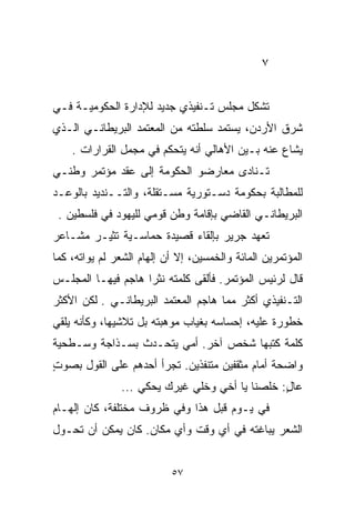 ‫٧‬


‫ﺘﺸﻜل ﻤﺠﻠﺱ ﺘـﻨﻔﻴﺫﻱ ﺠﺩﻴﺩ ﻟﻺﺩﺍﺭﺓ ﺍﻟﺤﻜﻭﻤﻴـﺔ ﻓـﻲ‬
‫ﺸﺭﻕ ﺍﻷﺭﺩﻥ، ﻴﺴﺘﻤﺩ ﺴﻠﻁﺘﻪ ﻤﻥ ﺍﻟﻤﻌﺘﻤﺩ ﺍﻟﺒﺭﻴﻁﺎﻨـﻲ ﺍﻟـﺫﻱ‬
    ‫ﻴﺸﺎﻉ ﻋﻨﻪ ﺒـﻴﻥ ﺍﻷﻫﺎﻟﻲ ﺃﻨﻪ ﻴﺘﺤﻜﻡ ﻓﻲ ﻤﺠﻤل ﺍﻟﻘﺭﺍﺭﺍﺕ .‬
‫ﺘـﻨﺎﺩﻯ ﻤﻌﺎﺭﻀﻭ ﺍﻟﺤﻜﻭﻤﺔ ﺇﻟﻰ ﻋﻘﺩ ﻤﺅﺘﻤﺭ ﻭﻁﻨـﻲ‬
‫ﻟﻠﻤﻁﺎﻟﺒﺔ ﺒﺤﻜﻭﻤﺔ ﺩﺴـﺘﻭﺭﻴﺔ ﻤﺴـﺘﻘﻠﺔ، ﻭﺍﻟﺘــﻨﺩﻴﺩ ﺒﺎﻟﻭﻋـﺩ‬
 ‫ﺍﻟﺒﺭﻴﻁﺎﻨـﻲ ﺍﻟﻘﺎﻀﻲ ﺒﺈﻗﺎﻤﺔ ﻭﻁﻥ ﻗﻭﻤﻲ ﻟﻠﻴﻬﻭﺩ ﻓﻲ ﻓﻠﺴﻁﻴﻥ .‬
‫ﺘﻌﻬﺩ ﺠﺭﻴﺭ ﺒﺈﻟﻘﺎﺀ ﻗﺼﻴﺩﺓ ﺤﻤﺎﺴـﻴﺔ ﺘﺜﻴـﺭ ﻤﺸـﺎﻋﺭ‬
‫ﺍﻟﻤﺅﺘﻤﺭﻴﻥ ﺍﻟﻤﺎﺌﺔ ﻭﺍﻟﺨﻤﺴﻴﻥ، ﺇﻻ ﺃﻥ ﺇﻟﻬﺎﻡ ﺍﻟﺸﻌﺭ ﻟﻡ ﻴﻭﺍﺘﻪ، ﻜﻤﺎ‬
‫ﻗﺎل ﻟﺭﺌﻴﺱ ﺍﻟﻤﺅﺘﻤﺭ. ﻓﺄﻟﻘﻰ ﻜﻠﻤﺘﻪ ﻨﺜﺭﺍ ﻫﺎﺠﻡ ﻓﻴﻬـﺎ ﺍﻟﻤﺠﻠـﺱ‬
                   ‫ﹰ‬
‫ﺍﻟﺘـﻨﻔﻴﺫﻱ ﺃﻜﺜﺭ ﻤﻤﺎ ﻫﺎﺠﻡ ﺍﻟﻤﻌﺘﻤﺩ ﺍﻟﺒﺭﻴﻁﺎﻨـﻲ . ﻟﻜﻥ ﺍﻷﻜﺜﺭ‬
‫ﺨﻁﻭﺭﺓ ﻋﻠﻴﻪ، ﺇﺤﺴﺎﺴﻪ ﺒﻐﻴﺎﺏ ﻤﻭﻫﺒﺘﻪ ﺒل ﺘﻼﺸﻴﻬﺎ، ﻭﻜﺄﻨﻪ ﻴﻠﻘﻲ‬
‫ﻜﻠﻤﺔ ﻜﺘﺒﻬﺎ ﺸﺨﺹ ﺁﺨﺭ. ﺃﻤﻲ ﻴﺘﺤـﺩﺙ ﺒﺴـﺫﺍﺠﺔ ﻭﺴـﻁﺤﻴﺔ‬
‫ﻭﺍﻀﺤﺔ ﺃﻤﺎﻡ ﻤﺜﻘﻔﻴﻥ ﻤﺘﻨﻔﺫﻴﻥ. ﺘﺠﺭﺃ ﺃﺤﺩﻫﻡ ﻋﻠﻰ ﺍﻟﻘﻭل ﺒﺼﻭﺕ‬
‫ٍ‬
               ‫ﻋﺎل: ﺨﻠﺼﻨﺎ ﻴﺎ ﺃﺨﻲ ﻭﺨﻠﻲ ﻏﻴﺭﻙ ﻴﺤﻜﻲ ...‬
                                                ‫ٍ‬
‫ﻓﻲ ﻴـﻭﻡ ﻗﺒل ﻫﺫﺍ ﻭﻓﻲ ﻅﺭﻭﻑ ﻤﺨﺘﻠﻔﺔ، ﻜﺎﻥ ﺇﻟﻬـﺎﻡ‬
‫ﺍﻟﺸﻌﺭ ﻴﺒﺎﻏﺘﻪ ﻓﻲ ﺃﻱ ﻭﻗﺕ ﻭﺃﻱ ﻤﻜﺎﻥ. ﻜﺎﻥ ﻴﻤﻜﻥ ﺃﻥ ﺘﺤـﻭل‬


                           ‫٧٥‬
 