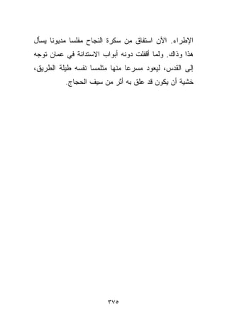 ‫ﺍﻹﻁﺭﺍﺀ. ﺍﻵﻥ ﺍﺴﺘﻔﺎﻕ ﻤﻥ ﺴﻜﺭﺓ ﺍﻟﻨﺠﺎﺡ ﻤﻔﻠﺴﺎ ﻤﺩﻴﻭﻨﺎ ﻴﺴﺄل‬
     ‫ﹰ‬      ‫ﹰ‬
‫ﻫﺫﺍ ﻭﺫﺍﻙ. ﻭﻟﻤﺎ ﺃﻗﻔﻠﺕ ﺩﻭﻨﻪ ﺃﺒﻭﺍﺏ ﺍﻻﺴﺘﺩﺍﻨﺔ ﻓﻲ ﻋﻤﺎﻥ ﺘﻭﺠﻪ‬
‫ﺇﻟﻰ ﺍﻟﻘﺩﺱ، ﻟﻴﻌﻭﺩ ﻤﺴﺭﻋﺎ ﻤﻨﻬﺎ ﻤﺘﻠﻤﺴﺎ ﻨﻔﺴﻪ ﻁﻴﻠﺔ ﺍﻟﻁﺭﻴﻕ،‬
                  ‫ﹰ‬           ‫ﹰ‬
          ‫ﺨﺸﻴﺔ ﺃﻥ ﻴﻜﻭﻥ ﻗﺩ ﻋﻠﻕ ﺒﻪ ﺃﺜﺭ ﻤﻥ ﺴﻴﻑ ﺍﻟﺤﺠﺎﺝ.‬




                        ‫٥٧٣‬
 