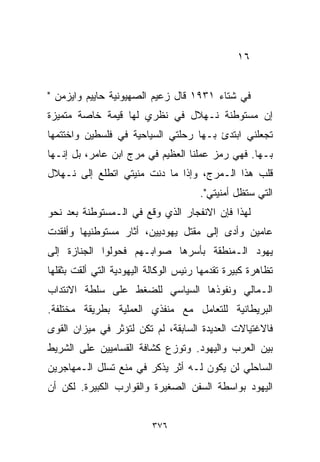 ‫٦١‬


‫ﻓﻲ ﺸﺘﺎﺀ ١٣٩١ ﻗﺎل ﺯﻋﻴﻡ ﺍﻟﺼﻬﻴﻭﻨﻴﺔ ﺤﺎﻴﻴﻡ ﻭﺍﻴﺯﻤﻥ "‬
‫ﺇﻥ ﻤﺴﺘﻭﻁﻨﺔ ﻨـﻬﻼل ﻓﻲ ﻨﻅﺭﻱ ﻟﻬﺎ ﻗﻴﻤﺔ ﺨﺎﺼﺔ ﻤﺘﻤﻴﺯﺓ‬
‫ﺘﺠﻌﻠﻨﻲ ﺍﺒﺘﺩﺉ ﺒـﻬﺎ ﺭﺤﻠﺘﻲ ﺍﻟﺴﻴﺎﺤﻴﺔ ﻓﻲ ﻓﻠﺴﻁﻴﻥ ﻭﺍﺨﺘﺘﻤﻬﺎ‬
‫ﺒـﻬﺎ. ﻓﻬﻲ ﺭﻤﺯ ﻋﻤﻠﻨﺎ ﺍﻟﻌﻅﻴﻡ ﻓﻲ ﻤﺭﺝ ﺍﺒﻥ ﻋﺎﻤﺭ، ﺒل ﺇﻨـﻬﺎ‬
‫ﻗﻠﺏ ﻫﺫﺍ ﺍﻟـﻤﺭﺝ، ﻭﺇﺫﺍ ﻤﺎ ﺩﻨﺕ ﻤﻨﻴﺘﻲ ﺍﺘﻁﻠﻊ ﺇﻟﻰ ﻨـﻬﻼل‬
                                       ‫ﺍﻟﺘﻲ ﺴﺘﻅل ﺃﻤﻨﻴﺘﻲ".‬
‫ﻟﻬﺫﺍ ﻓﺈﻥ ﺍﻻﻨﻔﺠﺎﺭ ﺍﻟﺫﻱ ﻭﻗﻊ ﻓﻲ ﺍﻟـﻤﺴﺘﻭﻁﻨﺔ ﺒﻌﺩ ﻨﺤﻭ‬
‫ﻋﺎﻤﻴﻥ ﻭﺃﺩﻯ ﺇﻟﻰ ﻤﻘﺘل ﻴﻬﻭﺩﻴﻴﻥ، ﺃﺜﺎﺭ ﻤﺴﺘﻭﻁﻨﻴﻬﺎ ﻭﺃﻓﻘﺩﺕ‬
‫ﻴﻬﻭﺩ ﺍﻟـﻤﻨﻁﻘﺔ ﺒﺄﺴﺭﻫﺎ ﺼﻭﺍﺒـﻬﻡ ﻓﺤﻭﻟﻭﺍ ﺍﻟﺠﻨﺎﺯﺓ ﺇﻟﻰ‬
‫ﺘﻅﺎﻫﺭﺓ ﻜﺒﻴﺭﺓ ﺘﻘﺩﻤﻬﺎ ﺭﺌﻴﺱ ﺍﻟﻭﻜﺎﻟﺔ ﺍﻟﻴﻬﻭﺩﻴﺔ ﺍﻟﺘﻲ ﺃﻟﻘﺕ ﺒﺜﻘﻠﻬﺎ‬
‫ﺍﻟـﻤﺎﻟﻲ ﻭﻨﻔﻭﺫﻫﺎ ﺍﻟﺴﻴﺎﺴﻲ ﻟﻠﻀﻐﻁ ﻋﻠﻰ ﺴﻠﻁﺔ ﺍﻻﻨﺘﺩﺍﺏ‬
‫ﺍﻟﺒﺭﻴﻁﺎﻨﻴﺔ ﻟﻠﺘﻌﺎﻤل ﻤﻊ ﻤﻨﻔﺫﻱ ﺍﻟﻌﻤﻠﻴﺔ ﺒﻁﺭﻴﻘﺔ ﻤﺨﺘﻠﻔﺔ.‬
‫ﻓﺎﻻﻏﺘﻴﺎﻻﺕ ﺍﻟﻌﺩﻴﺩﺓ ﺍﻟﺴﺎﺒﻘﺔ، ﻟﻡ ﺘﻜﻥ ﻟﺘﺅﺜﺭ ﻓﻲ ﻤﻴﺯﺍﻥ ﺍﻟﻘﻭﻯ‬
‫ﺒﻴﻥ ﺍﻟﻌﺭﺏ ﻭﺍﻟﻴﻬﻭﺩ. ﻭﺘﻭﺯﻉ ﻜﺸﺎﻓﺔ ﺍﻟﻘﺴﺎﻤﻴﻴﻥ ﻋﻠﻰ ﺍﻟﺸﺭﻴﻁ‬
‫ﺍﻟﺴﺎﺤﻠﻲ ﻟﻥ ﻴﻜﻭﻥ ﻟـﻪ ﺃﺜﺭ ﻴﺫﻜﺭ ﻓﻲ ﻤﻨﻊ ﺘﺴﻠل ﺍﻟـﻤﻬﺎﺠﺭﻴﻥ‬
‫ﺍﻟﻴﻬﻭﺩ ﺒﻭﺍﺴﻁﺔ ﺍﻟﺴﻔﻥ ﺍﻟﺼﻐﻴﺭﺓ ﻭﺍﻟﻘﻭﺍﺭﺏ ﺍﻟﻜﺒﻴﺭﺓ. ﻟﻜﻥ ﺃﻥ‬


                          ‫٦٧٣‬
 