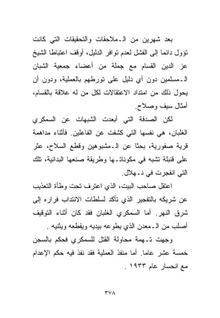 ‫ﺒﻌﺩ ﺸﻬﺭﻴﻥ ﻤﻥ ﺍﻟـﻤﻼﺤﻘﺎﺕ ﻭﺍﻟﺘﺤﻘﻴﻘﺎﺕ ﺍﻟﺘﻲ ﻜﺎﻨﺕ‬
‫ﺘﺅﻭل ﺩﺍﺌﻤﺎ ﺇﻟﻰ ﺍﻟﻔﺸل ﻟﻌﺩﻡ ﺘﻭﺍﻓﺭ ﺍﻟﺩﻟﻴل، ﺃﻭﻗﻑ ﺍﻋﺘﺒﺎﻁﺎ ﺍﻟﺸﻴﺦ‬
      ‫ﹰ‬                                         ‫ﹰ‬
‫ﻋﺯ ﺍﻟﺩﻴﻥ ﺍﻟﻘ ‪‬ﺎﻡ ﻤﻊ ﺠﻤﻠﺔ ﻤﻥ ﺃﻋﻀﺎﺀ ﺠﻤﻌﻴﺔ ﺍﻟﺸﺒﺎﻥ‬
                                ‫ﺴ‬
‫ﺍﻟـﻤﺴﻠﻤﻴﻥ ﺩﻭﻥ ﺃﻱ ﺩﻟﻴل ﻋﻠﻰ ﺘﻭﺭﻁﻬﻡ ﺒﺎﻟﻌﻤﻠﻴﺔ، ﻭﺩﻭﻥ ﺃﻥ‬
‫ﻴﺤﻭل ﺫﻟﻙ ﻤﻥ ﺍﻤﺘﺩﺍﺩ ﺍﻻﻋﺘﻘﺎﻻﺕ ﻟﻜل ﻤﻥ ﻟﻪ ﻋﻼﻗﺔ ﺒﺎﻟﻘﺴﺎﻡ،‬
                                      ‫ﺃﻤﺜﺎل ﺴﻴﻑ ﻭﺼﻼﺡ.‬
‫ﻟﻜﻥ ﺍﻟﺼﺩﻓﺔ ﺍﻟﺘﻲ ﺃﺒﻌﺩﺕ ﺍﻟﺸﺒﻬﺎﺕ ﻋﻥ ﺍﻟﺴﻤﻜﺭﻱ‬
‫ﺍﻟﻐﻠﺒﺎﻥ، ﻫﻲ ﻨﻔﺴﻬﺎ ﺍﻟﺘﻲ ﻜﺸﻔﺕ ﻋﻥ ﺍﻟﻔﺎﻋﻠﻴﻥ. ﻓﺄﺜﻨﺎﺀ ﻤﺩﺍﻫﻤﺔ‬
‫ﻗﺭﻴﺔ ﺼﻔﻭﺭﻴﺔ، ﺒﺤﺜﺎ ﻋﻥ ﺍﻟـﻤﺸﺒﻭﻫﻴﻥ ﻭﻗﻁﻊ ﺍﻟﺴﻼﺡ، ﻋﺜﺭ‬
                              ‫ﹰ‬
‫ﻋﻠﻰ ﻗﻨﺒﻠﺔ ﺘﺸﺒﻪ ﻓﻲ ﻤﻜﻭﻨﺎﺘـﻬﺎ ﻭﻁﺭﻴﻘﺔ ﺼﻨﻌﻬﺎ ﺍﻟﺒﺩﺍﺌﻴﺔ، ﺘﻠﻙ‬
                                 ‫ﺍﻟﺘﻲ ﺍﻨﻔﺠﺭﺕ ﻓﻲ ﻨـﻬﻼل.‬
‫ﺍﻋﺘﻘل ﺼﺎﺤﺏ ﺍﻟﺒﻴﺕ، ﺍﻟﺫﻱ ﺍﻋﺘﺭﻑ ﺘﺤﺕ ﻭﻁﺄﺓ ﺍﻟﺘﻌﺫﻴﺏ‬
‫ﻋﻥ ﺸﺭﻴﻜﻪ ﺒﺎﻟﺘﻔﺠﻴﺭ ﺍﻟﺫﻱ ﺘﺄﻜﺩ ﻟﺴﻠﻁﺎﺕ ﺍﻻﻨﺘﺩﺍﺏ ﻓﺭﺍﺭﻩ ﺇﻟﻰ‬
‫ﺸﺭﻕ ﺍﻟﻨﻬﺭ. ﺃﻤﺎ ﺍﻟﺴﻤﻜﺭﻱ ﺍﻟﻐﻠﺒﺎﻥ ﻓﻘﺩ ﻜﺎﻥ ﺃﺜﻨﺎﺀ ﺍﻟﺘﻭﻗﻴﻑ‬
     ‫ﺃﺼﻠﺏ ﻤﻥ ﺍﻟـﻤﻌﺩﻥ ﺍﻟﺫﻱ ﻴﻁﻭﻋﻪ ﺒﻴﺩﻴﻪ ﻭﻴﻘﻁﻌﻪ ﻭﻴﺜﻨﻴﻪ .‬
‫ﻭﺠﻬﺕ ﺘـﻬﻤﺔ ﻤﺤﺎﻭﻟﺔ ﺍﻟﻘﺘل ﻟﻠﺴﻤﻜﺭﻱ ﻓﺤﻜﻡ ﺒﺎﻟﺴﺠﻥ‬
‫ﺨﻤﺴﺔ ﻋﺸﺭ ﻋﺎﻤﺎ. ﺃﻤﺎ ﻤﻨﻔﺫ ﺍﻟﻌﻤﻠﻴﺔ ﻓﻘﺩ ﻨﻔﺫ ﻓﻴﻪ ﺤﻜﻡ ﺍﻹﻋﺩﺍﻡ‬
                                         ‫ﹰ‬
                                  ‫ﻤﻊ ﺍﻨﺤﺴﺎﺭ ﻋﺎﻡ ٣٣٩١ .‬


                          ‫٨٧٣‬
 