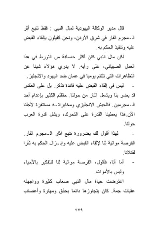 ‫ﻗﺎل ﻤﺩﻴﺭ ﺍﻟﻭﻜﺎﻟﺔ ﺍﻟﻴﻬﻭﺩﻴﺔ ﻟﻤﺎل ﺍﻟﻨﺒﻲ : ﻓﻘﻁ ﺘﺘﺒﻊ ﺃﺜﺭ‬
‫ﺍﻟـﻤﺠﺭﻡ ﺍﻟﻔﺎﺭ ﻓﻲ ﺸﺭﻕ ﺍﻷﺭﺩﻥ، ﻭﻨﺤﻥ ﻜﻔﻴﻠﻭﻥ ﺒﺈﻟﻘﺎﺀ ﺍﻟﻘﺒﺽ‬
                                    ‫ﻋﻠﻴﻪ ﻭﺘﻨﻔﻴﺫ ﺍﻟﺤﻜﻡ ﺒﻪ.‬
‫ﻟﻜﻥ ﻤﺎل ﺍﻟﻨﺒﻲ ﻜﺎﻥ ﺃﻜﺜﺭ ﺤﺼﺎﻓﺔ ﻤﻥ ﺍﻟﺘﻭﺭﻁ ﻓﻲ ﻫﺫﺍ‬
‫ﺍﻟﻌﻤل ﺍﻟﺼﺒﻴﺎﻨﻲ، ﻋﻠﻰ ﺭﺃﻴﻪ. ﻻ ﻴﺩﺭﻱ ﻫﺅﻻﺀ ﺸﻴﺌﺎ ﻋﻥ‬
   ‫ﹰ‬
 ‫ﺍﻟﺘﻅﺎﻫﺭﺍﺕ ﺍﻟﺘﻲ ﺘﻠﺘﺌﻡ ﻴﻭﻤﻴﺎ ﻓﻲ ﻋﻤﺎﻥ ﻀﺩ ﺍﻟﻴﻬﻭﺩ ﻭﺍﻻﻨﺠﻠﻴﺯ.‬
                             ‫ﹰ‬
‫ﻟﻴﺱ ﻓﻲ ﺇﻟﻘﺎﺀ ﺍﻟﻘﺒﺽ ﻋﻠﻴﻪ ﻓﺎﺌﺩﺓ ﺘﺫﻜﺭ. ﺒل ﻋﻠﻰ ﺍﻟﻌﻜﺱ‬       ‫-‬
‫ﻗﺩ ﻴﻀﺭ ﺒﻨﺎ ﻭﻴﺸﻌل ﺍﻟﻨﺎﺭ ﻤﻥ ﺤﻭﻟﻨﺎ. ﺤﻘﻘﺘﻡ ﺍﻟﻜﺜﻴﺭ ﺒﺈﻋﺩﺍﻡ ﺃﺤﺩ‬
‫ﺍﻟـﻤﺠﺭﻤﻴﻥ. ﻓﺎﻟﺠﻴﺵ ﺍﻻﻨﺠﻠﻴﺯﻱ ﻭﻤﺨﺎﺒﺭﺍﺘـﻪ ﻤﺴﺘﻨﻔﺭﺓ ﻷﺠﻠﻨﺎ‬
‫ﺍﻵﻥ.ﻫﺫﺍ ﻴﻌﻁﻴﻨﺎ ﺍﻟﻘﺩﺭﺓ ﻋﻠﻰ ﺍﻟﺘﺤﺭﻙ، ﻭﻴﺸل ﻗﺩﺭﺓ ﺍﻟﻌﺭﺏ‬
                                                   ‫ﺤﻭﻟﻨﺎ.‬
‫ﻟﻬﺫﺍ ﺃﻗﻭل ﻟﻙ ﺒﻀﺭﻭﺭﺓ ﺘﺘﺒﻊ ﺁﺜﺎﺭ ﺍﻟـﻤﺠﺭﻡ ﺍﻟﻔﺎﺭ.‬           ‫-‬
‫ﺍﻟﻔﺭﺼﺔ ﻤﻭﺍﺘﻴﺔ ﻟﻨﺎ ﻹﻟﻘﺎﺀ ﺍﻟﻘﺒﺽ ﻋﻠﻴﻪ ﻭﺇﻨـﺯﺍل ﺍﻟﺤﻜﻡ ﺒﻪ ﺜﺄﺭﺍ‬
‫ﹰ‬
                                                  ‫ﻟﻘﺘﻼﻨﺎ.‬
‫ﺃﻤﺎ ﺃﻨﺎ، ﻓﺄﻗﻭل، ﺍﻟﻔﺭﺼﺔ ﻤﻭﺍﺘﻴﺔ ﻟﻨﺎ ﻟﻠﺘﻔﻜﻴﺭ ﺒﺎﻷﺤﻴﺎﺀ‬      ‫-‬
                                   ‫ﻭﻟﻴﺱ ﺒﺎﻷﻤﻭﺍﺕ.‬
‫ﺍﻋﺘﺭﻀﺕ ﺤﻴﺎﺓ ﻤﺎل ﺍﻟﻨﺒﻲ ﺼﻌﺎﺏ ﻜﺜﻴﺭﺓ ﻭﻭﺍﺠﻬﺘﻪ‬
‫ﻋﻘﺒﺎﺕ ﺠ ‪‬ﺔ. ﻜﺎﻥ ﻴﺘﺠﺎﻭﺯﻫﺎ ﺩﺍﺌﻤﺎ ﺒﺤﺫﻕ ﻭﻤﻬﺎﺭﺓ ﻭﺃﻋﺼﺎﺏ‬
                   ‫ﹰ‬                    ‫ﻤ‬


                          ‫٩٧٣‬
 