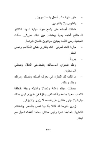 ‫ﻤﺵ ﻋﺎﺭﻑ ﺸﻭ ﺃﻋﻤل ﻴﺎ ﺴﺕ ﺒﺭﻭﺯ.‬               ‫-‬
                               ‫ﺒﺎﻟﻔﻠﻭﺱ ﻭﻻ ﺒﺎﻟﻨﻔﻭﺱ.‬        ‫-‬
‫ﻀﺎﻗﺕ ﺃﺠﻔﺎﻨﻪ ﺤﺘﻰ ﻴﺘﺴﻊ ﺴﻭﺍﺩ ﻋﻴﻨﻴﻪ ﻟـﻬﺫﺍ ﺍﻟﻜﺎﻜﺎﻭ‬
‫ﺍﻟـﻤﺘﻠﻔﺢ ﺃﻤﺎﻤﻪ ﺒﺠﺒﺔ ﺒﻴﻀﺎﺀ: ﻤﻴﻥ ﺩﹼﻙ ﻋﻠ ‪‬؟... ﺴﺄﻟﺕ‬
         ‫ﻲ‬     ‫ﻟ‬
        ‫ﺍﻟﺤﺒﺸﻴﺔ ﻭﻫﻲ ﺘﺘﺄﻤﻠﻪ ﺒﻌﻴﻨﻴﻥ ﺴﻭﺍﺩﻭﻴﻥ ﺘﺸﻌﺎﻥ ﺸﺭﺍﺴﺔ.‬
‫ﺠﺎﺭﺓ ﻗﺎﻟﺕ ﻟﻤﺭﺘﻲ ﺍﻨﻙ ﺒﺘﻘﺩﺭﻱ ﺘﻔﻜﻲ ﺍﻟﻁﻼﺴﻡ ﻭﺘﺤﻠﻲ‬              ‫-‬
                                            ‫ﺍﻟﻌﻘﺩ..‬
                                            ‫ﺒﺱ.؟.‬         ‫-‬
‫ﻭﺇﻨﻙ ﺒﺘﻐﻴﺭﻱ ﺍﻟـﻤﺴﺎﻟﻙ ﻭﺒﺘﺠﻨـﻨﻲ ﺍﻟﻌﺎﻗل ﻭﺒﺘﻌﻘﻠﻲ‬              ‫-‬
                                        ‫ﺍﻟـﻤﺠﻨﻭﻥ.‬
‫ﻤﺎ ﻗﺎﻟﺕ ﻟﻙ ﺍﻟﺠﺎﺭﺓ ﺍﻨﻲ ﺒﻌﺭﻑ ﺃﺼﻠﻙ ﻭﻓﺼﻠﻙ ﻭﻤﺭﺘﻙ‬               ‫-‬
                                      ‫ﻭﺍﺒﻨﻙ ﻭﺒﻨﺘﻙ.‬
‫ﺠﺤﻅﺕ ﻋﻴﻨﺎﻩ ﺩﻫﺸﺔ ﻭﺫﻫﻭﻻ ﻭﺍﻨﺘﺎﺒﺘﻪ ﺭﺠﻔﺔ ﺨﺎﻁﻔﺔ‬
                    ‫ﹰ‬
‫ﺍﻨﺘﺼﺏ ﻤﻌﻬﺎ ﺠﺫﻋﻪ ﻭﻜﺄﻨﻪ ﺘﻠﻘﻰ ﻭﺨﺯﺓ ﻓﻲ ﻅﻬﺭﻩ. ﻟﻴﺱ ﻫﻨﺎﻙ‬
      ‫ﺠﺎﺭﺓ ﻭﻻ ﺠﺎﺭ. ﻤﻨﻜﻔﺊ ﻋﻠﻰ ﻨﻔﺴﻪ، ﻻ ﻴﺯﻭﺭ ﻭﻻ ﻴﺯﺍﺭ.‬
‫ﺯﺒﻭﻥ ﺫﻜﺭﻫﺎ ﻟﻪ ﻗﺎﺌﻼ ﺒﺄﻨـﻬﺎ ﺘﻌﻤل ﺒﺎﻟﺴﺤﺭ ﻭﺘﺴﺘﺨﺩﻡ‬
                           ‫ﹰ‬
‫ﺍﻟﺘﻌﺎﻭﻴﺫ. ﻓﺠﺎﺀﻫﺎ ﻗﺴﺭﺍ ﻭﻟﻴﺱ ﻤﺨﺘﺎﺭﺍ ﺒﻌﺩﻤﺎ ﺃﺨﻔﻘﺕ ﺍﻟﺤﻴل ﻤﻊ‬
                     ‫ﹰ‬           ‫ﹰ‬
                                                      ‫ﺍﺒﻨﺘﻪ.‬


                         ‫٢٨٣‬
 