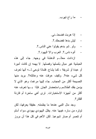 ‫ﻤﺎ ﺭﺍﺡ ﺘﻬﺭﺏ.‬     ‫-‬



                               ‫ﺇﺫﺍ ﻫﺭﺒﺕ ﻓﻀﺤﺘـﻨﻲ.‬     ‫-‬
                               ‫ﻟﻴﺵ ﺒﺩﻫﺎ ﺘﻔﻀﺤﻙ.؟.‬     ‫-‬
                 ‫ﻭﻟﻭ. ﺸﻭ ﺒﺩﻫﻡ ﻴﻘﻭﻟﻭﺍ ﻋﻨﻲ ﺍﻟﻨﺎﺱ.؟.‬    ‫-‬
                  ‫ﺃﻨﻭﻩ ﻨﺎﺱ.؟. ﺍﻟﻌﺭﺏ ﻭﺍﻻ ﺍﻟﻴﻬﻭﺩ.؟.‬    ‫-‬
‫ﺍﺯﺩﺍﺩﺕ ﻤﻌﺎﻟـﻡ ﺍﻟﺩﻫﺸﺔ ﻓﻲ ﻭﺠﻬﻪ. ﺠﺎﺀ ﺇﻟﻰ ﻫﺫﻩ‬
‫ﺍﻟﺤﺒﺸﻴﺔ ﻏﻴﺭ ﻤﺒﺎل ﺒﺄﺼﻠﻬﺎ ﻭﻓﺼﻠﻬﺎ. ﻻ ﻴﻬﻤﻪ ﺇﻥ ﻜﺎﻨﺕ ﺃﻤﻴﺭﺓ‬
                                    ‫ٍ‬
‫ﺃﻭ ﻋﺒﺩﺓ ﺃﻭ ﺸﺭﻴﻔﺔ ، ﻜﻤﺎ ﻴﺸﺎﻉ. ﻓﻠﻤﺎﺫﺍ ﺘﻭﺤﻲ ﻟـﻪ ﺃﻨﻬﺎ ﺘﻌﺭﻑ‬
‫ﻜل ﺸﻲﺀ ﻋﻨﻪ؟. ﻭﻜﻴﻑ ﻋﺭﻓﺕ ﻋﻨﻪ ﻭﻋﺎﺌﻠﺘﻪ؟. ﻴﺭﻴﺩ ﻤﻨﻬﺎ‬
‫ﺍﻟﻨﺼﻴﺤﺔ ﺃﻜﺜﺭ ﻤﻥ ﺍﻟﺤﺠﺎﺏ. ﺠﺎﺀ ﺇﻟﻴﻬﺎ ﻤﺭﻏﻤﹰ، ﻭﻫﻭ ﺍﻟﺫﻱ ﻻ‬
            ‫ﺎ‬
‫ﻴﺅﻤﻥ ﺒﻔﻙ ﺍﻟﻁﻼﺴﻡ ﻭﺍﺴﺘﺤﻀﺎﺭ ﺍﻟﺠﺎﻥ. ﻓﺈﺫﺍ ﺒـﻬﺎ ﺘﻌﺭﻑ ﻋﻨﻪ‬
‫ﺃﻜﺜﺭ ﻤﻥ ﺃﺠﻬﺯﺓ ﺍﻻﺴﺘﺨﺒﺎﺭﺍﺕ. ﺘﺭﻯ ﺃﻫﻲ ﺴﺎﺤﺭﺓ ﺃﻡ ﻗﺎﺭﺌﺔ‬
                                                ‫ﺃﻓﻜﺎﺭ؟.‬
‫ﻭﺠﺩ ﻤﺎل ﺍﻟﻨﺒﻲ ﻋﻨﺩﻫﺎ ﻤﺎ ﻴﻁﻤﺌﻨﻪ. ﺤﻘﻴﻘﺔ ﻴﻌﺭﻓﻬﺎ، ﻟﻜﻥ‬
‫ﺘﻭﺘﺭﻩ ﻤﻥ ﺴﺎﺭﻩ ﻏﻴﺒﻬﺎ ﻋﻨﻪ. ﻴﻅل ﺍﻟﻴﻬﻭﺩﻱ ﻴﻬﻭﺩﻱ ﺴﻭﺍﺀ ﺃﺴﻠﻡ‬
‫ﺃﻡ ﺘﻨ ‪‬ﺭ ﺃﻡ ﺼﺎﺭ ﺸﻴﻭﻋﻴﺎ. ﻟﻜﻥ ﺍﻷﻫﻡ ﻓﻲ ﻜل ﻫﺫﺍ ﺃﻥ ﺒﺭﻭﺯ‬
                            ‫ﹰ‬              ‫ﺼ‬


                         ‫٣٨٣‬
 