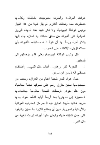 ‫ﻋﺭﻓﺕ ﺃﺤﻭﺍﻟـﻪ ﻭﺃﺨﺒﺭﺘﻪ ﺒﻌﻤﻭﻤﻴﺎﺕ ﻨﺸﺎﻁﺎﺘﻪ ﻭﻜﺄﻨـﻬﺎ‬
‫ﺘﺨﺎﻁﺭﺕ ﻤﻌﻪ ﻭﺘﺨﻠﻠﺕ ﺃﻓﻜﺎﺭﻩ. ﻟﻡ ﻴﻘل ﺸﻴﺌﺎ ﻤﻥ ﻫﺫﺍ ﺍﻟﻘﺒﻴل‬
              ‫ﹰ‬
‫ﻟﺭﺌﻴﺱ ﺍﻟﻭﻜﺎﻟﺔ ﺍﻟﻴﻬﻭﺩﻴﺔ، ﻭﻻ ﺫﻜﺭ ﺸﻴﺌﺎ ﻋﻨﻪ ﻟـﻬﺫﻩ ﺍﻟﺒﺭﻭﺯ‬
                 ‫ﹰ‬
‫ﺍﻟﺤﺒﺸﻴﺔ ﺍﻟﺘﻲ ﺃﺨﺒﺭﺘﻪ ﻋﻥ ﺴﺎﺌﻕ ﻀﺎﻗﺕ ﺒﻪ ﺍﻟﺤﺎل، ﺠﺎﺀ ﺇﻟﻴﻬﺎ‬
‫ﻴﺸﻜﻭ ﺃﻤﺭﻩ ﻭﻴﺴﺄﻟـﻬﺎ ﺃﻥ ﺘﻘﺭﺃ ﻟـﻪ ﻤﺴﺘﻘﺒﻠﻪ، ﻓﺄﺨﺒﺭﺘﻪ ﺒﺄﻥ‬
                      ‫ﻤﺤﻨﺘﻪ ﺘﺯﻭل ﺒﺎﻻﻟﺘﻔﺎﻑ ﻋﻠﻰ ﺍﻟﺤﺩﻭﺩ.‬
‫ﻗﺎل ﺭﺌﻴﺱ ﺍﻟﻭﻜﺎﻟﺔ ﺍﻟﻴﻬﻭﺩﻴﺔ: ﻴﻌﻨﻲ ﻗﺎﺩﺭ ﻴﻭﺼﻠﻬﻡ ﺇﻟﻰ‬
                                              ‫ﻓﻠﺴﻁﻴﻥ.‬
‫ﺍﻟﺘﺠﺭﺒﺔ ﺃﻜﺒﺭ ﺒﺭﻫﺎﻥ... ﺃﺠﺎﺏ ﻤﺎل ﺍﻟﻨﺒﻲ... ﻭﺃﻀﺎﻑ:‬      ‫-‬
                            ‫ﺼﺩﻗﻨﻲ ﺃﻨﻪ ﻨـﻤﺭ ﺍﺒﻥ ﻨـﻤﺭ.‬
‫ﺤﻤل ﻋﻭﺍﺩ ﺍﻟﻨﻤﺭ ﺸﺤﻨﺔ ﺃﻏﻨﺎﻡ ﻤﻥ ﺍﻟﻌﺭﺍﻕ، ﻭﺴﻤﺕ ﻤﻥ‬
‫ﺃﺼﺤﺎﺒـﻬﺎ ﺒﺴﻴﺦ ﺤﺎﺭﻕ ﺭﺴﻡ ﻋﻠﻰ ﺼﻭﻓﻬﺎ ﻨﺠﻤﺔ ﺴﺩﺍﺴﻴﺔ،‬
‫ﺩﻭﻥ ﻋﻠﻡ ﻋﻭﺍﺩ. ﻓﻭﺼﻠﺕ ﺍﻟﺸﺤﻨﺔ ﺴﺎﻟـﻤﺔ ﺒﻌﻼﻤﺎﺘـﻬﺎ‬
‫ﺍﻟـﻤﻤﻴﺯﺓ ﺇﻟﻰ ﻨـﻬﺎﺭﻴﺎ ﺒﻌﺩ ﺃﺭﺒﻌﺔ ﺃﻴﺎﻡ، ﻗﺎﻁﻌﺎ ﻋﻭﺍﺩ ﺒـﻬﺎ‬
          ‫ﹰ‬
‫ﻁﺭﻴﻘﺎ ﻫﻼﻟﻴﺎ ﻁﻭﻴﻼ ﺘﺠﺎﻭﺯ ﻓﻴﻪ ﺍﻟـﻤﺭﺍﻜﺯ ﺍﻟﺤﺩﻭﺩﻴﺔ ﺍﻟﻌﺭﺍﻗﻴﺔ‬
                                     ‫ﹰ‬    ‫ﹰ‬     ‫ﹰ‬
‫ﻭﺍﻷﺭﺩﻨﻴﺔ ﻭﺍﻟﺴﻭﺭﻴﺔ. ﺩﻭﻥ ﺃﻥ ﻴﺤﺘﺎﺝ ﻟﻠﺘﺯﻭﺩ ﺒﺎﻟـﻤﺅﻥ ﻭﺍﻟﻭﻗﻭﺩ‬
‫ﺍﻟﺘﻲ ﺤﻤل ﻜﻔﺎﻴﺘﻪ ﻤﻨﻬﺎ، ﻭﻗﺒﺽ ﻋﻨﻬﺎ ﺃﺠﺭﺘﻪ ﻟﻴﺭﺍﺕ ﺫﻫﺒﻴﺔ ﻤﻥ‬
                                            ‫ﻤﺎل ﺍﻟﻨﺒﻲ.‬


                         ‫٤٨٣‬
 