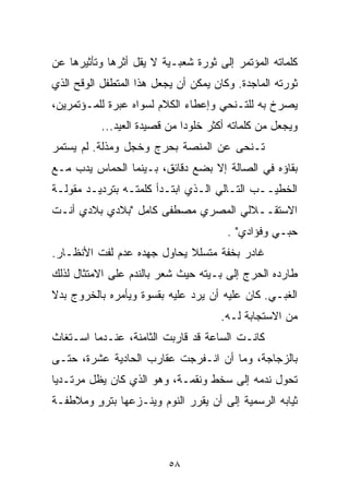 ‫ﻜﻠﻤﺎﺘﻪ ﺍﻟﻤﺅﺘﻤﺭ ﺇﻟﻰ ﺜﻭﺭﺓ ﺸﻌﺒـﻴﺔ ﻻ ﻴﻘل ﺃﺜﺭﻫﺎ ﻭﺘﺄﺜﻴﺭﻫﺎ ﻋﻥ‬
‫ﺜﻭﺭﺘﻪ ﺍﻟﻤﺎﺠﺩﺓ. ﻭﻜﺎﻥ ﻴﻤﻜﻥ ﺃﻥ ﻴﺠﻌل ﻫﺫﺍ ﺍﻟﻤﺘﻁﻔل ﺍﻟﻭﻗﺢ ﺍﻟﺫﻱ‬
‫ﻴﺼﺭﺥ ﺒﻪ ﻟﻠﺘـﻨﺤﻲ ﻭﺇﻋﻁﺎﺀ ﺍﻟﻜﻼﻡ ﻟﺴﻭﺍﻩ ﻋﺒﺭﺓ ﻟﻠﻤـﺅﺘﻤﺭﻴﻥ،‬
           ‫ﻭﻴﺠﻌل ﻤﻥ ﻜﻠﻤﺎﺘﻪ ﺃﻜﺜﺭ ﺨﻠﻭﺩﺍ ﻤﻥ ﻗﺼﻴﺩﺓ ﺍﻟﻌﻴﺩ...‬
                             ‫ﹰ‬
‫ﺘـﻨﺤﻰ ﻋﻥ ﺍﻟﻤﻨﺼﺔ ﺒﺤﺭﺝ ﻭﺨﺠل ﻭﻤﺫﻟﺔ. ﻟﻡ ﻴﺴﺘﻤﺭ‬
‫ﺒﻘﺎﺅﻩ ﻓﻲ ﺍﻟﺼﺎﻟﺔ ﺇﻻ ﺒﻀﻊ ﺩﻗﺎﺌﻕ، ﺒـﻴﻨﻤﺎ ﺍﻟﺤﻤﺎﺱ ﻴﺩﺏ ﻤـﻊ‬
‫ﺍﻟﺨﻁﻴــﺏ ﺍﻟﺘـﺎﻟﻲ ﺍﻟـﺫﻱ ﺍﺒﺘـﺩﺃ ﻜﻠﻤﺘـﻪ ﺒﺘﺭﺩﻴـﺩ ﻤﻘﻭﻟـﺔ‬
‫ﺍﻻﺴﺘﻘــﻼﻟﻲ ﺍﻟﻤﺼﺭﻱ ﻤﺼﻁﻔﻰ ﻜﺎﻤل "ﺒﻼﺩﻱ ﺒﻼﺩﻱ ﺃﻨـﺕ‬
                                       ‫ﺤﺒـﻲ ﻭﻓﺅﺍﺩﻱ" .‬
‫ﻏﺎﺩﺭ ﺒﺨﻔﺔ ﻤﺘﺴﻠﻼ ﻴﺤﺎﻭل ﺠﻬﺩﻩ ﻋﺩﻡ ﻟﻔﺕ ﺍﻷﻨﻅـﺎﺭ.‬
                            ‫ﹰ‬
‫ﻁﺎﺭﺩﻩ ﺍﻟﺤﺭﺝ ﺇﻟﻰ ﺒـﻴﺘﻪ ﺤﻴﺙ ﺸﻌﺭ ﺒﺎﻟﻨﺩﻡ ﻋﻠﻰ ﺍﻻﻤﺘﺜﺎل ﻟﺫﻟﻙ‬
‫ﺍﻟﻐﺒـﻲ. ﻜﺎﻥ ﻋﻠﻴﻪ ﺃﻥ ﻴﺭﺩ ﻋﻠﻴﻪ ﺒﻘﺴﻭﺓ ﻭﻴﺄﻤﺭﻩ ﺒﺎﻟﺨﺭﻭﺝ ﺒﺩﻻ‬
‫ﹰ‬
                                     ‫ﻤﻥ ﺍﻻﺴﺘﺠﺎﺒﺔ ﻟـﻪ.‬
‫ﻜﺎﻨـﺕ ﺍﻟﺴﺎﻋﺔ ﻗﺩ ﻗﺎﺭﺒﺕ ﺍﻟﺜﺎﻤﻨﺔ، ﻋﻨـﺩﻤﺎ ﺍﺴـﺘﻐﺎﺙ‬
‫ﺒﺎﻟﺯﺠﺎﺠﺔ، ﻭﻤﺎ ﺃﻥ ﺍﻨـﻔﺭﺠﺕ ﻋﻘﺎﺭﺏ ﺍﻟﺤﺎﺩﻴﺔ ﻋﺸﺭﺓ، ﺤﺘـﻰ‬
‫ﺘﺤﻭل ﻨﺩﻤﻪ ﺇﻟﻰ ﺴﺨﻁ ﻭﻨﻘﻤـﺔ، ﻭﻫﻭ ﺍﻟﺫﻱ ﻜﺎﻥ ﻴﻅل ﻤﺭﺘـﺩﻴﺎ‬
‫ﹰ‬
‫ﺜﻴﺎﺒﻪ ﺍﻟﺭﺴﻤﻴﺔ ﺇﻟﻰ ﺃﻥ ﻴﻘﺭﺭ ﺍﻟﻨﻭﻡ ﻭﻴﻨـﺯﻋﻬﺎ ﺒﺘﺭﻭ ﻭﻤﻼﻁﻔـﺔ‬
        ‫ٍ‬



                          ‫٨٥‬
 