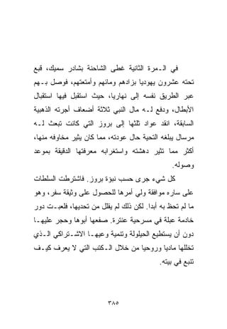 ‫ﻓﻲ ﺍﻟـﻤﺭﺓ ﺍﻟﺜﺎﻨﻴﺔ ﻏﻁﻰ ﺍﻟﺸﺎﺤﻨﺔ ﺒﺸﺎﺩﺭ ﺴﻤﻴﻙ، ﻗﺒﻊ‬
‫ﺘﺤﺘﻪ ﻋﺸﺭﻭﻥ ﻴﻬﻭﺩﻴﺎ ﺒﺯﺍﺩﻫﻡ ﻭﻤﺎﺌﻬﻡ ﻭﺃﻤﺘﻌﺘﻬﻡ، ﻓﻭﺼل ﺒـﻬﻡ‬
                                  ‫ﹰ‬
‫ﻋﺒﺭ ﺍﻟﻁﺭﻴﻕ ﻨﻔﺴﻪ ﺇﻟﻰ ﻨﻬﺎﺭﻴﺎ، ﺤﻴﺙ ﺍﺴﺘﻘﺒل ﻓﻴﻬﺎ ﺍﺴﺘﻘﺒﺎل‬
‫ﺍﻷﺒﻁﺎل، ﻭﺩﻓﻊ ﻟـﻪ ﻤﺎل ﺍﻟﻨﺒﻲ ﺜﻼﺜﺔ ﺃﻀﻌﺎﻑ ﺃﺠﺭﺘﻪ ﺍﻟﺫﻫﺒﻴﺔ‬
‫ﺍﻟﺴﺎﺒﻘﺔ، ﺍﻨﻘﺩ ﻋﻭﺍﺩ ﺜﻠﺜﻬﺎ ﺇﻟﻰ ﺒﺭﻭﺯ ﺍﻟﺘﻲ ﻜﺎﻨﺕ ﺘﺒﻌﺙ ﻟـﻪ‬
‫ﻤﺭﺴﺎل ﻴﺒﻠﻐﻪ ﺍﻟﺘﺤﻴﺔ ﺤﺎل ﻋﻭﺩﺘﻪ، ﻤﻤﺎ ﻜﺎﻥ ﻴﺜﻴﺭ ﻤﺨﺎﻭﻓﻪ ﻤﻨﻬﺎ،‬
‫ﺃﻜﺜﺭ ﻤﻤﺎ ﺘﺜﻴﺭ ﺩﻫﺸﺘﻪ ﻭﺍﺴﺘﻐﺭﺍﺒﻪ ﻤﻌﺭﻓﺘﻬﺎ ﺍﻟﺩﻗﻴﻘﺔ ﺒﻤﻭﻋﺩ‬
                                                ‫ﻭﺼﻭﻟﻪ.‬
‫ﻜل ﺸﻲﺀ ﺠﺭﻯ ﺤﺴﺏ ﻨﺒﺅﺓ ﺒﺭﻭﺯ. ﻓﺎﺸﺘﺭﻁﺕ ﺍﻟﺴﻠﻁﺎﺕ‬
‫ﻋﻠﻰ ﺴﺎﺭﻩ ﻤﻭﺍﻓﻘﺔ ﻭﻟﻲ ﺃﻤﺭﻫﺎ ﻟﻠﺤﺼﻭل ﻋﻠﻰ ﻭﺜﻴﻘﺔ ﺴﻔﺭ، ﻭﻫﻭ‬
‫ﻤﺎ ﻟﻡ ﺘﺤﻅ ﺒﻪ ﺃﺒﺩﺍ. ﻟﻜﻥ ﺫﻟﻙ ﻟﻡ ﻴﻘﻠل ﻤﻥ ﺘﺤﺩﻴﻬﺎ، ﻓﻠﻌﺒـﺕ ﺩﻭﺭ‬
                                       ‫ﹰ‬
‫ﺨﺎﺩﻤﺔ ﻋﺒﻠﺔ ﻓﻲ ﻤﺴﺭﺤﻴﺔ ﻋﻨﺘﺭﺓ. ﺼﻔﻌﻬﺎ ﺃﺒﻭﻫﺎ ﻭﺤﺠﺭ ﻋﻠﻴﻬـﺎ‬
‫ﺩﻭﻥ ﺃﻥ ﻴﺴﺘﻁﻴﻊ ﺍﻟﺤﻴﻠﻭﻟﺔ ﻭﺘﻨﻤﻴﺔ ﻭﻋﻴﻬـﺎ ﺍﻻﺸـﺘﺭﺍﻜﻲ ﺍﻟـﺫﻱ‬
‫ﺘﺨﻠﻠﻬﺎ ﻤﺎﺩﻴﺎ ﻭﺭﻭﺤﻴﺎ ﻤﻥ ﺨﻼل ﺍﻟـﻜﺘﺏ ﺍﻟﺘﻲ ﻻ ﻴﻌﺭﻑ ﻜﻴـﻑ‬
                               ‫ﹰ‬      ‫ﹰ‬
                                            ‫ﺘﻨﺒﻊ ﻓﻲ ﺒﻴﺘﻪ.‬



                          ‫٥٨٣‬
 